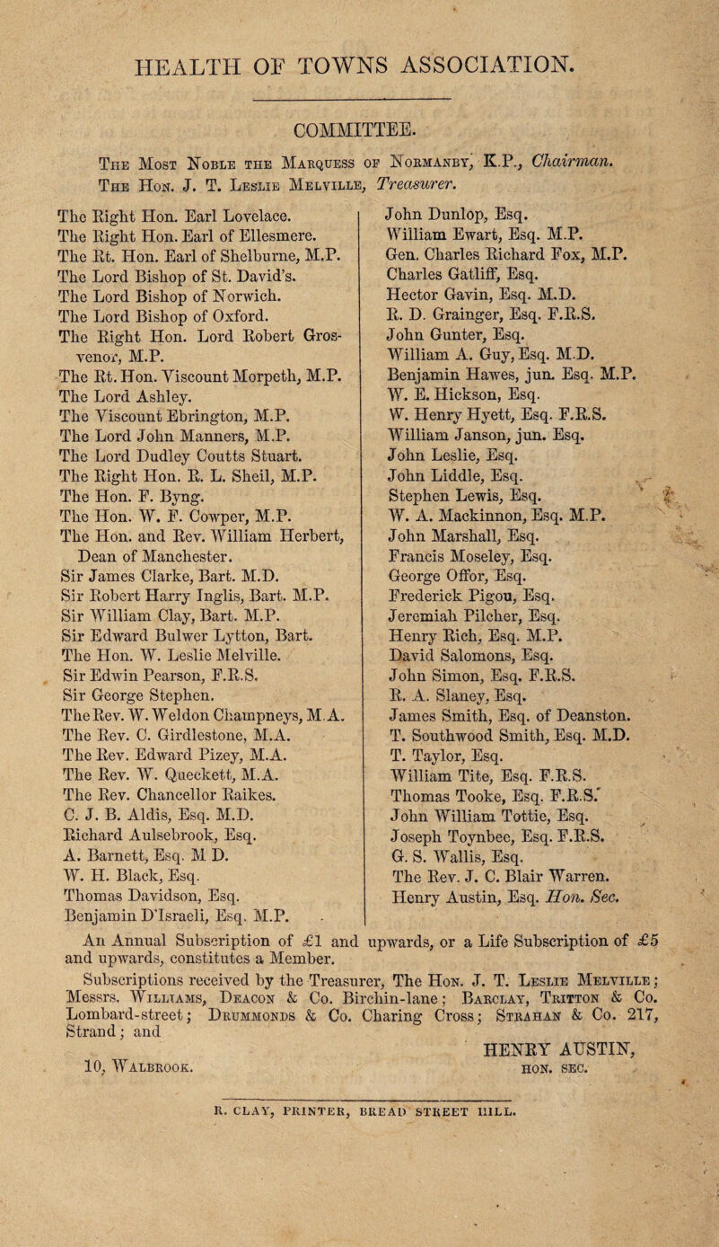 HEALTH OF TOWNS ASSOCIATION. COMMITTEE. The Most Noble the Marquess of Normanby, K.P., Chairman. The Hon. J. T. Leslie Melville, Treasurer. The Right Hon. Earl Lovelace. The Right Hon. Earl of Ellesmere. The Rt. Hon. Earl of Shelburne, M.P. The Lord Bishop of St. David’s. The Lord Bishop of Norwich. The Lord Bishop of Oxford. The Right Hon. Lord Robert Gros- venor, M.P. The Rt. Hon. Miscount Morpeth, M.P. The Lord Ashley. The Viscount Ebrington, M.P. The Lord John Manners, M.P. The Lord Dudley Coutts Stuart. The Right Hon. R. L. Shell, M.P. The Hon. E. Byng. The Hon. W. F. Cowper, M.P. The Hon. and Rev. William Herbert, Dean of Manchester. Sir James Clarke, Bart. M.D. Sir Robert Harry Inglis, Bart. M.P. Sir William Clay, Bart. M.P. Sir Edward Bulwer Lytton, Bart. The Hon. W. Leslie Melville. Sir Edwin Pearson, F.R.S. Sir George Stephen. The Rev. W. Weldon Champneys, M.A. The Rev. C. Girdlestone, M.A. The Rev. Edward Pizey, M.A. The Rev. W. Queckett, M.A. The Rev. Chancellor Raikes. C. J. B. Aldis, Esq. M.D. Richard Aulsebrook, Esq. A. Barnett, Esq. M D. John Dunlop, Esq. William Ewart, Esq. M.P. Gen. Charles Richard Fox, M.P. Charles Gatliff, Esq. Hector Gavin, Esq. M.D. R. D. Grainger, Esq. F.R.S. John Gunter, Esq. William A. Guy, Esq. M.D. Benjamin Hawes, jun. Esq. M.P. W. E. Hickson, Esq. W. Henry Hyett, Esq. F.R.S. William Janson, jun. Esq. John Leslie, Esq. John Liddle, Esq. Stephen Lewis, Esq. W. A. Mackinnon, Esq. M.P. John Marshall, Esq. Francis Moseley, Esq. George Offor, Esq. Frederick Pigou, Esq. Jeremiah Pilcher, Esq. Henry Rich, Esq. M.P. David Salomons, Esq. John Simon, Esq. F.R.S. R. A. Slaney, Esq. James Smith, Esq. of Deanston. T. Southwood Smith, Esq. M.D. T. Taylor, Esq. William Tite, Esq. F.R.S. Thomas Tooke, Esq. F.R.S.' John William Tottie, Esq. Joseph Toynbee, Esq. F.R.S. G. S. Wallis, Esq. The Rev. J. C. Blair Warren. Henry Austin, Esq. Hon. Sec. W. H. Black, Esq. Thomas Davidson, Esq. Benjamin D’Israeli, Esq. M.P. An Annual Subscription of £1 and upwards, or a Life Subscription of £5 and upwards, constitutes a Member. Subscriptions received by the Treasurer, The Hon. J. T. Leslie Melville ; Messrs. Williams, Deacon & Co. Bircliin-lane; Barclay, Tritton & Co. Lombard-street; Drummonds & Co. Charing Cross; Strahan & Co. 217, Strand; and HENRY AUSTIN, 10, Walbrook. hon. sec. II. CLAY, printer, bread STREET I11LL.