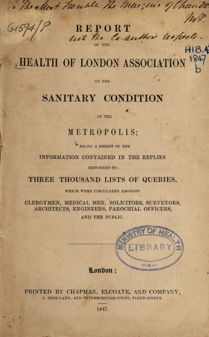 c^ /aj /%c Jy/6u , . pkrf’ ^07-r/f REPORT / <U*% A* & fes/ts^ - HI 6-4 HEALTH OF LONDON ASSOCIATION 'f4? OX THE SANITARY CONDITION OF THE METROPOLIS: BEING A DIGEST OF THE INFORMATION CONTAINED IN THE REPLIES RETURNED TO THREE THOUSAND LISTS OF QUERIES, WHICH WERE CIRCULATED AMONGST CLERGYMEN, MEDICAL MEN, SOLICITORS, SURVEYORS, ARCHITECTS, ENGINEERS, PAROCHIAL OFFICERS, AND THE PUBLIC. Hon&on: PRINTED BY CHAPMAN, ELCOATE, AND COMPANY, 5, SHOE-LANE, AND PETERBOROUGH-COURT, FLEET-STREET. b 1847.