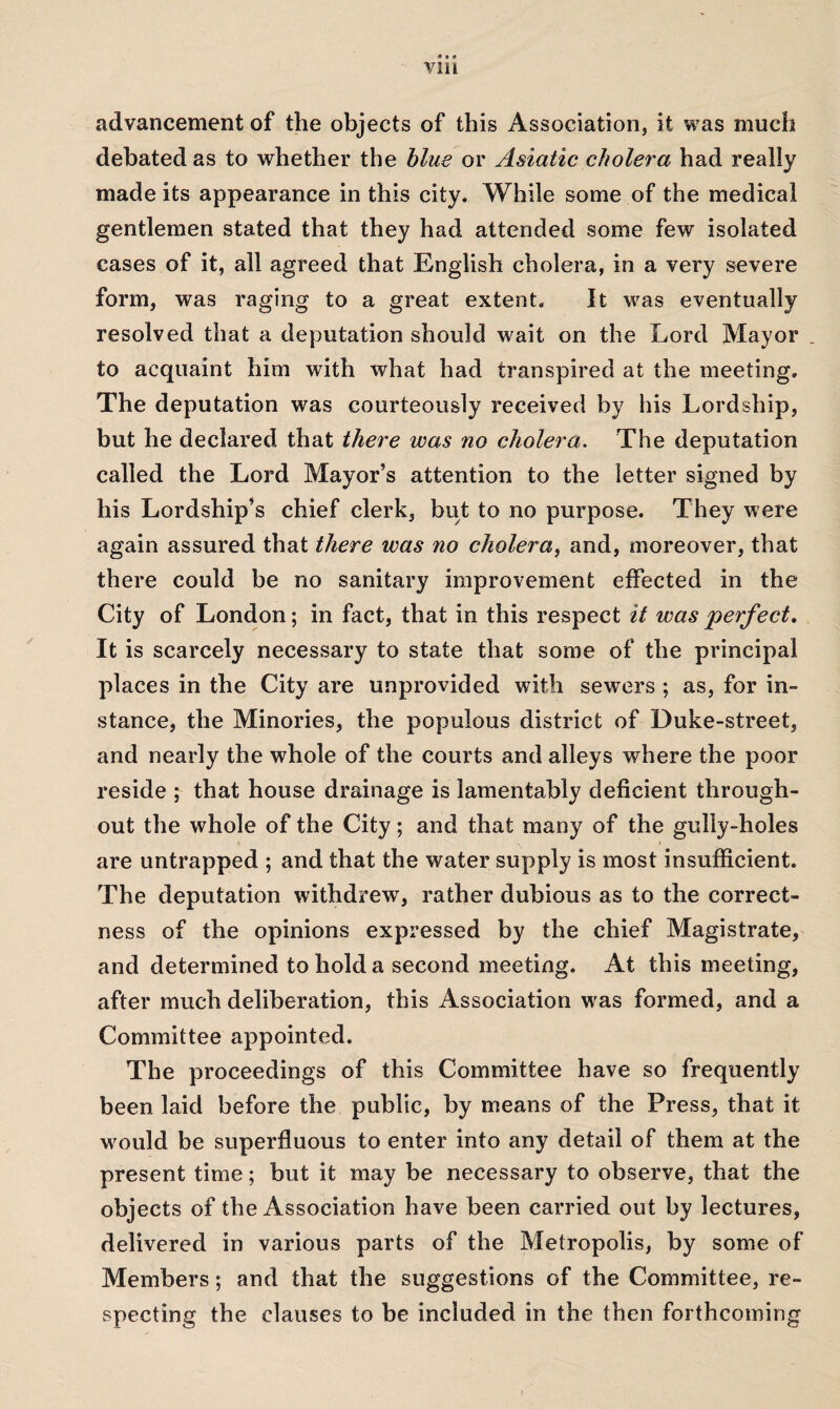 advancement of the objects of this Association, it was much debated as to whether the blue or Asiatic cholera had really made its appearance in this city. While some of the medical gentlemen stated that they had attended some few isolated cases of it, all agreed that English cholera, in a very severe form, was raging to a great extent. It was eventually resolved that a deputation should wait on the Lord Mayor to acquaint him with what had transpired at the meeting. The deputation was courteously received by his Lordship, but he declared that there was no cholera. The deputation called the Lord Mayor’s attention to the letter signed by his Lordship’s chief clerk, but to no purpose. They were again assured that there was no cholera, and, moreover, that there could be no sanitary improvement effected in the City of London; in fact, that in this respect it was perfect. It is scarcely necessary to state that some of the principal places in the City are unprovided with sewers ; as, for in¬ stance, the Minories, the populous district of Duke-street, and nearly the whole of the courts and alleys where the poor reside ; that house drainage is lamentably deficient through¬ out the whole of the City; and that many of the gully-holes are untrapped ; and that the water supply is most insufficient. The deputation withdrew, rather dubious as to the correct¬ ness of the opinions expressed by the chief Magistrate, and determined to hold a second meeting. At this meeting, after much deliberation, this Association was formed, and a Committee appointed. The proceedings of this Committee have so frequently been laid before the public, by means of the Press, that it would be superfluous to enter into any detail of them at the present time; but it may be necessary to observe, that the objects of the Association have been carried out by lectures, delivered in various parts of the Metropolis, by some of Members; and that the suggestions of the Committee, re¬ specting the clauses to be included in the then forthcoming