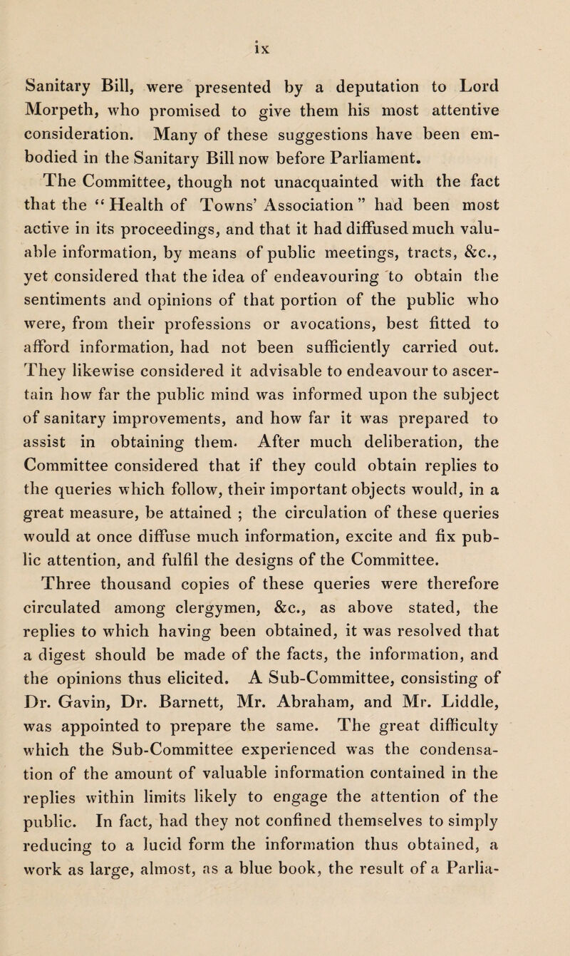 Sanitary Bill, were presented by a deputation to Lord Morpeth, who promised to give them his most attentive consideration. Many of these suggestions have been em¬ bodied in the Sanitary Bill now before Parliament. The Committee, though not unacquainted with the fact that the £< Health of Towns’ Association ” had been most active in its proceedings, and that it had diffused much valu¬ able information, by means of public meetings, tracts, &c., yet considered that the idea of endeavouring to obtain the sentiments and opinions of that portion of the public who were, from their professions or avocations, best fitted to afford information, had not been sufficiently carried out. They likewise considered it advisable to endeavour to ascer¬ tain how far the public mind was informed upon the subject of sanitary improvements, and how far it was prepared to assist in obtaining them. After much deliberation, the Committee considered that if they could obtain replies to the queries which follow, their important objects would, in a great measure, be attained ; the circulation of these queries would at once diffuse much information, excite and fix pub¬ lic attention, and fulfil the designs of the Committee. Three thousand copies of these queries were therefore circulated among clergymen, &c., as above stated, the replies to which having been obtained, it was resolved that a digest should be made of the facts, the information, and the opinions thus elicited. A Sub-Committee, consisting of Dr. Gavin, Dr. Barnett, Mr. Abraham, and Mr. Liddle, was appointed to prepare the same. The great difficulty which the Sub-Committee experienced was the condensa¬ tion of the amount of valuable information contained in the replies within limits likely to engage the attention of the public. In fact, had they not confined themselves to simply reducing to a lucid form the information thus obtained, a work as large, almost, as a blue book, the result of a Parlia-