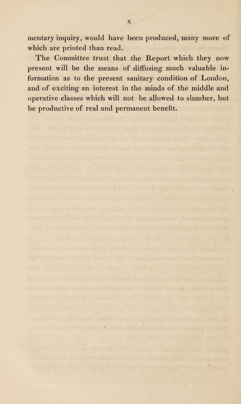 mentary inquiry, would have been produced, many more of which are printed than read. The Committee trust that the Report which they now present will be the means of diffusing much valuable in¬ formation as to the present sanitary condition of London, and of exciting an interest in the minds of the middle and operative classes which will not be allowed to slumber, but . be productive of real and permanent benefit.