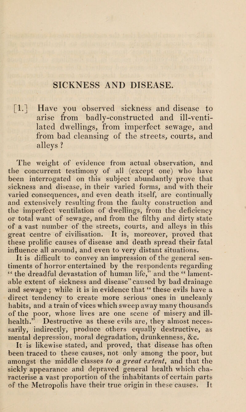 SICKNESS AND DISEASE. [1.] Have you observed sickness and disease to arise from badly-constructed and ill-venti- lated dwellings, from imperfect sewage, and from bad cleansing of the streets, courts, and alleys ? The weight of evidence from actual observation, and the concurrent testimony of all (except one) who have been interrogated on this subject abundantly prove that sickness and disease, in their varied forms, and with their varied consequences, and even death itself, are continually and extensively resulting from the faulty construction and the imperfect ventilation of dwellings, from the deficiency or total want of sewage, and from the filthy and dirty state of a vast number of the streets, courts, and alleys in this great centre of civilisation. It is, moreover, proved that these prolific causes of disease and death spread their fatal influence all around, and even to very distant situations. It is difficult to convey an impression of the general sen- timents of horror entertained by the respondents regarding £< the dreadful devastation of human life,” and the “ lament¬ able extent of sickness and disease” caused by bad drainage and sewage ; while it is in evidence that£< these evils have a direct tendency to create more serious ones in uncleanly habits, and a train of vices which sweep away many thousands of the poor, whose lives are one scene of misery and ill- health.” Destructive as these evils are, they almost neces¬ sarily, indirectly, produce others equally destructive, as mental depression, moral degradation, drunkenness, &c. It is likewise stated, and proved, that disease has often been traced to these causes, not only among the poor, but amongst the middle classes to a great extent, and that the sickly appearance and depraved general health which cha¬ racterise a vast proportion of the inhabitants of certain parts of the Metropolis have their true origin in these causes. It