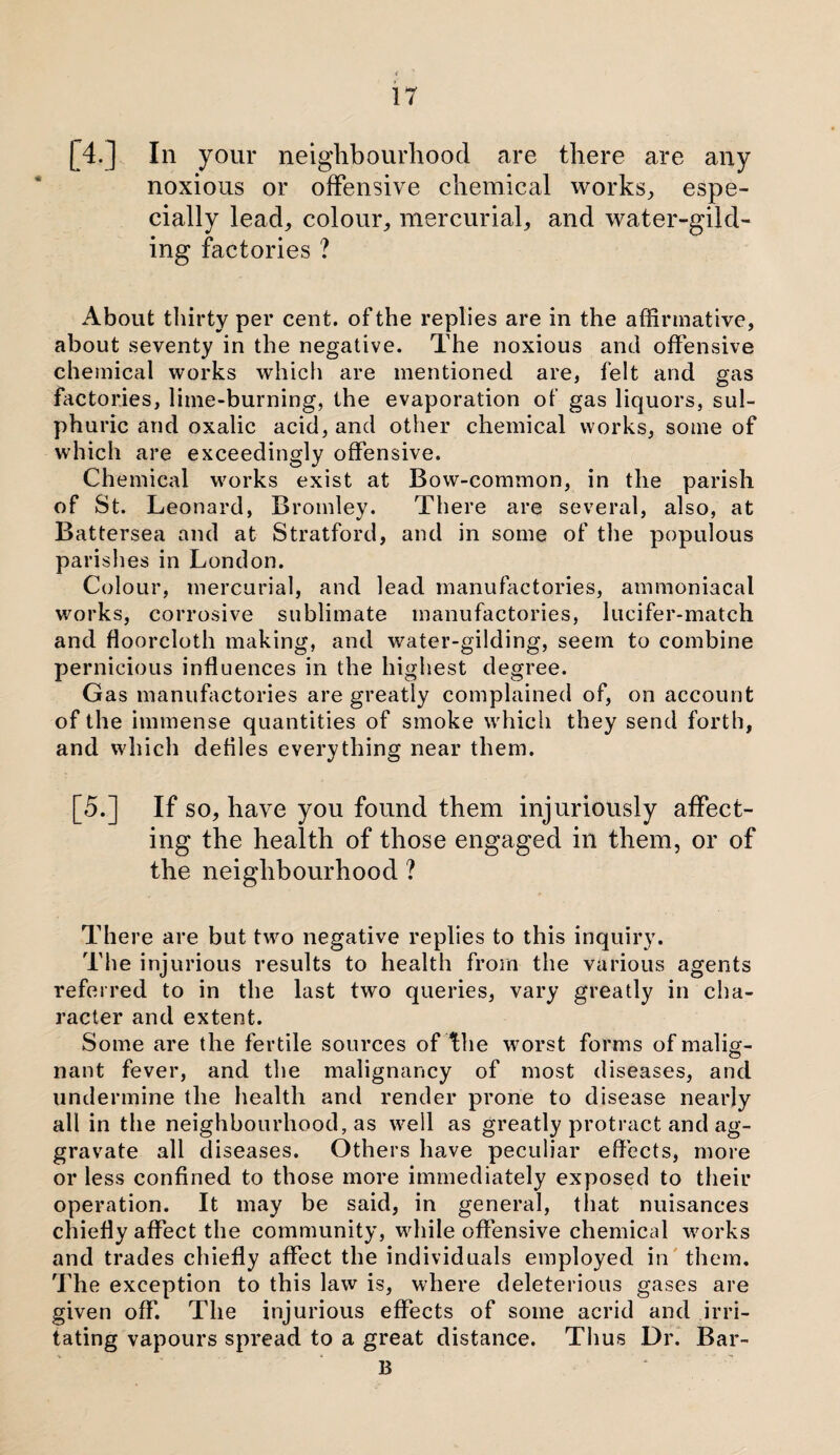 [40 In your neighbourhood are there are any noxious or offensive chemical works, espe¬ cially lead, colour, mercurial, and water-gild¬ ing factories ? About thirty per cent, of the replies are in the affirmative, about seventy in the negative. The noxious and offensive chemical works which are mentioned are, felt and gas factories, litne-burning, the evaporation of gas liquors, sul¬ phuric and oxalic acid, and other chemical works, some of which are exceedingly offensive. Chemical works exist at Bow-common, in the parish of St. Leonard, Bromley. There are several, also, at Battersea and at Stratford, and in some of the populous parishes in London. Colour, mercurial, and lead manufactories, ammoniacal works, corrosive sublimate manufactories, lucifer-match and floorcloth making, and water-gilding, seem to combine pernicious influences in the highest degree. Gas manufactories are greatly complained of, on account of the immense quantities of smoke which they send forth, and which defiles everything near them. [5.] If so, have you found them injuriously affect¬ ing the health of those engaged in them, or of the neighbourhood ? There are but two negative replies to this inquiry. The injurious results to health from the various agents referred to in the last two queries, vary greatly in cha¬ racter and extent. Some are the fertile sources of The worst forms of malig¬ nant fever, and the malignancy of most diseases, and undermine the health and render prone to disease nearly all in the neighbourhood, as well as greatly protract and ag¬ gravate all diseases. Others have peculiar effects, more or less confined to those more immediately exposed to their operation. It may be said, in general, that nuisances chiefly affect the community, while offensive chemical works and trades chiefly affect the individuals employed in them. The exception to this law is, where deleterious gases are given off. The injurious effects of some acrid and irri¬ tating vapours spread to a great distance. Thus Dr. Bar- 13