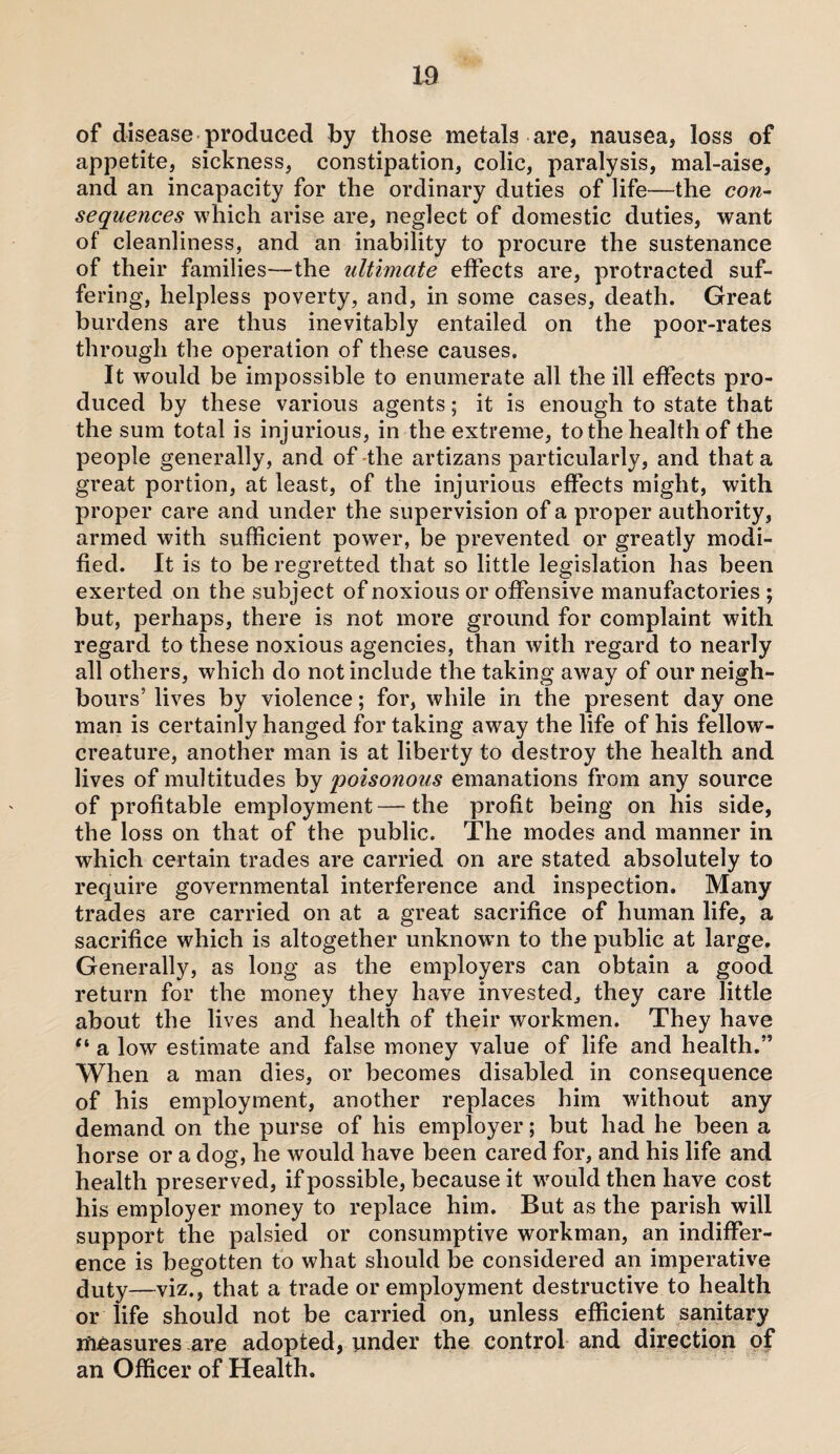 m of disease produced by those metals are, nausea, loss of appetite, sickness, constipation, colic, paralysis, mal-aise, and an incapacity for the ordinary duties of life—the con- sequences which arise are, neglect of domestic duties, want of cleanliness, and an inability to procure the sustenance of their families—the ultimate effects are, protracted suf¬ fering, helpless poverty, and, in some cases, death. Great burdens are thus inevitably entailed on the poor-rates through the operation of these causes. It would be impossible to enumerate all the ill effects pro¬ duced by these various agents; it is enough to state that the sum total is injurious, in the extreme, to the health of the people generally, and of the artizans particularly, and that a great portion, at least, of the injurious effects might, with proper care and under the supervision of a proper authority, armed with sufficient power, be prevented or greatly modi¬ fied. It is to be regretted that so little legislation has been exerted on the subject of noxious or offensive manufactories ; but, perhaps, there is not more ground for complaint with regard to these noxious agencies, than with regard to nearly all others, which do not include the taking away of our neigh¬ bours’ lives by violence; for, while in the present day one man is certainly hanged for taking away the life of his fellow- creature, another man is at liberty to destroy the health and lives of multitudes by poisonous emanations from any source of profitable employment—the profit being on his side, the loss on that of the public. The modes and manner in which certain trades are carried on are stated absolutely to require governmental interference and inspection. Many trades are carried on at a great sacrifice of human life, a sacrifice which is altogether unknown to the public at large. Generally, as long as the employers can obtain a good return for the money they have invested, they care little about the lives and health of their workmen. They have “ a low estimate and false money value of life and health.” When a man dies, or becomes disabled in consequence of his employment, another replaces him without any demand on the purse of his employer; but had he been a horse or a dog, he would have been cared for, and his life and health preserved, if possible, because it would then have cost his employer money to replace him. But as the parish will support the palsied or consumptive workman, an indiffer¬ ence is begotten to what should be considered an imperative duty—viz., that a trade or employment destructive to health or life should not be carried on, unless efficient sanitary measures are adopted, under the control and direction of an Officer of Health.