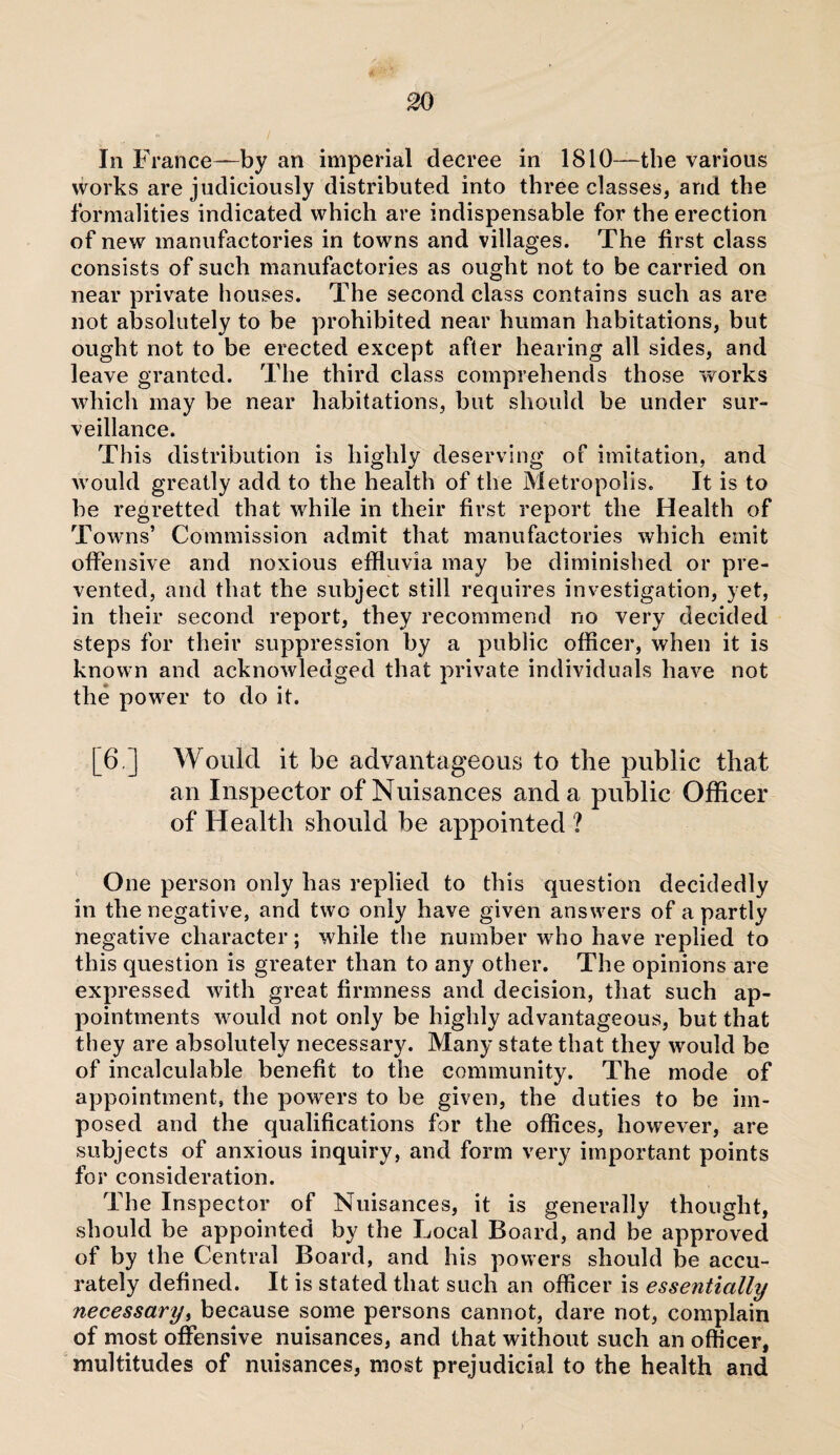 In France—by an imperial decree in 1810—the various works are judiciously distributed into three classes, and the formalities indicated which are indispensable for the erection of new manufactories in towns and villages. The first class consists of such manufactories as ought not to be carried on near private houses. The second class contains such as are not absolutely to be prohibited near human habitations, but ought not to be erected except after hearing all sides, and leave granted. The third class comprehends those works which may be near habitations, but should be under sur¬ veillance. This distribution is highly deserving of imitation, and would greatly add to the health of the Metropolis. It is to be regretted that while in their first report the Health of Towns’ Commission admit that manufactories which emit offensive and noxious effluvia may be diminished or pre¬ vented, and that the subject still requires investigation, yet, in their second report, they recommend no very decided steps for their suppression by a public officer, when it is known and acknowledged that private individuals have not the power to do it. [6,] Would it be advantageous to the public that an Inspector of Nuisances and a public Officer of Health should be appointed ? One person only has replied to this question decidedly in the negative, and two only have given answers of a partly negative character; while the number who have replied to this question is greater than to any other. The opinions are expressed with great firmness and decision, that such ap¬ pointments would not only be highly advantageous, but that they are absolutely necessary. Many state that they would be of incalculable benefit to the community. The mode of appointment, the powers to be given, the duties to be im¬ posed and the qualifications for the offices, however, are subjects of anxious inquiry, and form very important points for consideration. The Inspector of Nuisances, it is generally thought, should be appointed by the Local Board, and be approved of by the Central Board, and his powers should be accu¬ rately defined. It is stated that such an officer is essentially necessary, because some persons cannot, dare not, complain of most offensive nuisances, and that without such an officer, multitudes of nuisances, most prejudicial to the health and