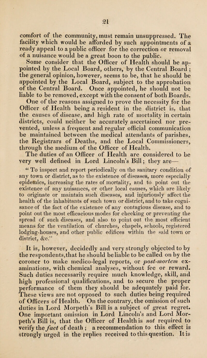 comfort of the community, must remain unsuppressed. The facility which would be afforded by such appointments of a ready appeal to a public officer for the correction or removal of a nuisance would be a great boon to the public. Some consider that the Officer of Health should be ap¬ pointed by the Local Board, others, by the Central Board ; the general opinion, however, seems to be, that he should be appointed by the Local Board, subject to the approbation of the Central Board. Once appointed, he should not be liable to be removed, except wuth the consent of both Boards. One of the reasons assigned to prove the necessity for the Officer of Health being a resident in the district is, that the causes of disease, and high rate of mortality in certain districts, could neither be accurately ascertained nor pre¬ vented, unless a frequent and regular official communication be maintained between the medical attendants of parishes, the Registrars of Deaths, and the Local Commissioners, through the medium of the Officer of Health. The duties of an Officer of Health are considered to be very w7ell defined in Lord Lincoln’s Bill; they are— “ To inspect and report periodically on the sanitary condition of any town or district, as to the existence of diseases, more especially epidemics, increasing the rates of mortality, and to point out the existence of any nuisances, or other local causes, which are likely to originate or maintain such diseases, and injuriously affect the health of the inhabitants of such town or district, and to take cogni¬ sance of the fact of the existence of any contagious disease, and to point out the most efficacious modes for checking or preventing the spread of such diseases, and also to point out the most efficient means for the ventilation of churches, chapels, schools, registered lodging-houses, and other public edifices within the said town or district, &c.” It is, however, decidedly and very strongly objected to by the respondents,that he should be liable to be called on by the coroner to make medico-legal reports, or post-mortem ex¬ aminations, with chemical analyses, without fee or reward. Such duties necessarily require much knowledge, skill, and high professional qualifications, and to secure the proper performance of them they should be adequately paid for. These view s are not opposed to such duties being required of Officers of Health. On the contrary, the omission of such duties in Lord Morpeth’s Bill is a subject of great regret. One important omission in Lord Lincoln’s and Lord Mor¬ peth’s Bill is, that the Officer of Health is not required to verify the fact of death ; a recommendation to this effect is strongly urged in the replies received to this question. It is