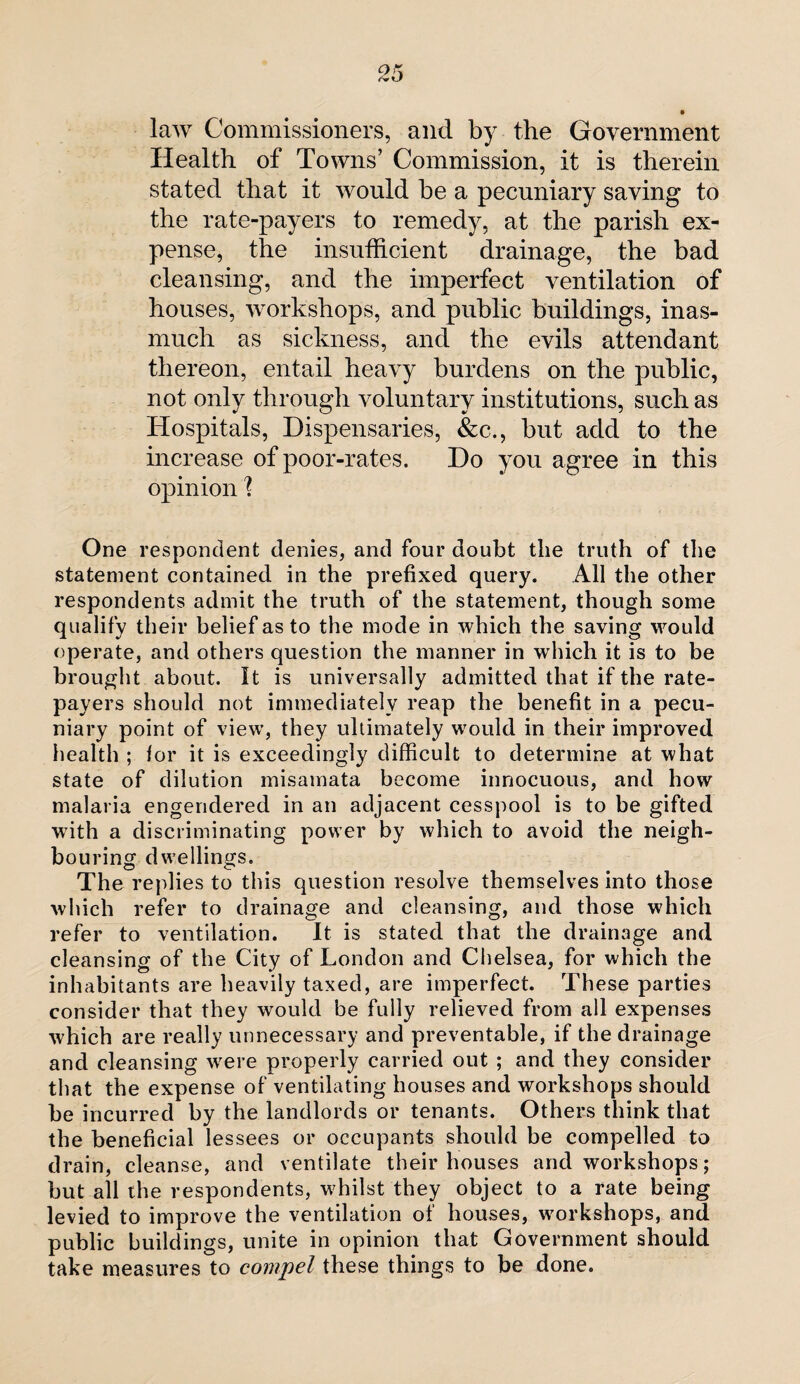 • law Commissioners, and by the Government Health of Towns’ Commission, it is therein stated that it would be a pecuniary saving to the rate-payers to remedy, at the parish ex¬ pense, the insufficient drainage, the bad cleansing, and the imperfect ventilation of houses, workshops, and public buildings, inas¬ much as sickness, and the evils attendant thereon, entail heavy burdens on the public, not only through voluntary institutions, such as Hospitals, Dispensaries, &c., but add to the increase of poor-rates. Do you agree in this opinion 1 One respondent denies, and four doubt the truth of the statement contained in the prefixed query. All the other respondents admit the truth of the statement, though some qualify their belief as to the mode in which the saving would operate, and others question the manner in which it is to be brought about. It is universally admitted that if the rate¬ payers should not immediately reap the benefit in a pecu¬ niary point of view, they ultimately would in their improved health ; lor it is exceedingly difficult to determine at what state of dilution misamata become innocuous, and how malaria engendered in an adjacent cesspool is to be gifted writh a discriminating power by which to avoid the neigh¬ bouring dwellings. The replies to this question resolve themselves into those which refer to drainage and cleansing, and those which refer to ventilation. It is stated that the drainage and cleansing of the City of London and Chelsea, for which the inhabitants are heavily taxed, are imperfect. These parties consider that they would be fully relieved from all expenses which are really unnecessary and preventable, if the drainage and cleansing were properly carried out ; and they consider that the expense of ventilating houses and workshops should be incurred by the landlords or tenants. Others think that the beneficial lessees or occupants should be compelled to drain, cleanse, and ventilate their houses and workshops; but all the respondents, whilst they object to a rate being levied to improve the ventilation of houses, workshops, and public buildings, unite in opinion that Government should take measures to compel these things to be done.