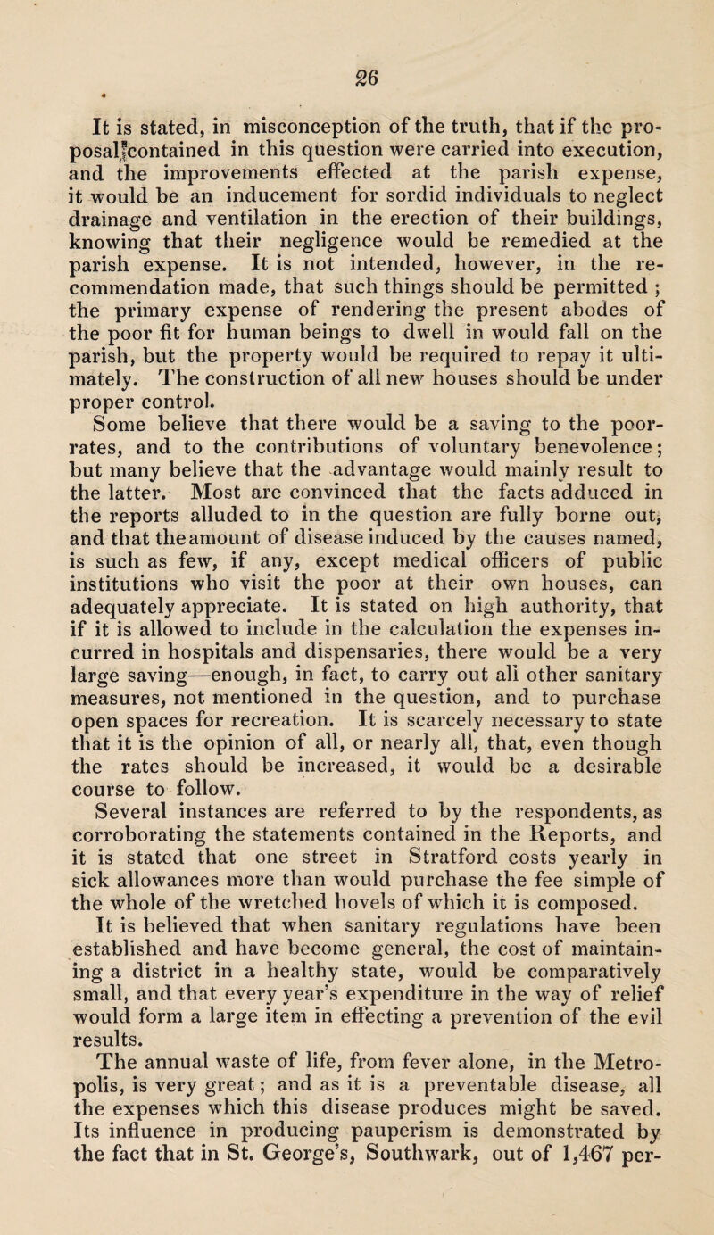 * It is stated, in misconception of the truth, that if the pro- posaljcontained in this question were carried into execution, and the improvements effected at the parish expense, it would be an inducement for sordid individuals to neglect drainage and ventilation in the erection of their buildings, knowing that their negligence would be remedied at the parish expense. It is not intended, however, in the re¬ commendation made, that such things should be permitted ; the primary expense of rendering the present abodes of the poor fit for human beings to dwell in would fall on the parish, but the property would be required to repay it ulti¬ mately. The construction of all new houses should be under proper control. Some believe that there would be a saving to the poor- rates, and to the contributions of voluntary benevolence; but many believe that the advantage would mainly result to the latter. Most are convinced that the facts adduced in the reports alluded to in the question are fully borne out, and that theamount of disease induced by the causes named, is such as few, if any, except medical officers of public institutions who visit the poor at their own houses, can adequately appreciate. It is stated on high authority, that if it is allowed to include in the calculation the expenses in¬ curred in hospitals and dispensaries, there would be a very large saving—enough, in fact, to carry out all other sanitary measures, not mentioned in the question, and to purchase open spaces for recreation. It is scarcely necessary to state that it is the opinion of all, or nearly all, that, even though the rates should be increased, it 'would be a desirable course to follow. Several instances are referred to by the respondents, as corroborating the statements contained in the Reports, and it is stated that one street in Stratford costs yearly in sick allowances more than would purchase the fee simple of the whole of the wretched hovels of w hich it is composed. It is believed that when sanitary regulations have been established and have become general, the cost of maintain¬ ing a district in a healthy state, would be comparatively small, and that every year’s expenditure in the way of relief would form a large item in effecting a prevention of the evil results. The annual waste of life, from fever alone, in the Metro¬ polis, is very great; and as it is a preventable disease, all the expenses which this disease produces might be saved. Its influence in producing pauperism is demonstrated by the fact that in St. George’s, Southwark, out of 1,467 per-