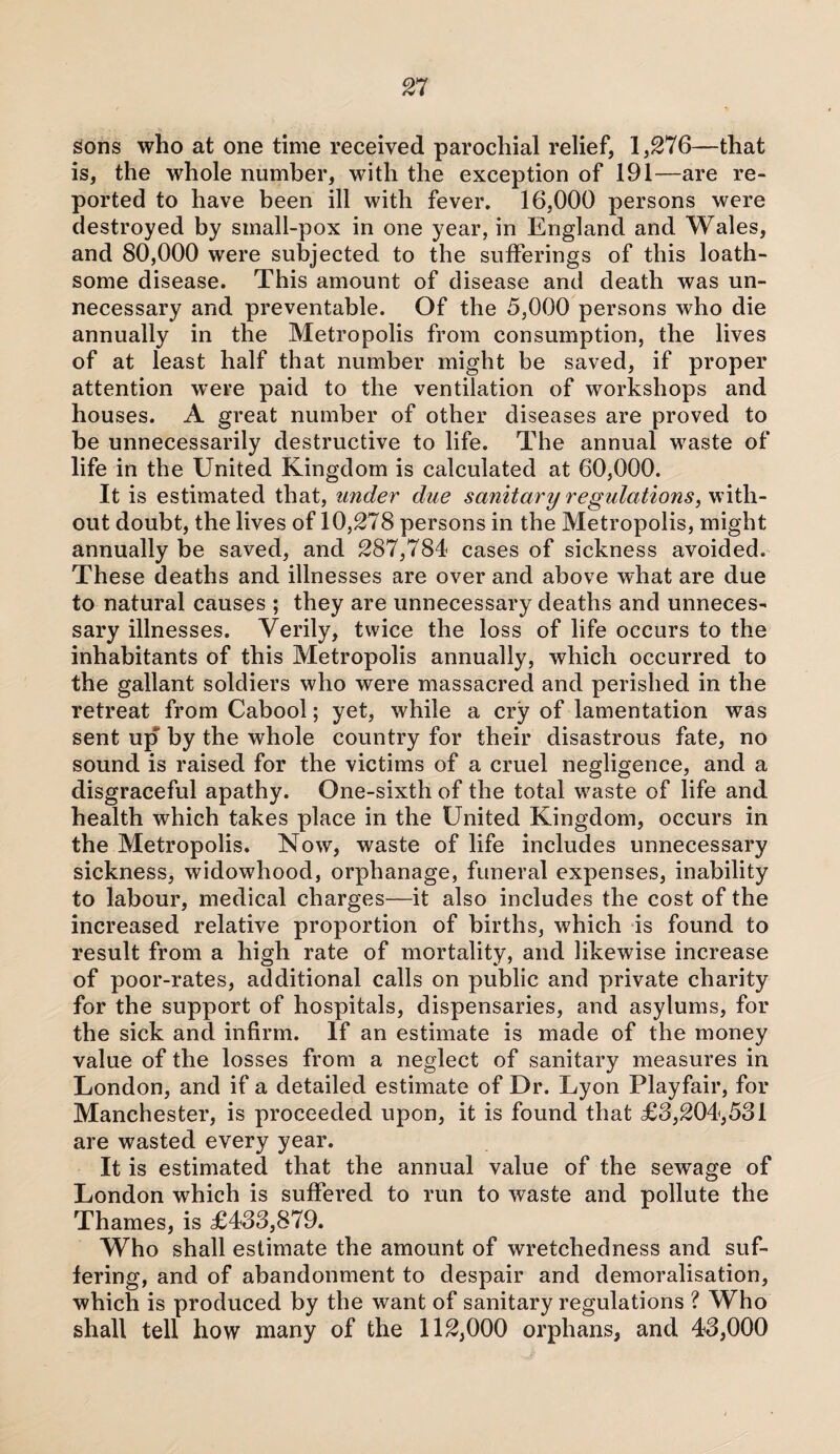 sons who at one time received parochial relief, 1,276—that is, the whole number, with the exception of 191—are re¬ ported to have been ill with fever. 16,000 persons were destroyed by small-pox in one year, in England and Wales, and 80,000 were subjected to the sufferings of this loath¬ some disease. This amount of disease and death was un¬ necessary and preventable. Of the 5,000 persons who die annually in the Metropolis from consumption, the lives of at least half that number might be saved, if proper attention were paid to the ventilation of workshops and houses. A great number of other diseases are proved to be unnecessarily destructive to life. The annual waste of life in the United Kingdom is calculated at 60,000. It is estimated that, under due sanitary regulations, with¬ out doubt, the lives of 10,278 persons in the Metropolis, might annually be saved, and 287,784 cases of sickness avoided. These deaths and illnesses are over and above what are due to natural causes ; they are unnecessary deaths and unneces¬ sary illnesses. Verily, twice the loss of life occurs to the inhabitants of this Metropolis annually, which occurred to the gallant soldiers who were massacred and perished in the retreat from Cabool; yet, while a cry of lamentation was sent up by the whole country for their disastrous fate, no sound is raised for the victims of a cruel negligence, and a disgraceful apathy. One-sixth of the total waste of life and health which takes place in the United Kingdom, occurs in the Metropolis. Now, waste of life includes unnecessary sickness, widowhood, orphanage, funeral expenses, inability to labour, medical charges—it also includes the cost of the increased relative proportion of births, w7hich is found to result from a high rate of mortality, and likewise increase of poor-rates, additional calls on public and private charity for the support of hospitals, dispensaries, and asylums, for the sick and infirm. If an estimate is made of the money value of the losses from a neglect of sanitary measures in London, and if a detailed estimate of Dr. Lyon Playfair, for Manchester, is proceeded upon, it is found that £3,204,531 are wasted every year. It is estimated that the annual value of the sewage of London which is suffered to run to waste and pollute the Thames, is £433,879. Who shall estimate the amount of wretchedness and suf¬ fering, and of abandonment to despair and demoralisation, which is produced by the want of sanitary regulations ? Who shall tell how many of the 112,000 orphans, and 43,000