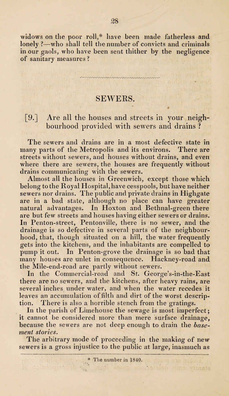 widows on the poor roll,* have been made fatherless and lonely ?—who shall tell the number of convicts and criminals in our gaols, who have been sent thither by the negligence of sanitary measures ? SEWERS. [9.] Are all the houses and streets in your neigh¬ bourhood provided with sewers and drains ? The sewers and drains are in a most defective state in many parts of the Metropolis and its environs. There are streets without sewers, and houses without drains, and even where there are sewers, the houses are frequently without drains communicating with the sewers. Almost all the houses in Greenwich, except those which belong to the Royal Hospital, have cesspools, but have neither sewers nor drains. The public and private drains in Highgate are in a bad state, although no place can have greater natural advantages. In Hoxton and Bethnal-green there are but few streets and houses having either sewers or drains. In Penton-street, Pentonville, there is no sewer, and the drainage is so defective in several parts of the neighbour¬ hood, that, though situated on a hill, the water frequently gets into the kitchens, and the inhabitants are compelled to pump it out. In Penton-grove the drainage is so bad that many houses are unlet in consequence. Hackney-road and the Mile-end-road are partly without sewers. In the Commercial-road and St. George’s-in-the-East there are no sewers, and the kitchens, after heavy rains, are several inches under water, and when the w7ater recedes it leaves an accumulation of filth and dirt of the worst descrip¬ tion. There is also a horrible stench from the gratings. In the parish of Limehouse the sew’age is most imperfect; it cannot be considered more than mere surface drainage, because the sewers are not deep enough to drain the base¬ ment stories. The arbitrary mode of proceeding in the making of new sewers is a gross injustice to the public at large, inasmuch as * The number in 1840.