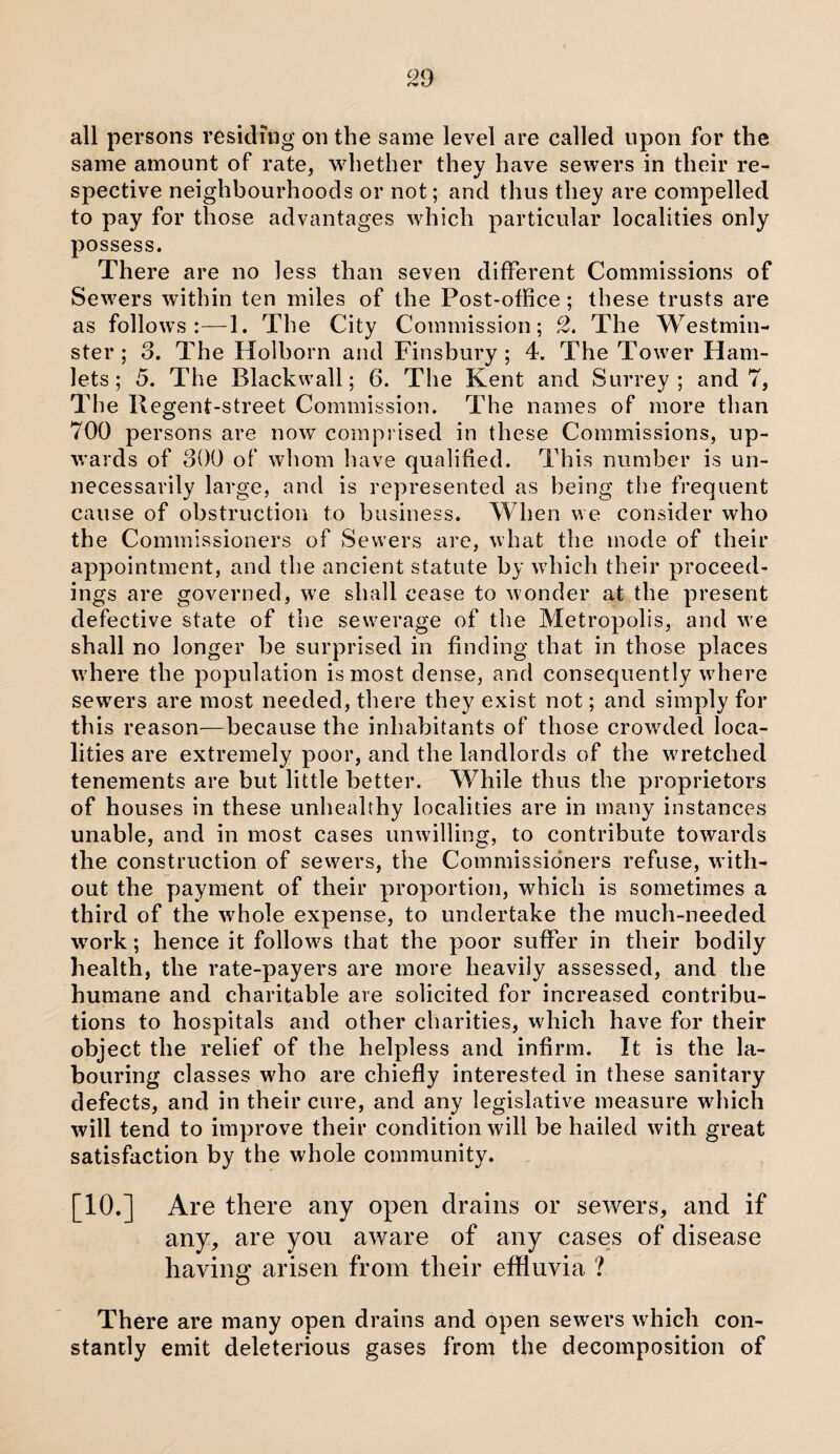 all persons residing on the same level are called upon for the same amount of rate, whether they have sewers in their re- spective neighbourhoods or not; and thus they are compelled to pay for those advantages which particular localities only possess. There are no less than seven different Commissions of Sewers within ten miles of the Post-office ; these trusts are as follows:—1. The City Commission; 2. The Westmin¬ ster ; 3. The Holborn and Finsbury ; 4. The Tower Ham¬ lets; 5. The Blackwall; 6. The Kent and Surrey; and 7, The Regent-street Commission. The names of more than 700 persons are now comprised in these Commissions, up¬ wards of 300 of whom have qualified. This number is un¬ necessarily large, and is represented as being the frequent cause of obstruction to business. When we consider who the Commissioners of Sewers are, what the mode of their appointment, and the ancient statute by which their proceed¬ ings are governed, we shall cease to wonder at the present defective state of the sewerage of the Metropolis, and we shall no longer be surprised in finding that in those places where the population is most dense, and consequently where sewTers are most needed, there they exist not; and simply for this reason—because the inhabitants of those crowded loca¬ lities are extremely poor, and the landlords of the wretched tenements are but little better. While thus the proprietors of houses in these unhealthy localities are in many instances unable, and in most cases unwilling, to contribute towards the construction of sewers, the Commissioners refuse, with¬ out the payment of their proportion, which is sometimes a third of the whole expense, to undertake the much-needed wrork; hence it follows that the poor suffer in their bodily health, the rate-payers are more heavily assessed, and the humane and charitable are solicited for increased contribu¬ tions to hospitals and other charities, which have for their object the relief of the helpless and infirm. It is the la¬ bouring classes who are chiefly interested in these sanitary defects, and in their cure, and any legislative measure which will tend to improve their condition will be hailed with great satisfaction by the whole community. [10.] Are there any open drains or sewers, and if any, are you aware of any cases of disease having arisen from their effluvia ? There are many open drains and open sewers which con¬ stantly emit deleterious gases from the decomposition of