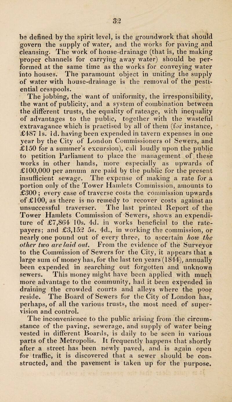 be defined by the spirit level, is the groundwork that should govern the supply of water, and the works for paving and cleansing. The work of house-drainage (that is, the making proper channels for carrying away water) should be per¬ formed at the same time as the works for conveying water into houses. The paramount object in uniting the supply of water with house-drainage is the removal of the pesti- ential cesspools. The jobbing, the want of uniformity, the irresponsibility, the want of publicity, and a system of combination between the different trusts, the equality of rateage, with inequality of advantages to the public, together with the wasteful extravagance which is practised by all of them (for instance, £487 Is. Id. having been expended in tavern expenses in one year by the City of London Commissioners of Sewers, and £150 for a summer’s excursion), call loudly upon the public to petition Parliament to place the management of these works in other hands, more especially as upwards of £100,000 per annum are paid by the public for the present insufficient sewrage. The expense of making a rate for a portion only of the Tower Hamlets Commission, amounts to £300 ; every case of traverse costs the commission upwards of £100, as there is no remedy to recover costs against an unsuccessful traverser. The last printed Report of the Tower Hamlets Commission of Sewers, shows an expendi¬ ture of £7,864 10s. 4d. in works beneficial to the rate¬ payers; and £3,152 5s. 4d., in working the commission, or nearly one pound out of every three, to ascertain how the other two are laid out. From the evidence of the Surveyor to the Commission of Sewers for the City, it appears that a large sum of money has, for the last ten years (1844), annually been expended in searching out forgotten and unknown sewers. This money might have been applied with much more advantage to the community, had it been expended in draining the crowded courts and alleys where the poor reside. The Board of Sewers for the City of London has, perhaps, of all the various trusts, the most need of super¬ vision and control. The inconvenience to the public arising from the circum¬ stance of the paving, sewerage, and supply of water being vested in different Boards, is daily to be seen in various parts of the Metropolis. It frequently happens that shortly after a street has been newly paved, and is again open for traffic, it is discovered that a sewer should be con¬ structed, and the pavement is taken up for the purpose.