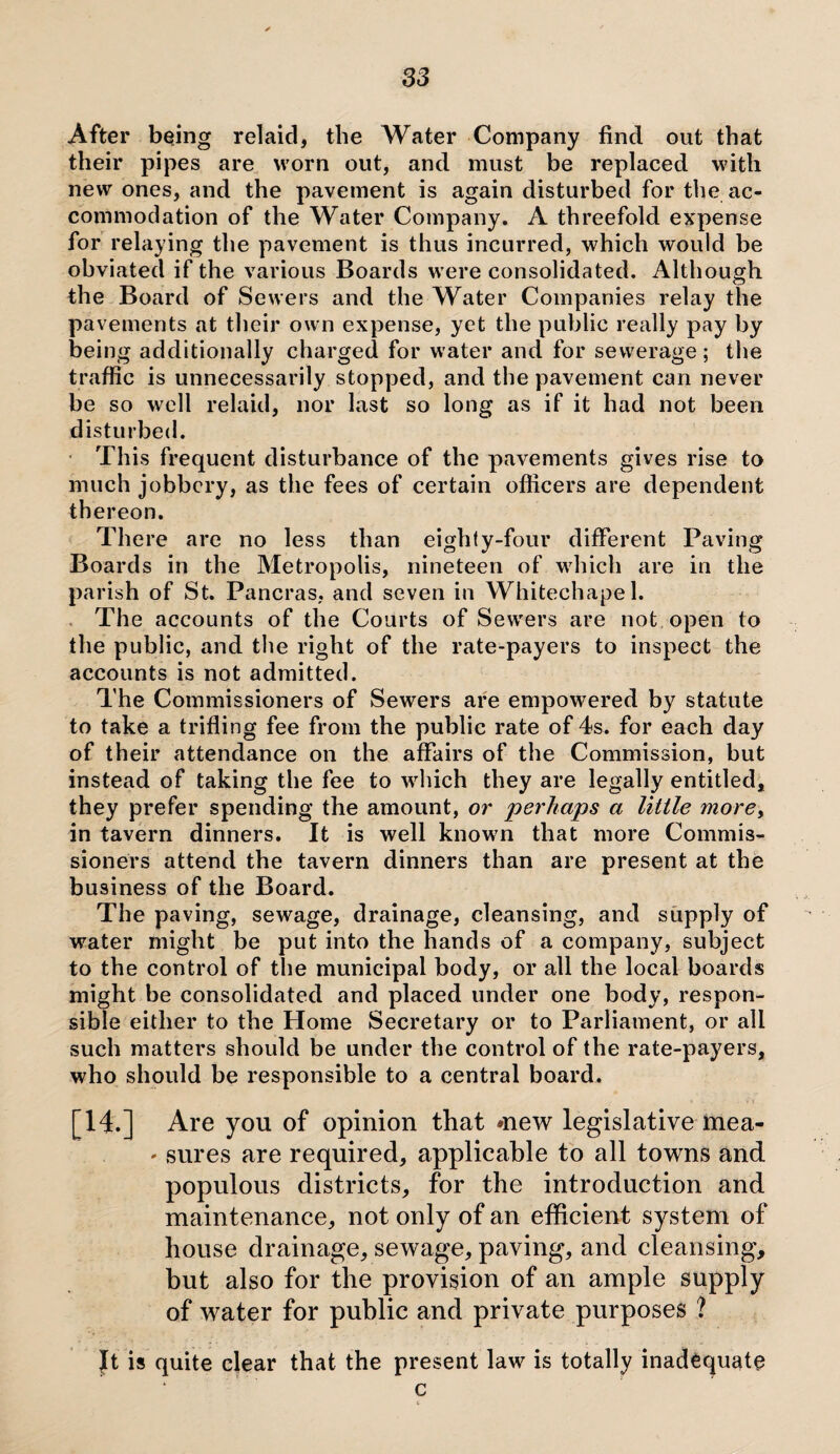 After being relaid, the Water Company find out that their pipes are worn out, and must be replaced with new ones, and the pavement is again disturbed for the ac¬ commodation of the Water Company. A threefold expense for relaying the pavement is thus incurred, which would be obviated if the various Boards were consolidated. Although the Board of Sewers and the Water Companies relay the pavements at their own expense, yet the public really pay by being additionally charged for water and for sewerage; the traffic is unnecessarily stopped, and the pavement can never be so well relaid, nor last so long as if it had not been disturbed. This frequent disturbance of the pavements gives rise to much jobbery, as the fees of certain officers are dependent thereon. There are no less than eighty-four different Paving Boards in the Metropolis, nineteen of which are in the parish of St. Pancras, and seven in Whitechapel. The accounts of the Courts of Sewers are not open to the public, and the right of the rate-payers to inspect the accounts is not admitted. The Commissioners of Sewers are empowered by statute to take a trifling fee from the public rate of 4s. for each day of their attendance on the affairs of the Commission, but instead of taking the fee to which they are legally entitled* they prefer spending the amount, or perhaps a little more, in tavern dinners. It is well known that more Commis¬ sioners attend the tavern dinners than are present at the business of the Board. The paving, sewage, drainage, cleansing, and supply of water might be put into the hands of a company, subject to the control of the municipal body, or all the local boards might be consolidated and placed under one body, respon¬ sible either to the Home Secretary or to Parliament, or all such matters should be under the control of the rate-payers, who should be responsible to a central board. [14.] Are you of opinion that mew legislative mea- * sures are required, applicable to all towns and populous districts, for the introduction and maintenance, not only of an efficient system of house drainage, sewage, paving, and cleansing, but also for the provision of an ample supply of water for public and private purposes ? It is quite clear that the present law is totally inadequate c