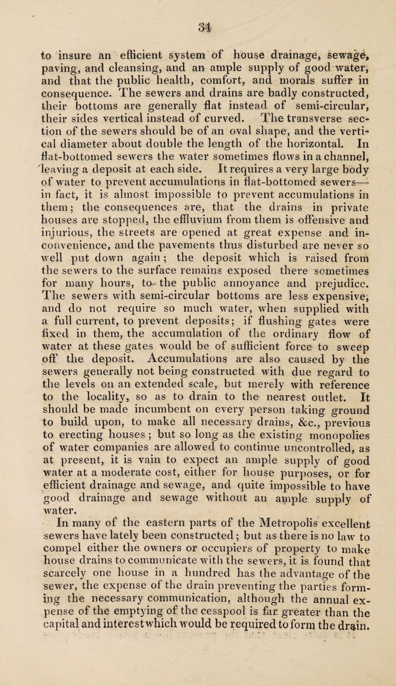 to insure an efficient system of house drainage, sewage, paving, and cleansing, and an ample supply of good water, and that the public health, comfort, and morals suffer in consequence. The sewers and drains are badly constructed, their bottoms are generally flat instead, of semi-circular, their sides vertical instead of curved. The transverse sec¬ tion of the sewers should be of an oval shape, and the verti¬ cal diameter about double the length of the horizontal. In flat-bottomed sewers the water sometimes flows in a channel, leaving a deposit at each side. It requires a very large body of water to prevent accumulations in flat-bottomed sewers—- in fact, it is almost impossible to prevent accumulations in them; the consequences are, that the drains in private houses are stopped, the effluvium from them is offensive and injurious, the streets are opened at great expense and in¬ convenience, and the pavements thus disturbed are never so well put dowm again ; the deposit which is raised from the sewers to the surface remains exposed there sometimes for many hours, to- the public annoyance and prejudice. The sewers with semi-circular bottoms are less expensive, and do not require so much water, when supplied with a full current, to prevent deposits; if flushing gates were fixed in them, the accumulation of the ordinary flow of water at these gates would be of sufficient force to sweep off the deposit. Accumulations are also caused by the sewers generally not being constructed with due regard to the levels on an extended scale, but merely with reference to the locality, so as to drain to the nearest outlet. It should be made incumbent on every person taking ground to build upon, to make all necessary drains, &c., previous to erecting houses ; but so long as the existing monopolies of water companies are allowed to continue uncontrolled, as at present, it is vain to expect an ample supply of good water at a moderate cost, either for house purposes, or for efficient drainage and sewage, and quite impossible to have good drainage and sewage without an ample supply of water. In many of the eastern parts of the Metropolis excellent sewers have lately been constructed; but as there is no law to compel either the owners or occupiers of property to make house drains to communicate with the sewers, it is found that scarcely one house in a hundred has the advantage of the sewer, the expense of the drain preventing the parties form¬ ing the necessary communication, although the annual ex¬ pense of the emptying of tile cesspool is far greater than the capital and interest which would be required to form the drain.