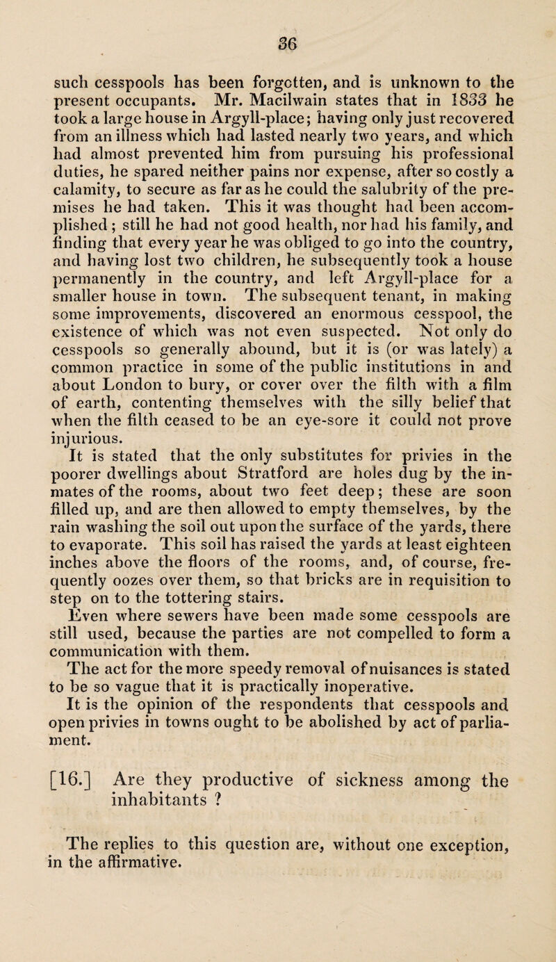 such cesspools has been forgotten, and is unknown to the present occupants. Mr. Macilwain states that in 1833 he took a large house in Argyll-place; having only just recovered from an illness which had lasted nearly two years, and which had almost prevented him from pursuing his professional duties, he spared neither pains nor expense, after so costly a calamity, to secure as far as he could the salubrity of the pre¬ mises he had taken. This it was thought had been accom¬ plished ; still he had not good health, nor had his family, and finding that every year he was obliged to go into the country, and having lost two children, he subsequently took a house permanently in the country, and left Argyll-place for a smaller house in town. The subsequent tenant, in making some improvements, discovered an enormous cesspool, the existence of which was not even suspected. Not only do cesspools so generally abound, hut it is (or was lately) a common practice in some of the public institutions in and about London to bury, or cover over the filth with a film of earth, contenting themselves with the silly belief that when the filth ceased to be an eye-sore it could not prove injurious. It is stated that the only substitutes for privies in the poorer dwellings about Stratford are holes dug by the in¬ mates of the rooms, about two feet deep; these are soon filled up, and are then allowed to empty themselves, by the rain washing the soil out upon the surface of the yards, there to evaporate. This soil has raised the yards at least eighteen inches above the floors of the rooms, and, of course, fre¬ quently oozes over them, so that bricks are in requisition to step on to the tottering stairs. Even ■where sewers have been made some cesspools are still used, because the parties are not. compelled to form a communication with them. The act for the more speedy removal of nuisances is stated to be so vague that it is practically inoperative. It is the opinion of the respondents that cesspools and open privies in towns ought to be abolished by act of parlia¬ ment. [16.] Are they productive of sickness among the inhabitants ? The replies to this question are, without one exception, in the affirmative.