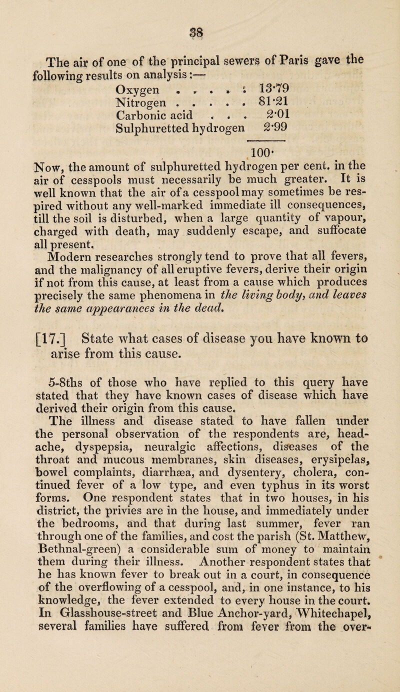 The air of one of the principal sewers of Paris gave the following results on analysis Oxygen • . . » • 13*79 Nitrogen ..... 81*21 Carbonic acid . . . 2*01 Sulphuretted hydrogen 2*99 100- Now, the amount of sulphuretted hydrogen per cent, in the air of cesspools must necessarily he much greater. It is well known that the air of a cesspool may sometimes be res¬ pired without any well-marked immediate ill consequences, till the soil is disturbed, when a large quantity of vapour, charged with death, may suddenly escape, and suffocate all present. Modern researches strongly tend to prove that all fevers, and the malignancy of all eruptive fevers, derive their origin if not from this cause, at least from a cause which produces precisely the same phenomena in the living body, and leaves the same appearances in the dead. [17-] State what cases of disease you have known to arise from this cause. 5-8ths of those who have replied to this query have stated that they have known cases of disease which have derived their origin from this cause. The illness and disease stated to have fallen under the personal observation of the respondents are, head¬ ache, dyspepsia, neuralgic affections, diseases of the throat and mucous membranes, skin diseases, erysipelas, bowel complaints, diarrhsea, and dysentery, cholera, con¬ tinued fever of a low type, and even typhus in its worst forms. One respondent states that in two houses, in his district, the privies are in the house, and immediately under the bedrooms, and that during last summer, fever ran through one of the families, and cost the parish (St. Matthew, Bethnal-green) a considerable sum of money to maintain them during their illness. Another respondent states that he has known fever to break out in a court, in consequence of the overflowing of a cesspool, and, in one instance, to his knowledge, the fever extended to every house in the court. In Glasshouse-street and Blue Anchor-yard, Whitechapel, several families have suffered from fever from the over-