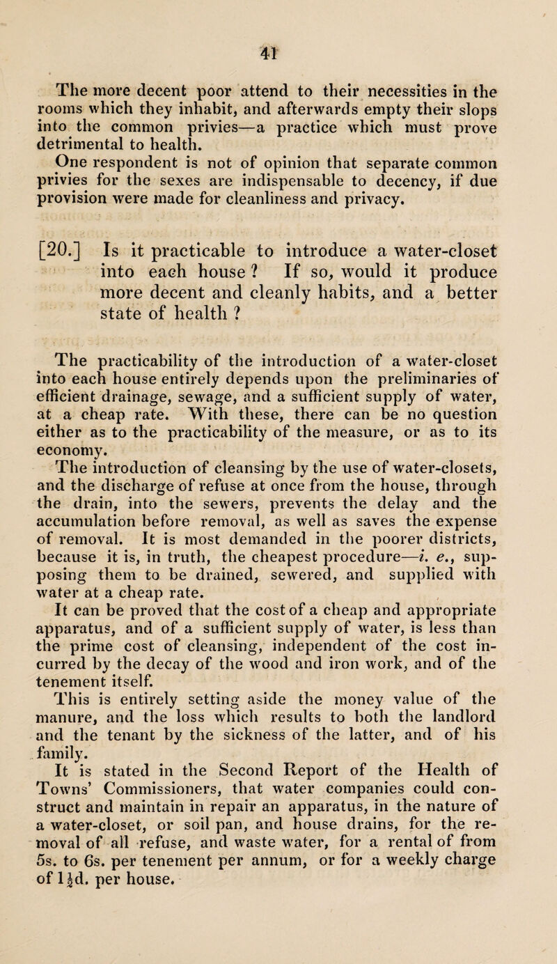 The more decent poor attend to their necessities in the rooms which they inhabit, and afterwards empty their slops into the common privies—a practice which must prove detrimental to health. One respondent is not of opinion that separate common privies for the sexes are indispensable to decency, if due provision were made for cleanliness and privacy. [20.] Is it practicable to introduce a water-closet into each house ? If so, would it produce more decent and cleanly habits, and a better state of health ? The practicability of the introduction of a water-closet into each house entirely depends upon the preliminaries of efficient drainage, sewage, and a sufficient supply of water, at a cheap rate. With these, there can be no question either as to the practicability of the measure, or as to its economy. The introduction of cleansing by the use of w'ater-closets, and the discharge of refuse at once from the house, through the drain, into the sewers, prevents the delay and the accumulation before removal, as well as saves the expense of removal. It is most demanded in the poorer districts, because it is, in truth, the cheapest procedure—i. e.f sup¬ posing them to be drained, sewered, and supplied with water at a cheap rate. It can be proved that the cost of a cheap and appropriate apparatus, and of a sufficient supply of water, is less than the prime cost of cleansing, independent of the cost in¬ curred by the decay of the wood and iron work, and of the tenement itself. This is entirely setting aside the money value of the manure, and the loss which results to both the landlord and the tenant by the sickness of the latter, and of his family. It is stated in the Second Report of the Health of Towns’ Commissioners, that water companies could con¬ struct and maintain in repair an apparatus, in the nature of a water-closet, or soil pan, and house drains, for the re¬ moval of all refuse, and waste water, for a rental of from 5s. to 6s. per tenement per annum, or for a weekly charge of 1 Jd. per house.