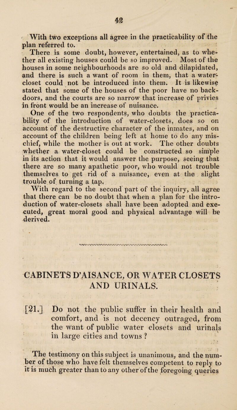 m With two exceptions all agree in the practicability of the plan referred to. There is some doubt, however, entertained, as to whe¬ ther all existing houses could be so improved. Most of the houses in some neighbourhoods are so old and dilapidated, and there is such a want of room in them, that a water- closet could not be introduced into them. It is likewise stated that some of the houses of the poor have no back¬ doors, and the courts are so narrow that increase of privies in front would be an increase of nuisance. One of the two respondents, who doubts the practica¬ bility of the introduction of water-closets, does so on account of the destructive character of the inmates, and on account of the children being left at home to do any mis¬ chief, while the mother is out at work. The other doubts whether a water-closet could be constructed so simple in its action that it would answer the purpose, seeing that there are so many apathetic poor, who would not trouble themselves to get rid of a nuisance, even at the slight trouble of turning a tap. With regard to the second part of the inquiry, all agree that there can be no doubt that when a plan for the intro¬ duction of water-closets shall have been adopted and exe¬ cuted, great moral good and physical advantage will be derived. CABINETS D’AISANCE, OR W ATER CLOSETS AND URINALS. ■ [21.] Do not the public suffer in their health and comfort, and is not decency outraged, from the want of public water closets and urinals in large cities and towns ? The testimony on this subject is unanimous, and the num¬ ber of those who have felt themselves competent to reply to it is much greater than to any other of the foregoing queries