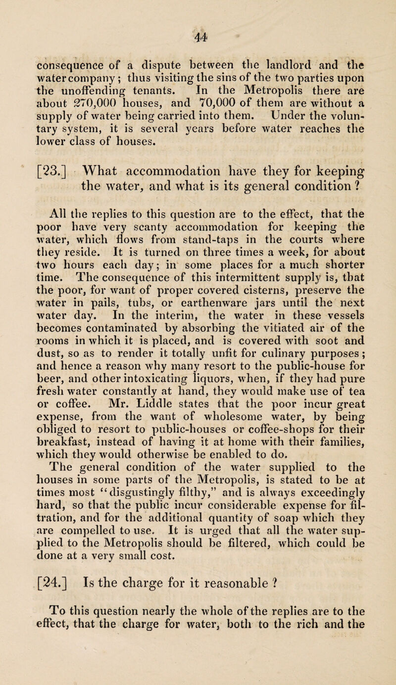 consequence of a dispute between the landlord and the water company ; thus visiting the sins of the two parties upon the unoffending tenants. In the Metropolis there are about 270,000 houses, and 70,000 of them are without a supply of water being carried into them. Under the volun¬ tary system, it is several years before water reaches the lower class of houses. [23.] What accommodation have they for keeping the water, and what is its general condition ? All the replies to this question are to the effect, that the poor have very scanty accommodation for keeping the water, which flows from stand-taps in the courts where they reside. It is turned on three times a week, for about two hours each day; in some places for a much shorter time. The consequence of this intermittent supply is, that the poor, for want of proper covered cisterns, preserve the water in pails, tubs, or earthenware jars until the next water day. In the interim, the water in these vessels becomes contaminated by absorbing the vitiated air of the rooms in which it is placed, and is covered with soot and dust, so as to render it totally unfit for culinary purposes; and hence a reason why many resort to the public-house for beer, and other intoxicating liquors, when, if they had pure fresh water constantly at hand, they would make use of tea or coffee. Mr. Liddle states that the poor incur great expense, from the want of wholesome water, by being obliged to resort to public-houses or coffee-shops for their breakfast, instead of having it at home with their families, which they would otherwise be enabled to do. The general condition of the water supplied to the houses in some parts of the Metropolis, is stated to be at times most “ disgustingly filthy,” and is always exceedingly hard, so that the public incur considerable expense for fil¬ tration, and for the additional quantity of soap which they are compelled to use. It is urged that all the water sup¬ plied to the Metropolis should be filtered, which could be done at a very small cost. [24.] Is the charge for it reasonable ? To this question nearly the whole of the replies are to the effect, that the charge for water, both to the rich and the