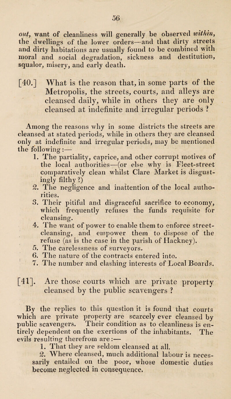 out, want of cleanliness will generally be observed within, the dwellings of the lower orders—and that dirty streets and dirty habitations are usually found to be combined with moral and social degradation, sickness and destitution, squalor, misery, and early death. [40.] What is the reason that, in some parts of the Metropolis, the streets, courts, and alleys are cleansed daily, while in others they are only cleansed at indefinite and irregular periods ? Among the reasons why in some districts the streets are cleansed at stated periods, while in others they are cleansed only at indefinite and irregular periods, may be mentioned the following:— 1. The partiality, caprice, and other corrupt motives of the local authorities—(or else why is Fleet-street comparatively clean whilst Clare Market is disgust¬ ingly filthy ?) 2. The negligence and inattention of the local autho¬ rities. 3. Their pitiful and disgraceful sacrifice to economy, which frequently refuses the funds requisite for cleansing. 4. The want of power to enable them to enforce street¬ cleansing, and empower them to dispose of the refuse (as is the case in the parish of Hackney). 5. The carelessness of surveyors. 6. The nature of the contracts entered into. 7. The number and clashing interests of Local Boards. [41]. Are those courts which are private property cleansed by the public scavengers ? By the replies to this question it is found that courts which are private property are scarcely ever cleansed by public scavengers. Their condition as to cleanliness is en¬ tirely dependent on the exertions of the inhabitants. The evils resulting therefrom are:— 1. That they are seldom cleansed at all. 2. Where cleansed, much additional labour is neces¬ sarily entailed on the poor, whose domestic duties become neglected in consequence.