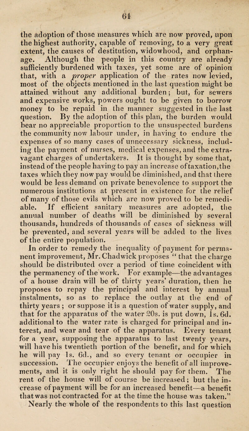 the adoption of those measures which are now proved, upon the highest authority, capable of removing, to a very great extent, the causes of destitution, widowhood, and orphan¬ age. Although the people in this country are already sufficiently burdened with taxes, yet some are of opinion that, with a proper application of the rates now levied, most of the objects mentioned in the last question might be attained without any additional burden; but, for sewers and expensive works, powers ought to be given to borrow money to be repaid in the manner suggested in the last question. By the adoption of this plan, the burden would bear no appreciable proportion to the unsuspected burdens the community now labour under, in having to endure the expenses of so many cases of unnecessary sickness, includ¬ ing the payment of nurses, medical expenses, and the extra¬ vagant charges of undertakers. It is thought by some that, instead of the people having to pay an increase of taxation,the taxes which they now pay would be diminished, and that there would be less demand on private benevolence to support the numerous institutions at present in existence for the relief of many of those evils which are now proved to be remedi¬ able. If efficient sanitary measures are adopted, the annual number of deaths will be diminished by several thousands, hundreds of thousands of cases of sickness will be prevented, and several years will be added to the lives of the entire population. In order to remedy the inequality of payment for perma¬ nent improvement, Mr. Chadwick proposes “ that the charge should be distributed over a period of time coincident with the permanency of the work. For example—the advantages of a house drain will be of thirty years’ duration, then he proposes to repay the principal and interest by annual instalments, so as to replace the outlay at the end of thirty years ; or suppose it is a question of water supply, and that for the apparatus of the water 20s. is put down, ls.6d. additional to the water rate is charged for principal and in¬ terest, and wrear and tear of the apparatus. Every tenant for a year, supposing the apparatus to last twenty years, will have his twentieth portion of the benefit, and for which he will pay Is. 6d., and so every tenant or occupier in succession. The occupier enjoys the benefit of all improve¬ ments, and it is only right he should pay for them. The rent of the house will of course be increased; but the in¬ crease of payment will be for an increased benefit—a benefit that was not contracted for at the time the house wras taken.” Nearly the whole of the respondents to this last question