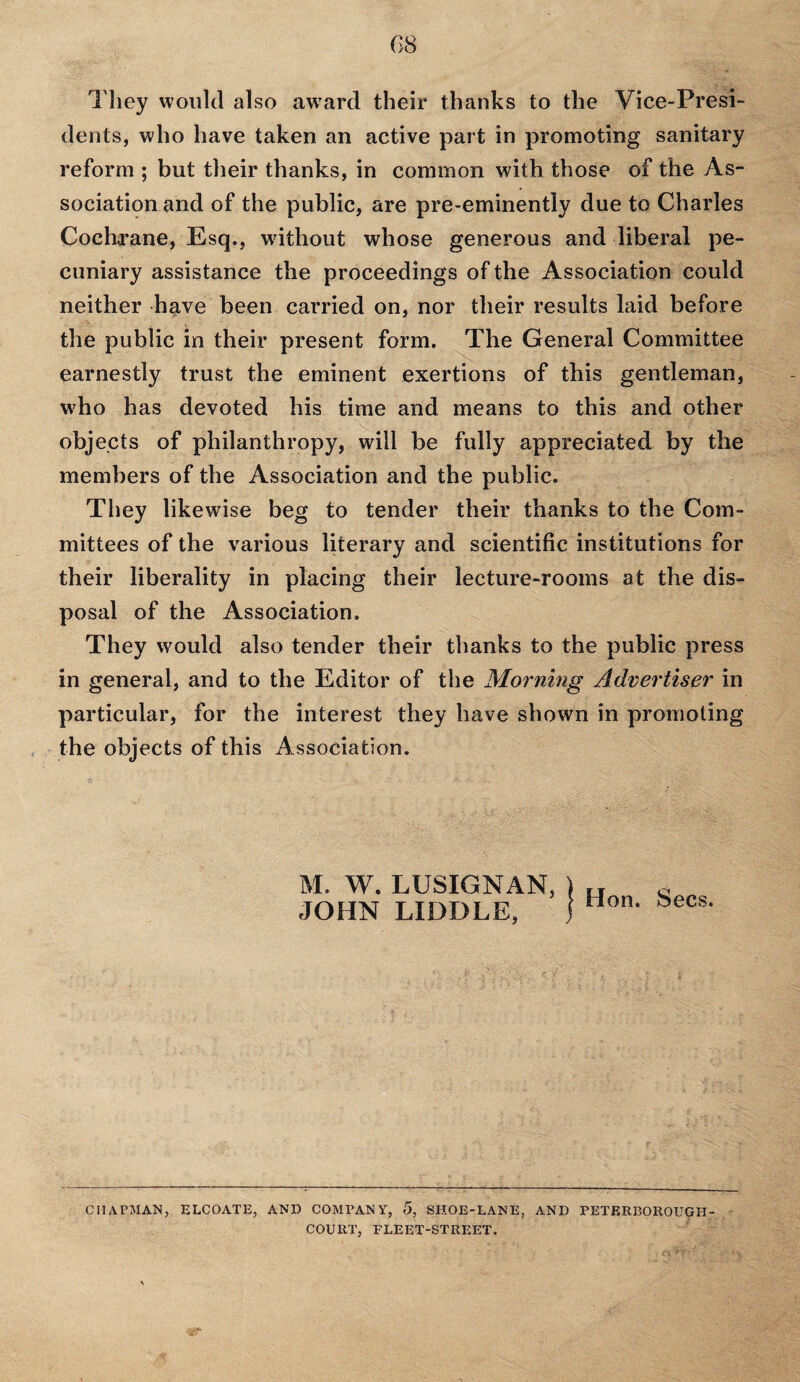 They would also award their thanks to the Vice-Presi¬ dents, who have taken an active part in promoting sanitary reform ; but their thanks, in common with those of the As¬ sociation and of the public, are pre-eminently due to Charles Cochrane, Esq., without whose generous and liberal pe¬ cuniary assistance the proceedings of the Association could neither have been carried on, nor their results laid before the public in their present form. The General Committee earnestly trust the eminent exertions of this gentleman, w'ho has devoted his time and means to this and other objects of philanthropy, will be fully appreciated by the members of the Association and the public. They likewise beg to tender their thanks to the Com¬ mittees of the various literary and scientific institutions for their liberality in placing their lecture-rooms at the dis¬ posal of the Association. They would also tender their thanks to the public press in general, and to the Editor of the Morning Advertiser in particular, for the interest they have shown in promoting the objects of this Association. M. W. LUSIGNAN, \ rT JOHN LIDDLE, ) non Secs. chapman, elcoate, and company, 5, SHOE-LANE, and peterborougii- COURT, FLEET-STREET.