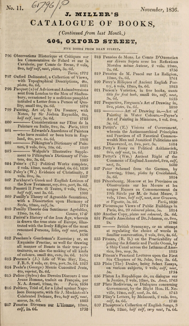 November, 1836. No. 11. /€? V J. MIILEE'S CATALOGUE OF BOOKS, (Continued from last Month.,) 404, OXFORD STREET, FIVE DOORS FROM DEAN STREET. 796 Observations Historique et Critiques sur les Commentaires de Folarcl et sur la Cavalerie, par Comte de Breze, 2 vols, 8vo, half calf, neat, plates, 3s. 6d. Turin. 17 72 797 Oxford Delineated, a Collection of Views, with Topographical Descriptions, 4to, plates, 8s. 6d. 1821 798 Pacquet (a) of Advices and Animadversions sent from London to the Men of Shaftes¬ bury, occasioned by a seditious pamphlet intituled a Letter from a Person of Qua¬ lity, small 4to, 2s. 6d. 1676 799 Painting, Art of, by Du Fresnoy, -with Notes, by Sir Joshua Reynolds, 4to, half calf, neat, 3s. 6d. 1783 800 •- Considerations sur l’Etat de la Peinture en Italie, 8vo, 2s. Paris, 1811 801 --Edwards’s Anecdotes of Painters who have resided or been born in Eng¬ land, 4to, port. 6s. 6d. 1808 802 -Pilkington’s Dictionary of Pain¬ ters, 2 vols, 8vo, 10s. 6d. 1829 803 --- Walpole’s Illustrative Supple¬ ment to Pilkington’s Dictionary of Pain¬ ters, 4to, 3s. 6d. 1805 804 Paine’s (T.) Political Works complete, 2 vols. 18mo, neatly printed, 6s. 6d. 1830 806 Paley’s (W.) Evidence of Christianity, 2 vols. 8vo, 5s. 1817 807 Parkhurst’s Greek and English Lexicon of the New Testament, roy. 8vo, port, 8s. 6d. 808 Pananti II Poeta di Teatro, 2 vols, 12mo,' half calf , neat 3s. 6d. 1808 809 Panilly’s Theory of Agreeable Sensations, with a Dissertation upon Harmony of Style, 12mo, calf, 3s. 1774 810 Panilly Tbeorie des Sentimens Agreables, 12mo, Is. 6d. Geneve, 1747 811 Parival’s History of the Iron Age, wherein is drawn the true state of Europe, illus¬ trated wdth the lively Effigies of the most renouned Persons, folio, calf neat, ports. 6s. 1656 812 Peacham’s Gentleman’s Exercise; or, an Exquisite Practise, as well for drawing all manner of Beasts in their true por¬ traitures, as also the making of all kinds of colours, small 4to, cuts, 3s. 6d. 1634 813 Pearson’s (J.) Life of Win. Hay, Esq., F.R. S. 2 vols, cr. 8vo, port. 3s. 6d. 1823 814 Peele’s (George) Merrie Conceited Jests, 4to, reprint, 2s. 6d. 815 Pelico (Sylvo) des Devoirs Discours a une Jeune Homme, traduit en Franpais, par N. A. Arnati, 12mo, 2s. Paris, 1834 816 Peltiers, Trial of, for a Libel against Napo¬ leon Bonaparte, with Sir J. Mackintosh’s Celebrated Defence, 8vo, half calf, neat, scarce, 3s. 6d. 1803 817 Pensees Diverses sur LTlomme; 12mo, calf, Is, 6d, 1738 818 Pensees de Mons. Le Comte D’Oxenstien sur divers Sujets avec les Reflexions Morales merne Auteur, 2 vols. l2mo, 2s. 6d. 1756 819 Pensees de M. Pascal sur La Religion, 12mo, 2s. 6d. 1761 820 Percy’s Riliques of Ancient English Poe¬ try, 4 vols, 12mo, 8s. 6d. 1823 821 Person’s Varieties, in five books, ivunts title for first book, small 4to, calf, neat, 3s. 6d. 1635 822 Pespective, Ferguson’s Art of Drawing in, 8vo, plates, 2s. 6d. 1810 823 -Art of Drawing in.—Art of Painting in Water Colours.—Payne’s Art of Painting in Miniature, 1 vol. 8vo, 3s. 6d. 824 Pettitt’s (E.) Visions of Government, wherein the Antimonarchical Principles and Practices of all Fanatical Common¬ wealth Men and Jesuitical Politicians are Discovered, cr. 8vo, port. 3s. 1684 825 Petty’s Essay on Political Arithmetic^ 8vo, calf neat, Is. 6d. 1755 826 Pettyt’s (Win.) Antient Right of the Commons of England Asserted, 8vo, calf, neat, 2s. 1680 827 Peter Schemel from the German, by Bowring, 12mo, plates by Cruickshank, 3s. 6d. 1824 828 Petersbourg, Moscow et les Provinces ou Observations sur les Moeurs et les usages Russes au Commencement du 19th Siecle par M. de Saint Maure, 3 vols, 12mo, half calf , neat, avec Gravures, et Vignette, 5s. 6d. Paris, 1830 829 Picturesque Views of Public Buildings in Paris, 4to, 20 coloured plates, 5s. 1814 830 Another Copy, plates not coloured, 3s. 6d. 831 Piozzi’s Anecdotes of Dr. Johnson, cr. 8vo, 2s. 1786 832 -British Synonjmy, or an attempt at regulating the choice of words in familiar conversation, 2 vols, 8vo, 4s. 6d. 833 Pitman, (R. B.) on the Practicability of joining the Atlantic and Pacific Ocean, by a Ship Canal across the Isthmus of Ame¬ rica, 8vo, map, 3s. 1825 834 Pitman’s Practical Lectures upon the First Six Chapters of St. John, 8vo, 3s. 6d. 835 Plain (The) Dealer, being Select Essays, on various subjects, 2 vols, calf, neat, 5s. 1734 836 Platon La Itepublique de, ou dialogue sur la Justice, 2 vols, l2mo, 2s. Amst. 1763 837 Plato Redivivus, or Dialogues concerning Government, by the Right Hon. H. Ne¬ ville, 12mo, calf, neat, 3s. 6d. 1745 838 Pliny’s Letters, by Melinouth, 2 vols. 8vo, calf, 4s. 6d. 1748 839 Plumptree’s Collection of English Songs, 3 vols, 12mo, half calf, very neat, 7s. 6d.