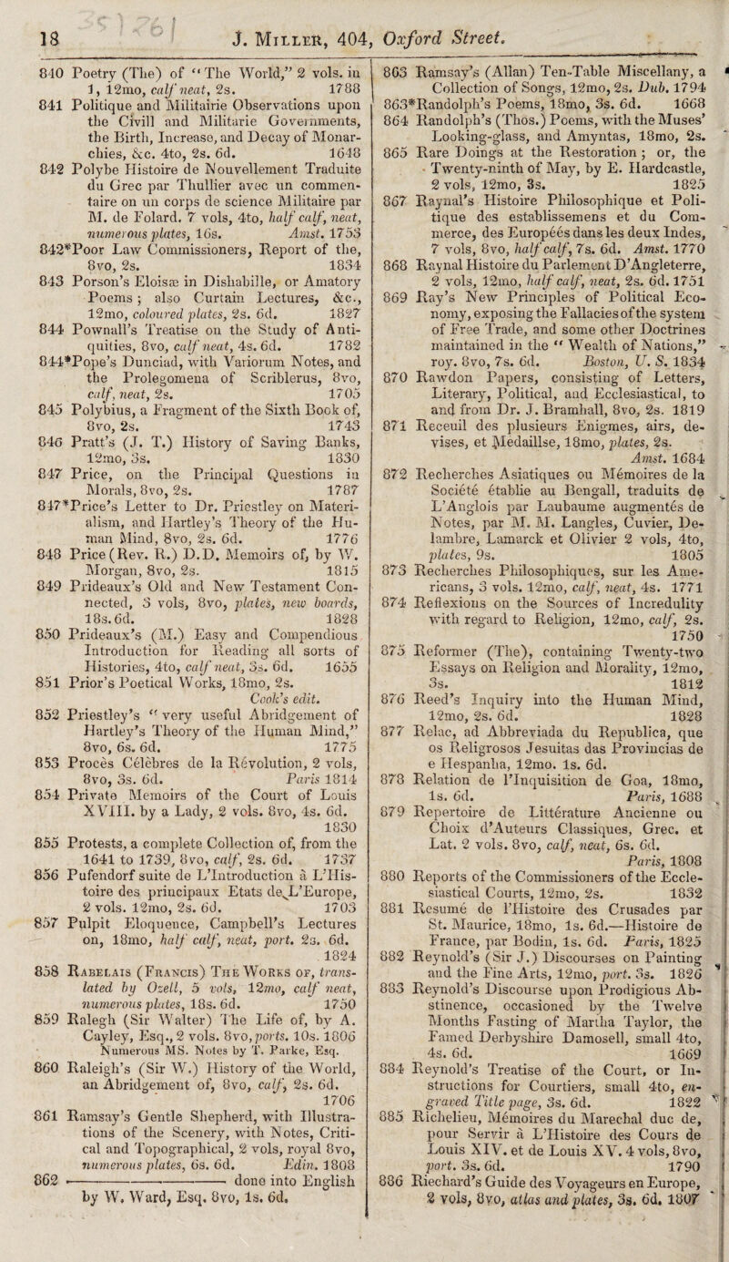 .. I 18 5 ’ J. Miller, 404 840 Poetry (The) of ‘‘The World,” 2 vols. in 4, i2mo, calf neat, 2s. 1788 841 Politique and Militairie Observations upon the Civill and Militarie Governments, the Birth, Increase, and Decay of Monar¬ chies, &c. 4to, 2s. 6d. 1648 842 Polybe Histoire de Wouvellement Traduite du Grec par Thullier avec un commen- taire on un corps de science Militaire par M. de Folard, 7 vols, 4to, half calf, neat, numerous plates, 16s. Amst. 1753 842*Poor Law Commissioners, Report of the, 8vo, 2s. 1834 843 Porson’s Eloisas in Dishabille, or Amatory Poems; also Curtain Lectures, &c., l2mo, coloured plates, 2s. 6d. 1827 844 Pownall’s Treatise on the Study of Anti¬ quities, 8vo, calf neat, 4s. 6d. 1782 844*Pope’s Dunciad, with Variorum Notes, and the Prolegomena of Scriblerus, 8vo, calf, neat, 2s. 1705 845 Polybius, a Fragment of the Sixth Book of, 8vo, 2s. 1743 846 Pratt’s (J. T.) History of Saving* Banks, 12mo, 3s. 1830 847 Price, on the Principal Questions in Morals, 8vo, 2s. 1787 847*Price’s Letter to Dr. Priestley on Materi¬ alism, and Hartley’s Theory of the FJu- man Mind, 8vo, 2s. 6d. 1776 848 Price (Ilev. R.) D.D. Memoirs of, by W. Morgan, 8vo, 2s. 1815 849 Prideaux’s Old and New Testament Con¬ nected, 3 vols, 8vo, plates, new boards, 18 s. 6d. 1828 850 Prideaux’s (M.) Easy and Compendious Introduction for Reading* all sorts of Histories, 4to, calf neat, 3s. 6d. 1655 851 Prior’s Poetical Works, l8mo, 2s. Cook’s edit. 852 Priestley’s <r very useful Abridgement of Hartley’s Theory of the Human Mind,” 8vo, 6s. 6d. 1775 853 Proces Celebres de la Revolution, 2 vols, 8vo, 3s. 6d. Paris 1814 854 Private Memoirs of the Court of Louis XVIII. by a Lady, 2 vols. 8vo, 4s. 6d. 1830 855 Protests, a complete Collection of, from the 1641 to 1739, 8vo, calf, 2s. 6d. 1737 856 Pufendorf suite de L’lntroduction a L’PIis- toire des principaux Etats devL’Europe, 2 vols. 12mo, 2s. 6d. 1703 857 Pulpit Eloquence, Campbell’s Lectures on, 18mo, half calf, neat, port. 2s. 6d. 1824 858 Rabelais (Francis) The Works of, trans¬ lated by Ozell, 5 vols» 12mo, calf neat, numerous plates, 18s. 6d. 1750 859 Ralegh (Sir Walter) The Life of, by A. Cayley, Esq., 2 vols. 8vo, ports. 10s. 1806 Numerous MS. Notes by T. Parke, Esq. 860 Raleigh’s (Sir W.) History of the World, an Abridgement of, 8vo, calf, 2s. 6d. 1706 861 Ramsay’s Gentle Shepherd, with Illustra¬ tions of the Scenery, with Notes, Criti¬ cal and Topographical, 2 vols, royal 8vo, numerous plates, 6s. 6d. Edin, 1808 ---done into English by W, Ward, Esq. 8vo, Is. 6d, , Oxford, Street. 863 Ramsay’s (Allan) Ten-Table Miscellany, a < Collection of Songs, 12mo, 2s. Dub. 1794 863*Randolph’s Poems, 18mo, 3s. 6d. 1668 864 Randolph’s (Thos.) Poems, with the Muses’ Looking-glass, and Amyntas, 18mo, 2s. 865 Rare Doings at the Restoration ; or, the Twenty-ninth of May, by E. Hardcastle, 2 vols, 12mo, 3s. 1825 867 Raynal’s Histoire Philosophique et Poli¬ tique des establissemens et du Com¬ merce, des Europeesdansles deux Indes, 7 vols, 8vo, half calf, 7s. 6d. Amst. 1770 868 Raynal Histoire du Parlement D’Angleterre, 2 vols, 12mo, half calf , neat, 2s. 6d. 1751 869 Ray’s New Principles of Political Eco¬ nomy, exposing the Fallacies of the system of Free Trade, and some other Doctrines maintained in the li Wealth of Nations,” ~ roy. Bvo, 7s. 6d. Boston, U. S. 1834 870 Rawdon Papers, consisting of Letters, Literary, Political, and Ecclesiastical, to and from Dr. J. Bramhall, 8vo, 2s. 1819 871 Receuil des plusieurs Enigmes, airs, de¬ vises, et ])Iedaillse, 18mo, plates, 2s. Amst. 1684 872 R,echerches Asiatiqnes ou Memoires de la Societe etablie au Bengali, traduits de L’Anglois par Laubaume augmentes de Notes, par M. M. Langles, Cuvier, De- lamhre, Lamarck et Olivier 2 vols, 4to, plates, 9s. 1805 873 Recherches Philosophiques, snr les Ame¬ ricans, 3 vols. 12rno, calf, neat, 4s. 1771 874 Reflexions on the Sources of Incredulity with regard to Religion, 12mo, calf, 2s. 1750 i i 875 Reformer (The), containing Twenty-two Essays on Religion and Morality, 12mo, 3s. 1812 876 Reed’s Inquiry into the Human Mind, 12mo, 2s. 6d. 1828 877 Relac, ad Abbreviada du Republica, que os Religrosos Jesuitas das Provincial de e Hespanlia, 12mo. Is. 6d. 878 Relation de l’lnquisition de Goa, 18mo, Is. 6d. Paris, 1688 879 Repertoire de Litterature Ancienne ou Choix d’Auteurs Classiques, Grec. et Eat. 2 vols. 8vo, calf, neat, 6s. 6d. Paris, 1808 880 Reports of the Commissioners of the Eccle¬ siastical Courts, 12mo, 2s. 1832 881 Resume de l’Histoire des Crusades par St. Maurice, 18mo, Is. 6d.—Histoire de France, par Bodin, Is. 6d. Paris, 1825 882 Reynold’s (Sir J.) Discourses on Painting and the Pine Arts, 12mo, port. 3s. 1826 ’* 883 Reynold’s Discourse upon Prodigious Ab¬ stinence, occasioned by the Twelve Months Easting of Martha Taylor, the Famed Derbyshire Damosell, small 4to, 4s. 6d. 1669 884 Reynold’s Treatise of the Court, or In¬ structions for Courtiers, small 4to, en¬ graved Title page, 3s. 6'd. 1822 ^ 885 Richelieu, Memoires du Marechal due de, pour Servir a L’Histoire des Cours de j Louis XIV. et de Louis XV. 4 vols, 8vo, | port. 3s. 6d. 1790 ( 886 Rieehard’s Guide des Voyageurs en Europe, 2 vols, 8yo, atlas and plates, 3s. 6d. 1807 862