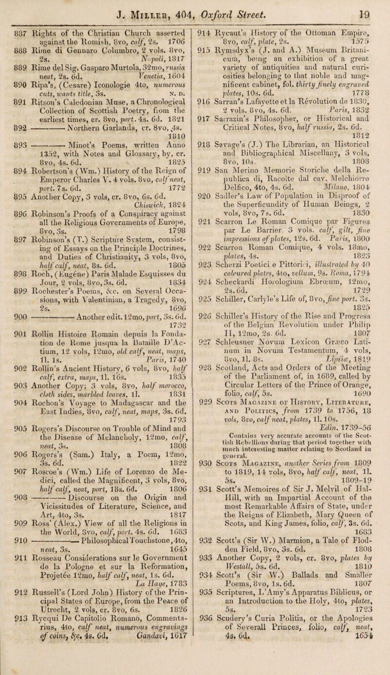 837 Rights of the Christian Church asserted against the Romish, 8vo, calf, ‘2s. 1706 888 Rime di Gennaro Columbro, 2 vols. 8vo, 2s. Napoli, 1817 889 Rime del Sig. Gasparo Murtola, 32mo, russia neat, 2s. 6d. Venetia, 1604 890 Ripa’s, (Cesare) Iconologie 4to, nmnerous cuts, wants title, 3s. n. d. 891 Ritson’s Caledonian Muse, a Chronological Collection of Scottish Poetry, from the earliest times, cr. 8vo, port. 4s. 6d. 1821 892 -Northern Garlands, cr. 8vo, x4s. 1810 893 -Minot’s Poems, written Anno 1352, with Notes and Glossary, by, cr. 8vo, 4s. 6d. 1825 894 Robertson’s (Wm.) History of the Reign of Emperor Charles V. 4 vols. 8vo, calf neat, port. 7s. 6d. 1772 895 Another Copy, 3 vols, cr. 8vo, 6s. 6d. Chiswick, 1824 896 Robinson’s Proofs of a Conspiracy against all the Religious Governments of Europe, 8vo, 3s. 1798 897 Robinson’s (T.) Scripture System, consist¬ ing of Essays on the Principle Doctrines, and Duties of Christianity, 3 vols, 8vo, half calf, neat, 8s. 6d, 1805 898 Roch, ( Eugene) Paris Malade Esquisses du Jour, 2 vols, 8vo, 3s. 6d. 1834 899 Rochester’s Poems, &c. on Several Occa¬ sions, with Valentinian, a Tragedy, 8vo, 2s. 1696 900 -Another edit. 12mo, port,, 3s. 6d. 1732 901 Rollin Histoire Romain depuis la Fonda- tion de Rome jusqua la Bataille D’Ac- tium, 12 vols, 12mo, old calf, neat, maps, 11. Is. ‘ Paris, 1740 902 Rollin’s Ancient History, 6 vols, 8vo, half calf, extra, maps, 11. 16s. 1835 903 Another Copy; 3 vols, 8vo, half morocco, cloth sides, marbled leaves, ll. 1831 904 Rochon’s Voyage to Madagascar and the East Indies, 8vo, calf, neat, maps, 3s. 6d. 1793 905 Rogers’s Discourse on Trouble of Mind and the Disease of Melancholy, 12mo, calf, neat, 3s. 1808 906 Rogers’s (Sam.) Italy, a Poem, 12mo, 3s. 6d. 1822 907 Roscoe’s (Wm.) Life of Lorenzo de Me¬ dici, called the Magnificent, 3 vols, 8vo, half calf, neat, port, 18s. 6d. 1806 908 -Discourse on the Origin and Vicissitudes of Literature, Science, and Art, 4to, 3s. 1817 909 Ross’ (Alex.) View of all the Religions in the World, 8vo, calf, port. 4s. 6d. 1683 910 -•-— PhilosophicalTouchstone,4to, neat, 3s. 1645 911 Rosseau Considerations sur le Government de la Pologne et sur la Reformation, Projet6e 12mo, half calf, neat, Is. 6d. La Ilaye, 1783 912 Russell’s (Lord John) History of the Prin¬ cipal States of Europe, from the Peace of Utrecht, 2 vols, cr. 8vo, 6s. 1826 913 Rycqui De Capitolio Romano, Commenta- rius, 4to, calf neat, numerous engravings of coinsi §c, 4s. 6d, Gandavi, 1017 914 Rycaut’s History of the Ottoman Empire, 8vo, calf, plate, 2s. 1575 915 Rymsdyx’s (J. and A.) Museum Britani- cum, being an exhibition of a great variety of antiquities and natural curi¬ osities belonging to that noble and mag¬ nificent cabinet, fol. thirty finely engraved plates, 10s. 6d. 1778 916 Sarran’s Lafayette et la Revolution de 1830, 2 vols. 8 vo, 4s. 6d. Paris, 1832 917 Sarrazin’s Philosopher, or Historical and Critical Notes, 8vo, half russia, 2s. 6d. 1812 918 Savage’s (J.) The Librarian, an Historical and Bibliographical Miscellany, 3 vols, 8vo, 10s. 1808 919 San Merino Memorie Storiche della Re- publica di, Racolte dal cav. Melchiorre Delfico, 4to, 4s. 6d. Milano, 1804 920 Sadler’s Law of Population in Disproof of the Superficundity of Human Beings, 2 vols, 8vo, 7s. 6d. 1830 921 Scarron Le Roman Comique par Figures par Le Barrier 3 vols. calf, gilt, fine impressions of plates, 12s. 6d. Paris, 1800 922 Scarron Roman Comique, 4 vols. 18mo, plates, 4s. 1823 923 Scherzi Poetici e Pittorici, illustrated by 40 coloured plates, 4to, vellum, 9s. Roma, 1794 924 Scheckardi Horologium Ebroeum, 12mo, 2s. 6d. 1729 925 Schiller, Carlyle’s Life of, 8vo, fine port. 3s. 1825 926 Schiller’s History of the Rise and Progress of the Belgian Revolution under Philip II, 12mo, 2s. 6d, 1807 927 Schleusner Novum Lexicon Graeco Lati- num in Novum Testamentum, 4 vols, 8vo, ll. 8s. Lipsicc, 1819 928 Scotland, Acts and Orders of the Meeting of the Parliament of, in 1689, called by Circular Letters of the Prince of Orange, folio, calf, 5s. 1690 929 Scots Magazine of History, Literature, and Politics, from 1739 to 1756, 18 vols, 8vo, calf neat, plat,es} 11.10s. Edin. 1739-56 Contains very accurate accounts of the Scot¬ tish Rebellions during that period together with much interesting matter relating to Scotland in general. 930 Scots Magazine, another Series from 1809 to 1819, 14 vols, 8vo, half calf, neat, 11. 5s. 1809-19 931 Scott’s Memoires of Sir J. Melvil of Ilal- Ilill, with an Impartial Account of the most Remarkable Affairs of State, under the Reigns of Elizabeth, Mary Queen of Scots, and King James, folio, calf, 3s. 6d. 1683 932 Scott’s (Sir W.) Marmion, a Tale of Flod- den Field, 8vo, 3s. 6d. 1808 933 Another Copy, 2 vols, cr. 8vo, pZales by Westall, 5s. 6d. 1810 934 Scott’s (Sir W.) Ballads and Smaller Poems, 8vo, Is. 6d. 1807 935 Scriptures, L’Amy’s Apparatus Biblicus, or an Introduction to the Holy, 4to, plates, 5s. 1723 936 Scudery’s Curia Politia, or the Apologies of Severall Princes, folio, calf neat, 4s, 6d. 165i