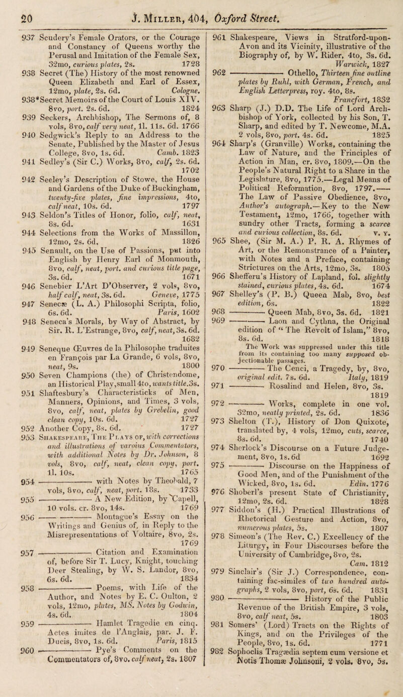 937 Scudery’s Female Orators, or the Courage and Constancy of Queens worthy the Perusal and Imitation of the Female Sex, 32mo, curious plates, 2s. 1728 938 Secret (The) History of the most renowned Queen Elizabeth and Earl of Essex, 12mo, plate, 2s. 6d. Cologne. 938*Secret Memoirs of the Court of Louis XIV, 8vo, port. 2s. 6d. 1824 939 Seekers, Archbishop, The Sermons of, 8 yols, 8vo, calf very neat, 11. 11s. 6d. 1766 940 Sedgwick’s Ileply to an Address to the Senate, Published by the Master of Jesus College, 8vo, Is. 6d. Carnb. 1823 941 Seclley’s (Sir C.) Works, 8vo, calf 2s. 6d. 1702 942 Seeley’s Description of Stowe, the House and Gardens of the Duke of Buckingham, twenty-five plates, fine impressions, 4to, calf neat, 10s. 6d. 1797 943 Seldon’s Titles of Honor, folio, calf, neat, 8s. 6d. 1631 944 Selections from the Works of Massillon, 12mo, 2s. 6d, 1826 945 Senault, on the Use of Passions, put into English by Henry Earl of Monmouth, 8vo, calf, neat, port, and curious title page, 3s. 6d. 1671 946 Senebier L’Art D’Observer, 2 yols, 8vo, half calf, neat, 3s. 6d. Geneve, 1775 947 Senecae (L. A.) Philosophi Scripta, folio, 6s. 6d. Paris, 1602 948 Seneca’s Morals, by Way of Abstract, by Sir. R. L’Estvange, 8vo, calf, neat, 3s. 6d. 1682 949 Seneque GEuvres de la Philosophe traduites en Franfois par La Grande, 6 vols, 8vo, neat, 9s. 1800 950 Seven Champions (the) of Christendome, an Historical Play,small 4to, wants title.3s. 951 Shaftesbury’s Characteristicks of Men, Manners, Opinions, and Times, 3 vols, 8vo, calf, neat, plates by Grebelin, good clean copy, 10s. 6d. 1727 952 Another Copy, 8s. 6d. 1727 953 Shakespeahe, The Plays of,with corrections and illustrations of varoius Commentators, ivith additional Notes by Dr, Johnson, 8 vols, 8vo, calf, neat, clean copy, port. 11. 10 s. 1765 954 --- with Notes by Theobald, 7 vols, 8vo, calf, neat, port. 18s. 1733 955 «-. A New Edition, byCapell, 10 vols. cr. 8vo, 14s. 1769 95(3-Montague’s Essay on the Writings and Genius of, in Reply to the Misrepresentations of Voltaire, 8vo, 2s. 1769 957 ---Citation and Examination of, before Sir T. Lucy, Knight, touching Deer Stealing, by W. S. Landor, 8vo, 6s. 6d. 1834 953 --- Poems, with Life of the Author, and Notes by E. C. Gulton, 2 vols, 12mo, plates, MS. Notes by Godwin, 4s. 6cl. 1804 959-Hamlet Tragedie en cinq. Actes imites de I’Anglaig, par. J. F. Ducis, 8vo, Is. 6d. Paris, 1815 900 —-—-- Pye’s Comments on the Commentators of, 8vo. calf neat, 2s, 1807 961 Shakespeare, Views in Stratford-upon- Avon and its Vicinity, illustrative of the Biography of, by W. Rider, 4to, 3s. 6d. Warwick, 1827 962 ---—— Othello, Thirteen fine outline plates by Ruhl, with German, French, and English Letterpress, roy. 4to, 8s. Francfort, 1832 963 Sharp (J.) D.D. The Life of Lord Arch¬ bishop of York, collected by his Son, T. Sharp, and edited by T. Newcome, M.A. 2 vols, 8vo, port. 4s. 6d. 1825 964 Sharp’s (Granville) Works, containing the Law of Nature, and the Principles of Action in Man, cr. 8vo, 1809.—-On the People’s Natural Right to a Share in the Legislature, 8vo, 1775.—Legal Means of Political Reformation, 8vo, 1797.- The Law of Passive Obedience, 8vo, Author’s autograph.—Key to the New Testament, l2mo, 1766, together with sundry other Tracts, forming a scarce and curious collection, 8s. 6d. v. y. 965 Shee, (Sir M. A.) P. R. A. Rhymes of Art, or the Remonstrance of a Painter, with Notes and a Preface, containing Strictures on the Arts, 12mo, 3s. 1805 966 Shefferu’s History of Lapland, fob slightly stained, curious plates, 4s. 6d. 1674 967 Shelley’s (P. B.) Queen Mab, 8vo, best edition, 6s. 1822 968 -—- Queen Mab, 8vo, 3s. 6d. 1821 969 —-- Laon and Cythna, the Original edition of “ The Revolt of Islam,” 8vo, 8s. 6d. 1818 The Work was suppressed under this title from its containing too many supposed ob¬ jectionable passages. 970 --The Cenci, a Tragedy, by, 8vo, original edit. 7s. 6d. Italy, 1819 971 -Rosalind and Helen, 8vo, 3s. 1819 972 -- Works, complete in one vol. 32mo, neatly printed, 2s. 6d. 1836 973 Shelton (T.), History of Don Quixote, translated by, 4 vols, 12mo, cuts, scarce, 8s. 6d. 1740 974 Sherlock’s Discourse on a Future Judge¬ ment, 8vo, Is. 6d 1692 975 •--- Discourse on the Happiness of Good Men, and of the Punishment of the Wicked, 8vo, Is. 6d, Edin. 1776 976 Slxoberl’s present State of Christianity, 12mo, 2s. 6d= 1828 977 Siddon’s (H.) Practical Illustrations of Rhetorical Gesture and Action, 8vo, numerous plates, 5s. 1807 978 Simeon’s (The Rev. C.) Excellency of the Liturgy, in Four Discourses before the University of Cambridge, 8vo, 2s. Cam. 1812 979 Sinclair’s (Sir J.) Correspondence, con¬ taining fac-similes of tuo hundred auto¬ graphs, 2 vols, 8vo, port, 6s. 6d. 1831 980 -—-•—— History of the Public Revenue of the British Empire, 3 vols, 8vo, calf neat, 5s. 1803 981 Somers’ (Lord) Tracts on the Rights of Kings, and on the Privileges of the People, 8vo, Is. 6d. 1771 982 Sophoclis Tragasdia septem cum versione et N otis Thomae Johnsoni, 2 vols. 8vo, 5s.