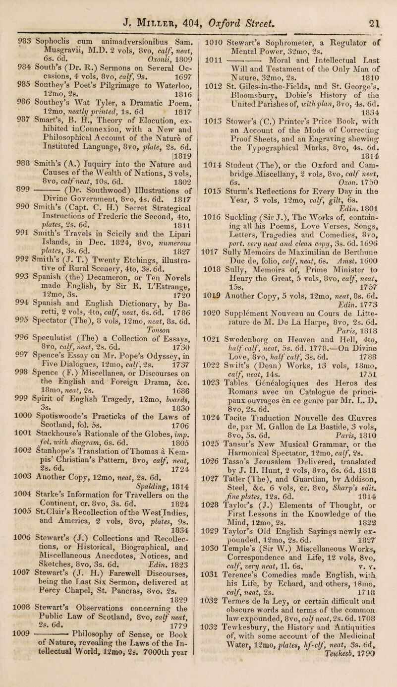 983 Sophoclis cum animadversionibus Sam, Musgravii, M.D. 2 vols, 8vo, calf, neat, 6s. 6d. Oxonii, 1809 984 South’s (Dr. R.) Sermons on Several Oc¬ casions, 4 vols, 8vo, calf, 9s. 1697 985 Southey’s Poet’s Pil grimage to Waterloo, 12mo, 2s. 1816 986 Southey’s Wat Tyler, a Dramatic Poem, 12mo, neatly printed, Is. 6d 1817 987 Smart’s, B. H., Theory of Elocution, ex¬ hibited inConnexion, with a New and Philosophical Account of the Nature of Instituted Language, 8vo, plate, 2s. 6d. 11819 988 Smith’s (A.) Inquiry into the Nature and Causes of the Wealth of Nations, 3 vols, 8vo, calf neat, 10s. 6d. 1802 899-(Dr. Southwood) Illustrations of Divine Government, 8vo, 4s. 6d. 1817 990 Smith’s (Capt. C. H.) Secret Strategical Instructions of Frederic the Second, 4to, plates, 2s. 6d. 1811 991 Smith’s Travels in Scicily and the Lipari Islands, in Dec. 1824, 8vo, numerous plates, os. 6d. 1827 992 Smith’s (J. T.) Twenty Etchings, illustra¬ tive of Rural Scenery, 4to, 3s. 6d. 993 Spanish (the) Decameron, or Ten Novels made English, by Sir R. L’Estrange, 12mo, 3s. 1720 994 Spanish and English Dictionary, by Ba- retti, 2 vols, 4to, calf, neat, 6s. 6d. 1786 995 Spectator (The), 8 vols, 12mo, neat, 8s. 6d. Tonson 996 Speculatist (The) a Collection of Essays, 8vo, calf, neat, 2s. 6&. 1730 997 Spence’s Essay on Mr. Pope’s Odyssey, in Five Dialogues, 12mo, calf, 2s. 1737 998 Spence (F.) Miscellanea, or Discourses on the English and Foreign Drama, &c. 18mo, neat, 2s. 1686 999 Spirit of English Tragedy, 12mo, boards, 3s. 1830 1000 Spotiswoode’s Practicks of the Laws of Scotland, fol. 5s. 1706 1001 Stackhouse’s Rationale of the Globes, imp. fol. with diagram, 6s. 6d. 1805 1002 Stanhope’s Translation of Thomas a Kem- pis’ Christian’s Pattern, 8vo, calf, neat, 2s. 6d. 1724 1003 Another Copy, 12mo, neat, 2s. 6d. Spalding, 1814 1004 Starke’s Information for Travellers on the Continent, cr. 8vo, 3s. 6d. 1824 1005 St.Clair’s Recollection of the West Indies, and America, 2 vols, 8vo, plates, 9s. 1834 1006 Stewart’s (J.) Collections and Recollec¬ tions, or Historical, Biographical, and Miscellaneous Anecdotes, Notices, and Sketches, 8vo, 3s. 6d. Edin. 1823 1007 Stewart’s (J. H.) Farewell Discourses, being the Last Six Sermon, delivered at Percy Chapel, St. Pancras, 8vo. 2s. 1829 1008 Stewart’s Observations concerning the Public Law of Scotland, 8vo, calf neat, 2s. 6d. 1779 1009 --■ Philosophy of Sense, or Book of Nature, revealing the Laws of the In¬ tellectual World, 12mo, 2s. 7000th year 1010 Stewart’s Sophrometer, a Regulator of Mental Power, 32mo, 2s. 1011 —.—■-—• Moral and Intellectual Last Will and Testament of the Only Man of Nature, 32mo, 2s. 1810 1012 St. Giles-in-tlie-Fields, and St. George’s, Bloomsbury, Dobie’s History of the United Parishes of, with plan, 8vo, 4s. 6d. 1834 1013 Stower’s (C.) Printer’s Price Book, with an Account of the Mode of Correcting Proof Sheets, and an Engraving shewing the Typographical Marks, 8vo, 4s. 6d. 1814 1014 Student (The), or the Oxford and Cam¬ bridge Miscellany, 2 vols, 8vo, calf neat, 6s. Oxon. 1750 1015 Sturm’s Reflections for Every Day in the Year, 3 vols, 12mo, calf, gilt, 6s. Edin. 1801 1016 Suckling (Sir J.), The Works of, contain¬ ing all his Poems, Love Verses, Songs, Letters, Tragedies and Comedies, 8vo, port, very neat and clean copy, 3s. 6d. 1696 1017 Sully Memoirs de Maximilian de Berthune Due de, folio, calf, neat, 6s. Amst, 1600 1018 Sully, Memoirs of. Prime Minister to Henry the Great, 5 vols, 8vo, calf, neat, 15s. 1757 1019 Another Copy, 5 vols, 12mo, neat, 8s. 6d. Edin. 1773 1020 Supplement Nouveau au Cours de Litte- rature de M. De La Ilarpe, 8vo, 2s. od. Paris, 1818 1021 Swedenborg on Heaven and Hell, 4to, half calf, neat, 5s. 6d. 1778.— On Divine Love, 8vo, half calf, 3s. 6d. 1788 1022 Swift’s (Dean) Works, 13 vols, 18mo, calf, neat, 14s. 1751 1023 Tables Gendalogiques des Heros des Romans avec un Catalogue de princi- paux ouvrages en ce genre par Mr. L. D. 8vo, 2s. 6d. 1024 Tacite Traduction Nouvelle des (Euvres de, par M. Gallon de La Bastide, 3 vols, 8vo, 5s. 6d. Paris, 1810 1025 Tansur’s New Musical Grammar, or the Harmonical Spectator, 12mo, calf, 2s. 1026 Tasso’s Jerusalem Delivered, translated by J. H. Hunt, 2 vols, 8vo, 6s. 6d. 1818 1027 Tatler (The), and Guardian, by Addison, Steel, &c. 6 vols, cr. 8vo, Sharp's edit, fine plates, 12s. 6d. 1814 1028 Taylor’s (J.) Elements of Thought, or First Lessons in the Knowledge of the Mind, 12mo, 2s. 1822 1029 Taylor’s Old English Sayings newly ex¬ pounded, 12mo, 2s. 6d. 1827 1030 Temple’s (Sir W.) Miscellaneous Works, Correspondence and Life, 12 vols, 8vo, calf, very neat, 11. 6s, v. v. 1031 Terence’s Comedies made English, with his Life, by Echard, and others, l8mo, calf, neat, 2s. 1718 1032 Termes de la Ley, or certain difficult and obscure words and terms of the common law expounded, 8vo, calf neat, 2s. 6d. 1708 1032 Tewkesbury, the History and Antiquities of, with some account of the Medicinal Water, 12mo, plates, hf-clf, neat, 3s. 6d, Tewhesb, 17 90