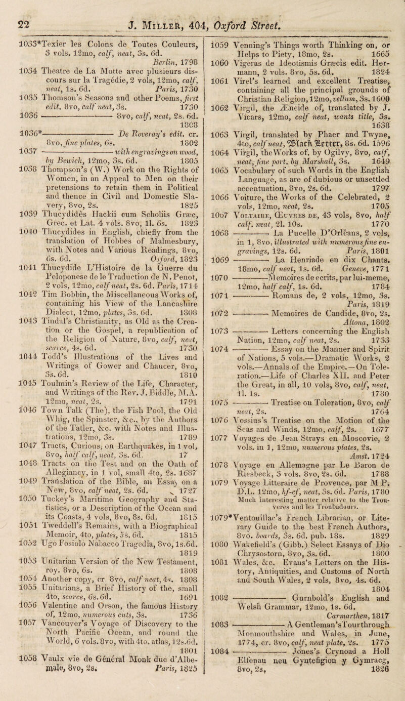 1033*Texier les Colons de Toutes Couleurs, 3 vols. 12mo, calf, neat, 3s. 6d. Berlin, 1798 1034 Theatre de La Motte avec plusieurs dis¬ cours sur la Tragedie, 2 vols, l2mo, calf, neat, Is. 6d. Paris, 1730 1035 Thomson’s Seasons and other Poems, first edit. 8vo, calf neat, 3s. 1730 1036 ---- 8yo, calf, neat, 2s. 6d. 1808 1036*-De Roveray’s edit. cr. 8vo, fine plates, 6s. 1802 1037 -veilh engravings on ivood, by Bewick, 12mo, 3s. 6d. 1805 1038 Thompson’s (W.) Work on the Rights of Women, in an Appeal to Men on their pretensions to retain them in Political and thence in Civil and Domestic Sla¬ very, 8vo, 2s. 1825 1039 Thucydides Hackii cum Scholiis Grrec, Grec. et Lat. 4 vols. 8vo, 11. 6s. 1823 1040 Thucydides in English, chiefly from the translation of Hobbes of Malmesbury, with Notes and Various Readings, 8vo, 6s. 6d. Ojford, 1823 1041 Thucydide L’Histoire de la Guerre du Peloponese de le Traduction de N. Penot, 2 vols, 12mo, calf neat, 2s. 6d. Paris, 1714 1042 Tim Bobbin, the Miscellaneous Works of, containing his View of the Lancashire Dialect, 12mo, plates, 3s. 6d. 1808 1043 Tindal’s Christianity, as Old as the Crea¬ tion or the Gospel, a republication of the Religion of Nature, 8vo, calf, neat, scarce, 4s. 6d. 1730 1044 Todd’s Illustrations of the Lives and Writings of Gower and Chaucer, 8vo, 3s. 6d. 1810 1015 Toulmin’s Review of the Life, Character, and Writings of the Rev. J. Biddle, M.A. 12mo, neat, 2s. 1791 1046 Town Talk (The), the Fish Pool, the Old Whig, the Spinster, &c., by the Authors of the Tatler, &c. witli Notes and Illus¬ trations, 12mo, 3s. 1789 1047 Tracts, Curious, on Earthquakes, in 1 vol, 8vo, half calf, neat, 3s. 6d. 17 1048 Tracts on the Test and on the Oath of Allegiancy, in 1 vol, small 4to, 2s. 1687 1049 Translation of the Bible, an Essay on a New, 8vo, calf neat, 2s. 6d. v 1727 1050 Tuckey’s Maritime Geography and Sta¬ tistics, or a Description of the Ocean and its Coasts, 4 vols, 8vo, 8s. 6d, 1815 1051 Tweddell’s Remains, with a Biographical Memoir, 4to, plates, 5s. 6d. 1815 1052 Ugo Fosiolo Nabaceo Tragedia, 8vo, ls.6d. 1819 1053 Unitarian Version of the New Testament, roy. 8vo, 6s. 1808 1054 Another copy, cr 8vo, calf neat, 4s. 1808 1055 Unitarians, a Brief History of the, small 4to, scarce, ds.6d. 1691 1056 Valentine and Orson, the famous History of, 12mo, numerous cuts, 3s. 1736 1057 Vancouver’s Voyage of Discovery to the North Pacific Ocean, and round the World, 6 vols. 8vo, with4to. atlas, 12s.6d. 1801 1058 Vaulx vie de General Monk due d’Albe- JUidc, 8vo, 2s. Paris, 1825 1059 1060 1061 1062 1063 1064 1065 1066 1067 1068 1069 1070 1071 1072 1073 1074 Venning’s Things worth Thinking on, or Helps to Piety, 18mo, 2s. 1665 Vigeras de Ideotismis Graecis edit. Her¬ mann, 2 vols. 8vo, 5s. 6d. 1824 Virel’s learned and excellent Treatise, containing all the principal grounds of Christian Religion, l2mo, vellum, 3s. 1600 Virgil, the TEneide of, translated by J. Vicars, l2mo, calf neat, wants title, 3s. 1638 Virgil, translated by Phaer and Twyne, 4to, calf neat, IlcttEU, 8s. 6d. 1596 Virgil, the Works of, by Ogilvy, 8vo, calf, neat, fine port, by Marshall, 3s. 1649 Vocabulary of such Words in the English Language, as are of dubious or unsettled accentuation, 8vo, 2s. 6d. 1797 Voiture, the Works of the Celebrated, 2 vols, 12mo, neat, 2s. 1705 Voltaire, CEuvres de, 43 vols, 8vo, half calf, neat, 21. 10s. 1770 •---La Pucelle D’Orleans, 2 vols, in 1, 8vo .illustrated with numerous fine en¬ gravings, 12s. 6d. Paris, 1801 -- La Iienriade en dix Chants. 18mo, calf neat, Is. 6d. Geneve, 1771 1075 1076 1077 1078 1079 -Memoires de ecrits, par lui-meme, 12mo, half calf , Is. 6d. 1784 -— Romans de, 2 vols, 12mo, 3s. Paris, 1819 -- Memoires de Candide, 8vo, 2s. Altona, 1802 ---Letters concerning the English Nation, 12mo, calf neat, 2s. 1733 -Essay on the Manner and Spirit of Nations, 5 vols.—Dramatic Works, 2 vols.—Annals of the Empire.—On Tole¬ ration.—Life of Charles XII. and Peter the Great, in all, 10 vols, 8vo, calf, neat, 11. Is. 1780 ---- Treatise on Toleration, 8vo, calf neat, 2s. 1764 Vossius’s Treatise on the Motion of the Seas and Winds, 12mo, calf, 2s. 1677 Voyages de Jean Strays en Moscovie, 2 vols. in 1, 12mo, numerous plates, 2s. Amst. 1724 Voyage en Allemagne par Le Baron de Riesbeck, 3 vols. 8vo, 2s. 6d. 1788 Voyage Litteraire de Provence, par M P. D.L. 12mo, hf-cf, neat, 3s. 6d. Paris, 1780 Much interesting matter relative to the Trou* veres and les Troubadours. 1079*Ventouillao’s French Librarian, or Lite¬ rary Guide to the best French Authors, 8vo. boards, 3s. 6d. pub. 18s. 1829 1080 Wakefield’s (Gibb.) Select Essays of Dio Chrysostom, 8vo, 3s. 6d. 1800 1081 Wales, &c. Evans’s Letters on the His¬ tory, Antiquities, and Customs of North and South Wales, 2 vols, 8vo, 4s. 6d. 1804 ——-Gurnbold’s English and 1082 1083 1084 Welsh Grammar, 12mo, Is. 6d. Carmarthen, 1817 --- A Gentleman’s!'our through Monmouthshire and Wales, in June, 1774, cr. 8vo,calf, neat plate, 2s. 1775 Jones’s Crynoad a Holl Elfenau neu Gyntefigioa y Gymracg, 8vo, 1826