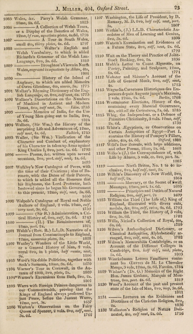 1085 Wales, &c. Parry’s Welsh Grammar, 18mo, Is. 6d. 1823 -A Collection of Welsh Tours, 1086 1087 1088 1089 1090 or a Display of the Beauties of Wales, 12mo, hfruss, aquatinta plates, 4s.6d. 1798 -A Tour in South Wales, small 4to, thirty plates, 4s. 6d. 1? 97 -— Walter’s English and Welsh Vocabulary, to which is added Richards’s Grammar of the Welsh Lan- Language, 8vo, 3s. 6d. 1810 Broughton’s Views in North Wales} engraved in aquatinta by Aiken, 4to, 2s. _ 1801 History of the Island of Anglesey, to which are added Memoirs of Owen Glendour, 4to, scarce, 3s. 1775 1091 Walker’s Rhyming Dictionary of the Eng¬ lish Language, cr. 8vo, calf neat, 6s. 1775 1092 Wallace’s Dissertations on the Numbers of Mankind in Antient and Modern Times, 8vo, calf neat, 3s. Edin. 1753 1093 -Memoirs of India, for the Use of Young Men going out to India, 8vo, 3s. 6d.  1824 1094 Wallace, (Sir Wm.) the History of the surprising Life and Adventures of, l2mo, calf neat, 4s. 6d. Falkirk, 17 85 1095 Waller, (Sir Wm.) Vindication of the Character and Conduct of, explanatory of his Character in taken up Arms against King Charles I, 8vo, port. 4s. 6d. 1793 1096 --Poems, &c. written upon several occasions, 8vo, port, calf, neat, Is. 6d. 1693 1097 Walkley’s New Catalogue of Peers, with the time of their Creations; also of Ba¬ ronets, with the Dates of their Patents, to which is added all the Llonours that his Highness, the Lord Protector, hath bestowed since he began his Government to this present, l2mo, calf, neat, 3s. 6d. 1658 1098 Walpole’s Catalogue of Royal and Noble Authors of England, 2 vols. 12mo, calf, very neat, 3s. 6d. 17 59 1099 --- (Sir R.) Administration, a Cri¬ tical History of, 8vo, calf, 2s. 6d. 1743 1100 --- (II.) The Reminiscences of, l8mo, port. 2s. 1821 1101 Walsh’s (Rev. R.) L.L.D. Narrative of a Journal from Constantinople to England, 12mo, numerous plates, 5s. 1828 1102 Wanley’s Wonders of the Little World, or a General History of Man, 2 vols. royal 8vo, in 1 plates, half russia, neat, 9s. 1806 1103 Ward’s Six-folde Politician, together with Seth’s Sermons, 18mo, 3s. 6d. 1670 1104 Warner’s Tour in Cornwall, in the Au¬ tumn of 1808, 8vo, plate, 2s. 1809 1104* Warner’s Excursions from Bath, 8vo, 2s. 1801 1105 Warrs with Foreign Princes.dangerous to our Commonwealth, proving that the Kings of England always preferred Un¬ just Peace, before the Justest Warre, 12mo, port, 3s. 1657 1106 Warton’s Observations on the Fairy Queen of Spencer, 2 vols. 8vo, calf,neat, 3s. 6d. 1762 1107 Washington, the Life of President, by D. Ramsay, M. D. 8vo, half calf, neat, port. 3s. 1807 1108 Watkin’s, (J.) L.L.D. Characteristic An* ecdotes of Men of Learning and Genius, 8vo, 3s. 6d. 1808^ 1109 Watson’s Examination and Evidences of a Future State, 8vo, calf, neat, 2s. 6d. 1792 1110 Watt on the Theory and Practice of Joint- Stock Banking, 8vo, 2s. 1836 1111 Webb’s Letter to Count Algarotte, on Poetry, Painting, and Sculpture, 12mo, Is. 6d. 1771 1112 Webster and Skinner’s Account of the Life of General Monk, 8vo, calf, neat, 4s. 1723 1113 Weguelin Caracteres Ilistoriques des Em- pereursdepuis Auguste jusqu’a Maximin, 2 vols. l2mo, 2s. 6d. Berlin, 1768 1114 Westminster Elections, History of the, containing every Material Occurrence, 4to, with all the Caricatures, 7s. 6d. 1785 1115 Whig, the Independent, or a Defence of Primitive Christianity, 3 vols. 12mo, calf, 2s. 6d. 1732 1116 White’s JEgyptiaca, or Observations on Certain Antiquities of Egypt—Part I. contains the History of Pompey’s Pillars, plates, 4to, 4s. 6d. Oxford, 1801 1117 Wild’s Iter Boreale, with large additions, and other Poems, 18mo, 2s. 6d. 1668 1118 Wilke’s (J.) the Correspondence of, with Life by Almon, 5 vols, cr. 8vo, port. 5s. 1805 North Briton, No. 1 to 46 in- 1119 1120 1121 1122 1123 William the Third (The Life of,) King of elusive, 8vo, half calf, neat, 2s. Wilkin’s Discovery of a New World, 8vo, half calf , 2s. 1864 --—L Mercury, or the Secret of Swift Messages, 12mo, port. Is. 6d. 1695 -Principles and Duties of Natural Religion, 8vo, calf port. 2s 1699 England, illustrated with divers cuts, medals, &c, 8vo, calf, extra, 4s. 6d. 1703 1124 William the Third, the History of, 3 vols, 8vo, 5s. 6d. 1702 1125 Wills, Nichol’s Collection of Ptoyal, 4to, 6s. 6d. 1780 1126 Wilson’s Archmological Dictionary, or Classical Antiquities, Alphabetically ar¬ ranged, 8vo, calf, neat, 4s. 6d. 1782 1127 Wilson’s Memorabilia Cantabrigise, or an Account of the Different Colleges in Cambridge, 8vo, half calf, neat, plates, 3s. 6d. 1803 1128 Winckelmann Lettres Familiares conte- nant les Giuvres de M. Le Chevalier Mengs, 3 vols, 12mo, 2s. 6d. Yverdon, 1784 1129 Wishart’s (Dr. G.) Memoirs of the Right Hon. James Graham, Marquis of Mon¬ trose, 8vo, port. 4s. 6d. 1819 1130 Wood’s Account of the past and present state of the Isle of Man, 8vo, map, 3s. 6d. 1811 1131 -L ectures on the Evidences and Doctrines of the Christian Religion, 8vo, 2s. 1836 1132 Wallaston’s Religion of Nature Deli¬ neated, 4to, calf neat, 2s. 6d. 1716