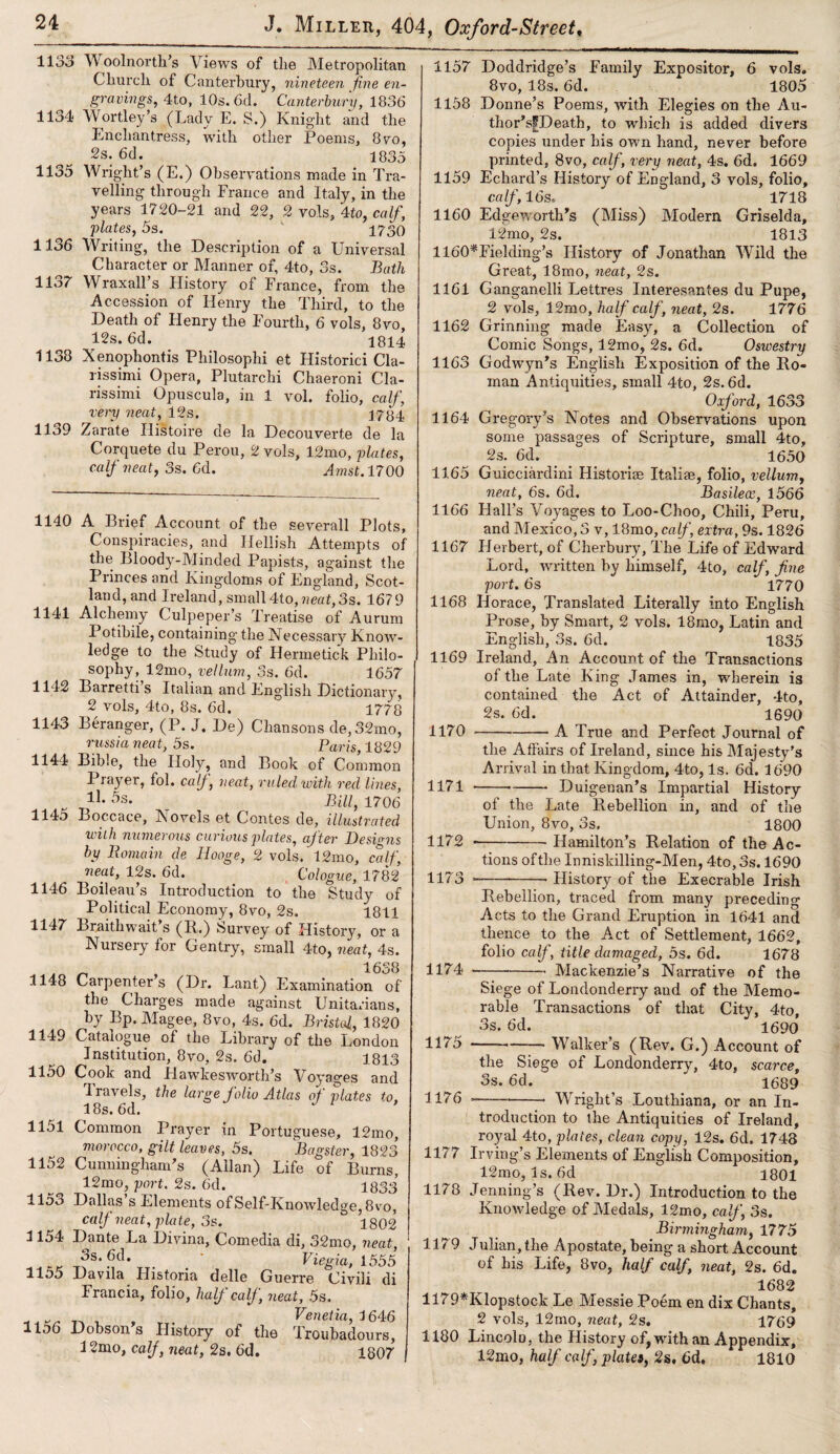 11 oo 1134 1135 1136 1137 1133 1139 W oolnorth’s Views of the Metropolitan Church of Canterbury, nineteen fine en¬ gravings,, 4to, 10s. 6d. Canterbury, 1836 Wortley’s (Lady E. S.) Knight and the Enchantress, with other Poems, 8vo, 2s. 6d. 1835 Wright’s (E.) Observations made in Tra¬ velling through France and Italy, in the years 1720-21 and 22, 2 vols, 4to, calf, plates, 5s. 1730 Writing, the Description of a Universal Character or Manner of, 4to, 3s. Bath Wraxall s History of France, from the Accession of Henry the Third, to the Death of Henry the Fourth, 6 vols, 8vo, 12s. 6d. 1814 Xenophontis Philosophi et Historici Cla- rissimi Opera, Plutarchi Chaeroni Cla- rissimi Opuscula, in 1 vol. folio, calf, very neat, 12s. 1784 Zarate Histoire cle la Decouverte de la Corquete du Perou, 2 vols, 12mo, plates, calf neat, 3s. 6d. Amst. 1700 1140 A Brief Account of the severall Plots, Conspiracies, and Hellish Attempts of the Bloody-Minded Papists, against the Princes and Kingdoms of England, Scot¬ land, and Ireland, small4to,«eaf,3s. 1679 Alchemy Culpeper’s Treatise of Aurum Potihile, containing the Necessary Know¬ ledge to the Study of Hermetick Philo¬ sophy, 12mo, vellum, 3s. 6d. 1657 Barretti’s Italian and English Dictionary, 2 vols, 4to, 8s. 6d. 1778 Beranger, (P. J, De) Chansons de, 32mo, russia neat, 5s. Paris, 1829 Bible, the Holy, and Book of Common Prayer, fol. calj, neat, ruled with red lines, 1J- , Bill, 1706 Boccace, Novels et Contes de, illustrated with numerous curious plates, after Designs by Domain de Hooge, 2 vols. 12mo, calf, neat, 12s. 6d. Cologne, 1782 Boileau’s Introduction to the Study of Political Economy, 8vo, 2s. 1811 Braithwait s (II.) Survey of History, or a Nursery for Gentry, small 4to, neat, 4s. „ , 1638 Carpenter s (Dr. Lant) Examination of the Charges made against Unitarians, by Bp. Magee, 8vo, 4s. 6d. Bristol, 1820 Catalogue of the Library of the London Institution, 8vo, 2s. 6d. 1813 Cook and Hawlcesworth’s Voyages and I ravels, the large folio Atlas of plates to, 18s. 6d. Common Prayer in Portuguese, 12mo, morocco, gilt leaves, 5s. Bagster, 1823 Cunningham's (Allan) Life of Burns, 12mo, port. 2s. 6d. 1833 Dallas s Elements of Self-Knowledge, 8vo, calf neat, plate, 5s. 1802 Dante La Divina, Comedia di, 32mo, neat, os. 6d. Pxegxa, 1555 Davila Ilistoria delle Guerre Civili di Francia, folio, half calf , neat, 5s. Venetia, 1646 Dobsons History of the Troubadours, 12mo, calf, neat, 2s. 6d. 1807 1141 1142 1143 1144 1145 1146 1147 1148 1149 1150 1151 1152 1153 1154 1155 1156 1157 Doddridge’s Family Expositor, 6 vols. 8vo, 18s. 6d. 1805 1158 Donne’s Poems, with Elegies on the Au- thor'sfDeath, to which is added divers copies under his own hand, never before printed, 8vo, calf, very neat, 4s. 6d. 1669 1159 Echard’s History of England, 3 vols, folio, calf, 16s. 1718 1160 Edgeworth's (Miss) Modern Griselda, 12mo, 2s. 1813 1160*Fielding’s History of Jonathan Wild the Great, 18mo, neat, 2s. 1161 Ganganclli Lettres Interesantes du Pupe, 2 vols, 12mo, half calf , neat, 2s. 1776 1162 Grinning made Easy, a Collection of Comic Songs, 12mo, 2s. 6d. Oswestry 1163 Godwyn's English Exposition of the Ro¬ man Antiquities, small 4to, 2s. 6d. Oxford, 1633 1164 Gregory’s Notes and Observations upon some passages of Scripture, small 4to, 2s. 6d. 1650 1165 Guicciardini Historic Italiae, folio, vellum, neat, 6s. 6d. Basileoe, 1566 1166 Flail’s Voyages to Loo-Choo, Chili, Peru, and Mexico, 3 v, 18mo, calf, extra, 9s. 1826 1167 Herbert, of Cherbury, The Life of Edward Lord, written by himself, 4to, calf, fine port. 6s 1770 1168 Horace, Translated Literally into English Prose, by Smart, 2 vols. 18mo, Latin and English, 3s. 6d. 1835 1169 Ireland, An Account of the Transactions of the Late King James in, wherein is contained the Act of Attainder, 4to, 2s. 6d. 1690 A True and Perfect Journal of 1170 1171 1172 1173 the Affairs of Ireland, since his Majesty's Arrival in that Kingdom, 4to, Is. 6d. 1690 ---- Duigenan’s Impartial History of the Late Rebellion in, and of the Union, 8vo, 3s. 1800 Hamilton’s Relation of the Ac- 1174 tions of the Inniskilling-Men, 4to, 3s. 1690 -— -History of the Execrable Irish Rebellion, traced from many preceding Acts to the Grand Eruption in 1641 and thence to the Act of Settlement, 1662, folio calf, title damaged, 5s. 6d. 1678 Mackenzie’s Narrative of the 1175 1176 Siege of Londonderry and of the Memo¬ rable Transactions of that City, 4to, 3s. 6d. I690 -— Walker’s (Rev. G.) Account of the Siege of Londonderry, 4to, scarce, 3s. 6d.  ' 1689 __— Wright’s Louthiana, or an In¬ troduction to the Antiquities of Ireland, royal 4to, plates, clean copy, 12s. 6d, 1748 1177 Irving’s Elements of English Composition, 12mo, Is. 6d 1801 1178 Jenning’s (Rev. Dr.) Introduction to the Knowledge of Medals, 12mo, calf, 3s. Birmingham, 1775 1179 Julian, the Apostate, being a short Account of his Life, 8vo, half calf, neat, 2s. 6d. 1682 1179*Klopstock Le Messie Poem en dix Chants, 2 vols, 12mo, neat, 2s. 1769 1180 Lincoln, the History of, with an Appendix, 12mo, half calf plates, 2s, 6d. 1810
