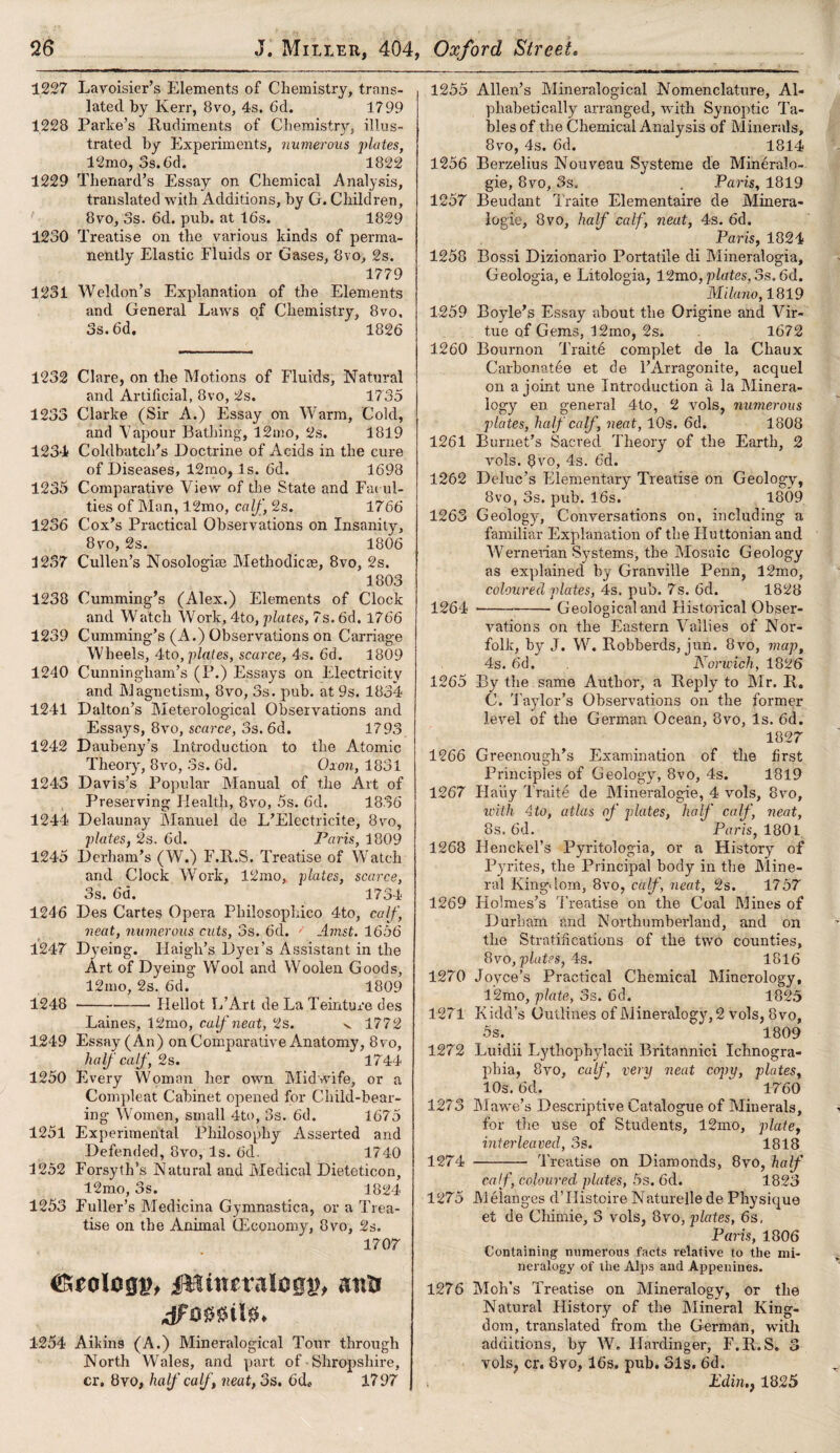 1227 Lavoisier’s Elements of Chemistry, trans¬ lated by Kerr, 8vo, 4s. 6d. 1799 1228 Parke’s Rudiments of Chemistry, illus¬ trated by Experiments, numerous plates, 12mo, 3s. 6d. 1822 1229 Thenard’s Essay on Chemical Analysis, translated with Additions, by G. Children, 8vo, 3s. 6d. pub. at 16s. 1829 1230 Treatise on the various kinds of perma¬ nently Elastic Fluids or Gases, 8vo, 2s. 1779 1231 Weldon’s Explanation of the Elements and General Laws of Chemistry, 8vo, 3s. 6d. 1826 1232 Clare, on the Motions of Fluids, Natural and Artificial, 8vo, 2s. 1735 1233 Clarke (Sir A.) Essay on Warm, Cold, and Vapour Bathing, 12mo, 2s. 1819 1234 Cold batch’s Doctrine of Acids in the cure of Diseases, 12mo, Is. 6d. 1698 1235 Comparative View of the State and Facul¬ ties of Man, 12mo, calf, 2s. 1766 1236 Cox’s Practical Observations on Insanity, 8vo, 2s. 1806 1237 Cullen’s Nosologim Methodic®, 8vo, 2s. 1803 1238 Cumming’s (Alex.) Elements of Clock and Watch Work, 4to, plates, 7s. 6d. 1766 1239 Cumming’s (A.) Observations on Carriage Wheels, 4to,plates, scarce, 4s. 6d. 1809 1240 Cunningham’s (P.) Essays on Electricity and Magnetism, 8vo, 3s. pub. at 9s. 1834 1241 Dalton’s Meterological Observations and Essays, 8vo, scarce, 3s. 6d. 1793 1242 Daubeny’s Introduction to the Atomic Theory, 8vo, 3s. 6d. Oxon, 1831 1243 Davis’s Popular Manual of the Art of Preserving Health, 8vo, 5s. 6d. 1836 1244 Delaunay Manuel de L’Electricite, 8vo, plates, 2s. 6d. Paris, 1809 1245 Durham’s (W.) F.R.S. Treatise of Watch and Clock Work, 12mo, plates, scarce, 3s. 6a. 1734 1246 Des Cartes Opera Philosophico 4to, calf, neat, numerous cuts, 3s. 6d. Amst. 1656 1247 Dyeing. Ilaigh’s Dyer’s Assistant in the Art of Dyeing Wool and Woolen Goods, 12mo, 2s. 6d. 1809 1248 ---Ilellot L’Art de La Teinture des Laines, 12mo, calf neat, 2s. v 1772 1249 Essay (An) on Comparative Anatomy, 8vo, half calf , 2s. 1744 1250 Every Woman her own Midwife, or a Compleat Cabinet opened for Child-bear¬ ing Women, small 4to, 3s. 6d. 1675 1251 Experimental Philosophy Asserted and Defended, 8vo, Is. 6d. 1740 1252 Forsyth’s Natural and Medical Dieteticon, 12mo, 3s. 1824 1253 Fuller’s Medicina Gymnastica, or a Trea¬ tise on the Animal (Economy, 8vo, 2s. 1707 CKeolcgj?, Utmcralosn?, ana 1254 Aikins (A.) Mineralogical Tour through North Wales, and part of Shropshire, cr, 8vo, half calf , neat, 3s. 6d* 1797 1255 Allen’s Mineralogical Nomenclature, Al¬ phabetically arranged, with Synoptic Ta¬ bles of the Chemical Analysis of Minerals, 8vo, 4s. 6d. 1814 1256 Berzelius Nouveau Systeme de Mineralo- gie, 8vo, 3s, . Paris, 1819 1257 Beudant Traite Elementaire de Minera- logie, 8vo, half calf, neat, 4s. 6d. Paris, 1824 1258 Bossi Dizionario Portatile di Mineralogia, Geologia, e Litologia, 12mo, plates, 3s, 6d. Milano, 1819 1259 Boyle’s Essay about the Origine and Vir¬ tue of Gems, 12ino, 2s. 1672 1260 Bournon Traite complet de la Chaux Carbonatde et de l’Arragonite, acquel on a joint une Introduction a la Minera¬ logy en general 4to, 2 vols, numerous plates, half calf , neat, 10s. 6d. 1808 1261 Burnet’s Sacred Theory of the Earth, 2 vols. 8vo, 4s. 6d. 1262 Deluc’s Elementary Treatise on Geology, 8vo, 3s. pub. 16s. 1809 1263 Geology, Conversations on, including a familiar Explanation of the Huttonianand Wernerian Systems, the Mosaic Geology as explained by Granville Penn, 12mo, coloured plates, 4s. pub. 7s. 6d. 1828 1264 --Geological and Historical Obser¬ vations on the Eastern Vallies of Nor¬ folk, by J. W. Robberds, jun. 8vo, map, 4s. 6d. Norwich, 1826 1265 By the same Author, a Reply to Mr. R. C. Tajdor’s Observations on the former level of the German Ocean, 8vo, Is. 6d. 1827 1266 Greenough’s Examination of the first Principles of Geology, 8vo, 4s. 1819 1267 Haiiy Traite de Mineralogie, 4 vols, 8vo, with 4to, atlas of plates, half calf, neat, 8s. 6d. Paris, 1801 1268 Ilenckel’s Pyritologia, or a History of Pyrites, the Principal body in the Mine¬ ral Kingdom, 8vo, calf, neat, 2s. 1757 1269 Holmes’s Treatise on the Coal Mines of Durham and Northumberland, and on the Stratifications of the two counties, 8vo, plates, 4s. 1816 1270 Joyce’s Practical Chemical Minerology, 12mo, plate, 3s. 6d. 1825 1271 K icld’s Outlines of Mineralogy, 2 vols, 8vo, 5s. 1809 1272 Luidii Lythopbylacii Britannici Ichnogra- phia, 8vo, calf, very neat copy, plates, 10s. 6d. ‘ 1760 1273 Mawe’s Descriptive Catalogue of Minerals, for the use of Students, 12mo, plate, interleaved, 3s. 1818 1274 - Treatise on Diamonds, 8vo, half cal f, coloured plates, 5s. 6d. 1823 1275 Melanges d’Histoire Naturellede Physique et de Chimie, 3 vols, 8vo, plates, 6s, Paris, 1806 Containing numerous facts relative to the mi¬ neralogy of the Alps and Appenines. 1276 Moh’s Treatise on Mineralogy, or the Natural History of the Mineral King¬ dom, translated from the German, with additions, by W. Hardinger, F.R.S. 3 vols, cr. 8vo, 16s. pub. 31s. 6d. Edin., 1825