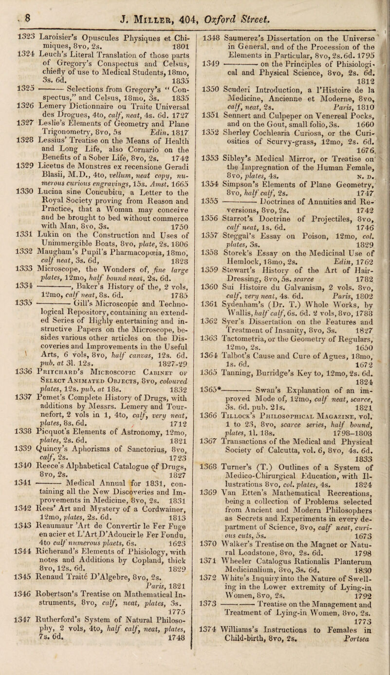1323 Laroisier’s Opuscules Physiques et Chi- miques, 8vo, 2s. ' 1801 1324 Leuch’s Literal Translation of those parts of Gre gory’s Conspectus and Celsus, chiefly of use to Medical Students, 18mo, 3s. 6d. 1835 1325 --— Selections from Gregory’s “ Con¬ spectus,” and Celsus, 18mo, 3s. 1835 1326 Lemery Dictionnaire ou Traite Universal des Drogues, 4to, calf, neat, 4s. 6d. 1727 1327 Leslie’s Elements of Geometry and Plane Trigonometry, 8vo, 5s Edin. 1817 1328 Lessius’ Treatise on the Means of Health and Long Life, also Cornario on the Benefits of a Sober Life, 8vo, 2s. 1742 1329 Licetus de Monstres ex recensione Geradi Blasii, M.D., 4to, vellum, neat copy, nu¬ merous curious engravings, 15s. Ams't. 1665 1330 Lucina sine Concubitu, a Letter to the Boyal Society proving from Reason and Practice, that a Woman may conceive and be brought to bed 'without commerce with Man, 8vo, 3s. 1750 1331 Lukin on the Construction and Uses of Unirnmergible Boats, 8vo, plate, 2s. 1806 1332 Maugham’s Pupil’s Pharmacopoeia, 18mo, calf neat, 3s. 6d, 1828 1333 Microscope, the Wonders of, fine large plates, 12mo, half bound neat, 2s. 6d. 1334 -, Baker’s History of the, 2 vols, 12mo, calf neat, 8s. 6d. 1785 1335 -Gill’s Microscopic and Techno¬ logical Repository,containing an extend¬ ed Series of Higlily entertaining and in¬ structive Papers on the Microscope, be¬ sides various other articles on the Dis¬ coveries and Improvements in the Useful Arts, 6 vols, 8vo, half canvas, 12s. 6d. pub. at 31. 12s. 1827-29 1336 Pritchard’s Microscopic Cabinet of Select Animated Objects, 8vo, coloured plates, 12s. pub. at 18s. 1832 1337 Pomet’s Complete History of Drugs, with additions by Messrs. Lemery and Tour- nefort, 2 vols in 1, 4to, calf very neat, plates, 8s. 6d. , ~ 1712 1338 Picquot’s Elements of Astronomy, 12mo, plates, 2s. 6d. 1821 1339 Quincy’s Aphorisms of Sanctorius, 8vo, calf 2s. 1723 1340 Reece’s Alphabetical Catalogue of Drugs, 8vo, 2s. v 1827 1341 --Medical Annual for 1831, con¬ taining all the New Discoveries and Im¬ provements in Medicine, 8vo, 2s. 1831 1342 Rees’ Art and Mystery of a Cordwainer, 12mo, plates, 2s. 6d. 1813 1343 Ileaumaur ’Art de Convertir le Fer Fuge enacier et L’Art D’Adoucirle Fer Fondu, 4to calf numerous plaets, 6s. 1623 1344 Richerand’s Elements of Phisiology, with notes and Additions by Copland, thick 8vo, 12s. 6d. 1829 1345 Renaud Traite D’Algebre, 8vo, 2s. Paris, 1821 1346 Robertson’s Treatise on Mathematical In¬ struments, 8vo, calf, neat, plates, 3s. 1775 1347 Rutherford’s System of Natural Philoso¬ phy, 2 vols, 4to, half calf neat, plates, 7s. 6d. 1748 1348 Saumerez’s Dissertation on the Universe in General, and of the Procession of the Elements in Particular, 8vo, 2s. 6d. 1795 1349 --- on the Principles of PhisiologR cal and Physical Science, 8vo, 2s. 6d. 4812 1350 Scuderi Introduction, a PHistoire de la Medicine, Ancienne et Moderne, 8vo, calf neat, 2s. Paris, 1810 1351 Sennert and Culpeper on Venereal Pocks, and on the Gout, small folio, 3s. 1660 1352 Sherley Cochlearia Curiosa, or the Curi¬ osities of Scurvy-grass, 12mo, 2s. 6d. 1676, 1353 Sibley’s Medical Mirror, or Treatise on' the Impregnation of the Human Female, 8vo, plates, 4s. n. d. 1354 Simpson’s Elements of Plane Geometry, 8vo, half calf, 2s. 1747 1355 --Doctrines of Annuities and Re¬ versions, 8vo, 2s. 1742 1356 Starrot’s Doctrine of Projectiles, 8vo, calf neat, Is. 6d. 1746 1357 Steggal’s Essay on Poison, 12mo, col. plates, 3s. 1829 1358 Storek’s Essay on the Medicinal Use of Hemlock, l8mo, 2s. Edin, 1762 1359 Stewart’s History of the Art of Hair- Dressing, 8vo, 5s. scarce 1782 1360 Sui Histoire du Galvanism, 2 vols. 8vo, calf very neat, 4s. 6d. Paris, 1802 1361 Sydenham’s (Dr. T.) Whole Works, by Wallis, half calf, 6s. 6d. 2 vols, 8vo, 1788 1362 Syer’s Dissertation on the Features and Treatment of Insanity, 8vo, 3s. 1827 1363 Tactometria, or the Geometry of Regulars, 12mo, 2s. 1650 1364 Talbot’s Cause and Cure of Agues, 18mo, Is. 6d. 1672 1365 Tanning, Burridge’s Key to, 12mo, 2s. 6d. 1824 1365*--—— Swan’s Explanation of an im¬ proved Mode of, 12mo, calf neat, scarce, 3s. 6d. pub. 21s. 1821 1366 Tillock’s Philosophical Magazine, vol, 1 to 23, 8vo, scarce series, half bound, plates, 11. 18s. 1798-1808 1367 Transactions of the Medical and Physical Society of Calcutta, vol. 6, 8vo, 4s. 6d. 1833 1368 Turner’s (T.) Outlines of a System of Medico-Chirurgical Education, with Il¬ lustrations 8vo, col. plates, 4s. 1824 1369 Van Etten’s Mathematical Recreations, being a collection of Problems selected from Ancient and Modern Philosophers as Secrets and Experiments in every de¬ partment of Science, 8vo, calf neat, curi¬ ous cuts, 5s. 1673 1370 Walker’s Treatise on the Magnet or Natu¬ ral Loadstone, 8vo, 2s. 6d. 1798 1371 Wheeler Catalogus Rationalis Planterum Medicinalium, 8vo, 3s. 6d. 1830 1372 White’s Inquiry into the Nature of Swell¬ ing in the Lower extremity of Lying-in Women, 8vo, 2s. 1792 1373 >--— Treatise on the Management and Treatment of Lying-in Women, 8vo, 2s. 1773 1374 Williams’s Instructions to Females in Child-birth, 8vo, 2s. Portsea