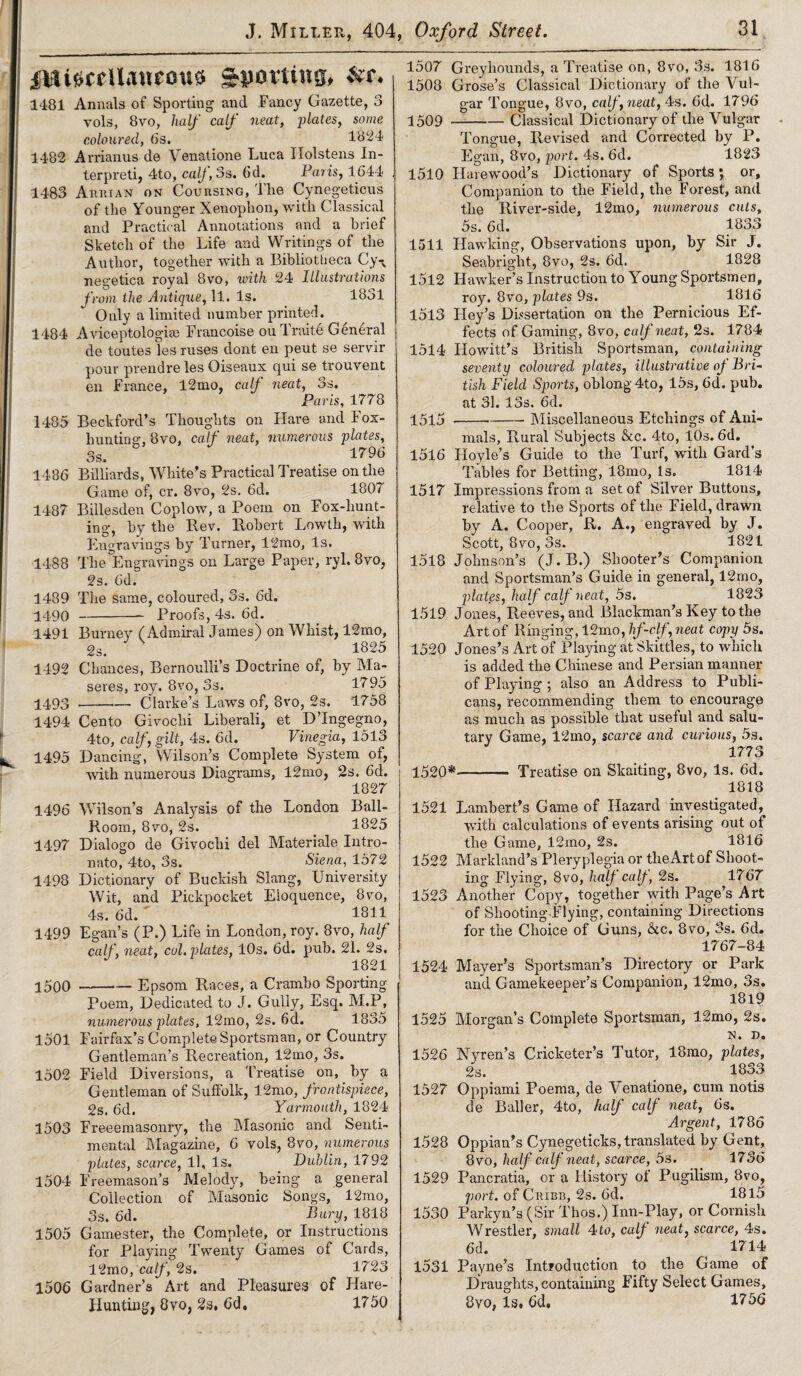 ——- miscellaneous Spotting, &t. 1481 Annals of Sporting and Fancy Gazette, 3 vols, 8vo, half calf neat, fates, some coloured, 6s. 1824 1482 Arrianus de Venatione Luca Ilolstens In¬ terpret!, 4-to, calf 3s. 6d. Paris, 1644 . 1483 Annian on Coursing, 'I be Cynegeticus of the Younger Xenophon, with Classical and Practical Annotations and a brief Sketch of the Life and Writings of the Author, together with a Bibliotheca Cy-N negetica royal 8vo, with 24 Illustrations from the Antique, 11. Is. 1831 Only a limited number printed. 1484 Aviceptologiee Francoise ou Traite General de toutes les ruses dont en peut se servir pour prendre les Oiseaux qui se trouvent en France, 12mo, calf neat, 3s. Paris, 1778 1485 Beckford’s Thoughts on Hare and Fox¬ hunting-, 8vo, calf neat, numerous plates, 3s. 1^96 1486 Billiards, White’s Practical Treatise on the Game of, cr. 8vo, 2s. 6d. 1807 1487 Billesden Coplow, a Poem on Fox-hunt¬ ing, by the Rev. Robert Lowth, with Engravings by Turner, 12mo, Is. 1488 The Engravings on Large Paper, ryl. 8vo, 2s. 6d. 1489 The same, coloured, 3s. 6d. 1490 -- Proofs, 4s. 6d. 1491 Burney (Admiral James) on Whist, 12mo, 1825 1492 Chances, Bernoulli’s Doctrine of, by Ma- seres, roy. 8vo, 3s. 1795 4493-Clarke’s Laws of, 8vo, 2s. 1758 1494 Cento Givochi Liberali, et D’lngegno, 4to, calf, gilt, 4s. 6d. Vinegia, 1513 1495 Dancing, Wilson’s Complete System of, with numerous Diagrams, 12mo, 2s. 6d. 1827 1496 Wilson’s Analysis of the London Ball- Room, 8vo, 2s. 1825 1497 Dialogo de Givochi del Materiale Intro- nato, 4to, 3s. Siena, 1572 1498 Dictionary of Buckish Slang, University Wit, and Pickpocket Eloquence, 8vo, 4s. 6d. 1811 1499 Egan’s (P.) Life in London, roy. 8vo, half calf, neat, col. plates, 10s. 6d. pub. 21. 2s. 1821 4500 -- Epsom Races, a Crambo Sporting Poem, Dedicated to J. Gully, Esq. M.P, numerous plates, 12mo, 2s. 6d. 1835 1501 Fairfax’s Complete Sportsman, or Country Gentleman’s Recreation, 12mo, 3s. 1502 Field Diversions, a Treatise on, by a Gentleman of Suffolk, 12mo, frontispiece, 2s, 6d. Yarmouth, 1824 1503 Freeemasonry, the Masonic and Senti¬ mental Magazine, 6 vols, 8vo, numerous plates, scarce, 11, Is. Dublin, 1792 1504 Freemason’s Melody, being a general Collection of Masonic Songs, 12mo, 3s. 6d. Bury, 1818 1505 Gamester, the Complete, or Instructions for Playing Twenty Games of Cards, 12mo, calf, 2s. 1723 1506 Gardner’s Art and Pleasures of Hare- Hunting, 8vo, 2s, 6d. 1750 1507 Greyhounds, a Treatise on, 8vo, 3s. 1816 1508 Grose’s Classical Dictionary of the Vul¬ gar Tongue, 8vo, calf neat, 4s. 6d. 1796 4509 -Classical Dictionary of the Vulgar Tongue, Revised and Corrected by P. Egan, 8vo, port. 4s. 6d. 1823 1510 Harewood’s Dictionary of Sports; or. Companion to the Field, the Forest, and the River-side, 12mo, numerous cuts, 5s. 6d. 1833 1511 Hawking, Observations upon, by Sir J. Seabriglit, 8vo, 2s. 6d. 1828 1512 Hawker’s Instruction to Young Sportsmen, roy. 8vo, plates 9s. 1816 1513 Iley’s Dissertation on the Pernicious Ef¬ fects of Gaming, 8vo, calf neat, 2s. 1784 1514 Howitt’s British Sportsman, containing seventy coloured plates, illustrative of Bri¬ tish Field Sports, oblong 4to, 15s, 6d. pub. at 31. 13s. 6d. 4545-Miscellaneous Etchings of Ani¬ mals, Pvural Subjects ckc. 4to, 10s. 6d. 1516 Hoyle’s Guide to the Turf, with Card’s Tables for Betting, 18mo, is. 1814 1517 Impressions from a set of Silver Buttons, relative to the Sports of the Field, drawn by A. Cooper, R. A., engraved by J. Scott, 8vo, 3s. 1821 1518 Johnson’s (J.B.) Shooter’s Companion and Sportsman’s Guide in general, 12mo, plates, half calf neat, 5s. 1823 1519 Jones, Reeves, and Blackman’s Key to the Art of Ringing, 12mo, hf-clf, neat copy 5s. 1520 Jones’s Art of Playing at Skittles, to which is added the Chinese and Persian manner of Playing; also an Address to Publi¬ cans, recommending them to encourage as much as possible that useful and salu¬ tary Game, 12mo, scarce and curious, 5s. 1773 1520*-— Treatise on Skaiting, 8vo, Is. 6d. 1818 1521 Lambert’s Game of Hazard investigated, with calculations of events arising out of the Game, 12mo, 2s. 1816 1522 Marid and’s Pleryplegia or tlieArtof Shoot¬ ing Flying, 8vo, half calf, 2s. 1767 1523 Another Copy, together with Page’s Art of Shooting-Flying, containing Directions for the Choice of Guns, &c. 8vo, 3s. 6d. 1767-84 1524 Mayer’s Sportsman’s Directory or Park and Gamekeeper’s Companion, 12mo, 3s, 1819 1525 Morgan’s Complete Sportsman, 12mo, 2s. N. D. 1526 Nyren’s Cricketer’s Tutor, 18mo, plates, 2s. 1333 1527 Oppiami Poema, de Venatione, cum notis de Bailer, 4to, half calf neat, 6s. Argent, 1786 1528 Oppian’s Cynegeticks, translated by Gent, 8vo, half calf neat, scarce, 5s. 1736 1529 Pancratia, or a History of Pugilism, 8vo, port, of Cribb, 2s. 6d. 1815 1530 Parkyn’s (Sir Thos.) Inn-Play, or Cornish Wrestler, small 4to, calf neat, scarce, 4s. 6d. > ( 1714 1531 Payne’s Introduction to the Game of Draughts, containing Fifty Select Games, 8vo, Is. 6d. 1756