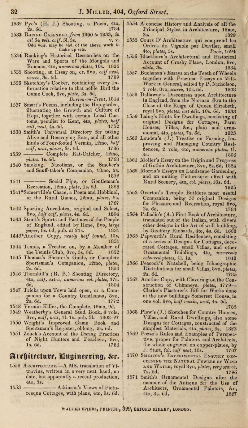 1532 Pye’s (H. J.) Shooting, a Poem, 4to, 2s. 6d. 1784 1533 Racing Calendar, from 1800 to 1833, in all 34 vols. calf, 31t 3s. v. y. Odd vols. may be had of the above work to make up sets. 1534 Rankings Historical Researches on the Wars and Sports of the Mongols and Romans, 4to, numerous plates, 10s. 1826 1535 Shooting, an Essay on, cr, 8vo, calf neat, scarce, 3s. 6d. 1789 1536 Sketchley’s Cocker, containing every In¬ formation relative to that noble Bird the Game Cock, 8vo, plate, 3s. 6d. Burton-on-Trent, 1814 1537 Smart’s Poems, including the Hop-garden, illustrating the Growth and Culture of Hops, together with certain Local Cus¬ toms, peculiar to Kent, 4to, plates, half calf, neat, 4s. 6d. 1752 1538 Smith’s Universal Directory for taking Alive and Destroying Rats, and all other kinds of Four-footed Vermin, 12mo, half calf, neat, plates, 3s. 6d. 1786 1539 -Complete Rat-Catcher, 12mo, plates. Is. 6d. 1768 1540 Smoking. Nicotiana, or the Smoker’s and Snuff-taker’s Companion, 18mo, 2s. 1832 1541 -Social Pipe, or Gentleman’s Recreation, 12mo, plate, Is. 6d. 1826 l541*Somerville’s Chace, a Poem and Hobbinol, or the Rural Games, 12mo, plates, 2s. 1767 1542 Sporting Anecdotes, original and Select, 8vo, half calf, plates, 4s. 6d. 1804 1543 Strutt’s Sports and Pastimes of the People of England, edited by Hone, 8vo, large paper, 8s. 6d, pub. at 21s. 1831 1543*Another Copy, neatly half bound, 10s. 1831 1544 Tennis, a Treatise on, by a Member of the Tennis Club, 8vo, 5s, 6d. 1822 1545 Thomas’s Shooter’s Guide, or Complete Sportsman’s Companion, 12mo, plates, 2s. 6d. / 1820 1546 Thornhill’s (R. B.) Shooting Directory, 4to, calf, extra, numerous col. plates, 17s. 6d. 1804 1547 Tricks upon Town laid open, or a Com¬ panion for a Country Gentleman, 8vo, 2s. 6d. 1772 1548 Vermin Killer, the Complete, 12mo, 9d. 1549 Weatherby’s General Stud Book, 4 vols, 8vo, culf, neat, 11. Is. pub. 31. 1808-27 1550 Wright’s Improved Game Book and Spmtsman’s Register, oblong, 2s. 6d. 1551 Zouch’s Account of the Daring Practices of Night Hunters and Poachers, 8vo, Is. 6d. 1783 gltrbitrrtutf, ISitgtiiemng, &r. 1552 Architecture.—A MS. translation of Vi¬ truvius, written in a veiy neat hand, no date, but apparently a recent production, 4to, 5s. 1553 —-—-'Atkinson’s Views of Pictu¬ resque Cottages, with plans, 4to, 8s. 6d. 1554 A concise History and Analysis of all the Principal Styles in Architecture, 12mo, 3s. 1829 1555 Corns D’Architecture qui comprend les Ordres de Vignole par Du viler, small 4to, plates, 5s. Paris, 1694 1556 Blackburn’s Architectural and Historical Account of Crosby Place, London, 8vo, plate, 3s. 1834 1557 Buchanan’s Essays on the Teeth of Wheels together with Practical Essays on Mill- Work in General, edited by P. Nicholson, 2 vols, 8vo, scarce, 10s. 6d. 1808 1558 Dallaway’s Discourses upon Architecture in England, from the Norman yEva to the Close of the Reign of Queen Elizabeth, royal 8vo, plates, last edit. 10s. 6d. 1833 1559 Laing’s Hints for Dwellings, consisting of original Designs for Cottages, Farm Houses, Villas, &c., plain and orna¬ mental, 4to, plates, 7s. 6d. 1823 1560 Louden’s (J.) Treatise on Farming, Im¬ proving and Managing Country Resi¬ dences, 2 vols, 4to, numerous plates, ll. 8s. 1806 1561 Moller’s Essay on the Origin and Progress of Gothic Architecture, 8vo, 2s. 6d. 1824 1562 Morris’s Essays on Landscape Gardening, and on uniting Picturesque effect with Rural Scenery, 4to, col. plates. 10s. 6d. 1825 1563 Overton’s Temple Builders most useful Companion, being 50 original Designs for Pleasure and Recreation, royal 8vo, 3s. 6d. ' 1784 1564 Palladio’s (A.) First Book of Architecture, translated out of the Italian, with divers other designs in the Art of well building, by Geoffery Richards, 4to, 4s. 6d. 1668 1565 Papworth’s Rural Residences, consisting of a series of Designs for Cottages, deco¬ rated Cottages, small Villas, and other Ornamental Buildings, 4to, numerous coloured plates, 11. Is. 1818 1566 Peacock’s Nutshell, being Ichnographic Distributions for small Villas, 8vo, plates, 2s. 6d. 1785 1567 Another Copy, with Clavering on the Con¬ struction of Chimneys, plates, 1779— Clarke’s Plasterer’s Bill for Works done at the new buildings Somerset House, in one vol. 8vo, half russia, neat, 4s. 6d. 1785 1568 Plaw’s (J.) Sketches for Country Houses, Villas, and Rural Dwellings, also some Designs for Cottages, constructed of the simplest Materials, 4to, plates, 6s. 1823 1569 Pozzo’s Rules and Examples of Perspec¬ tive, proper for Painters and Architects, the whole engraved on copper-plates, by J. Sturt, fol. calf neat, 10s. 1707 1570 Smeaton’s Experimental Enquiry con¬ cerning the Natural Powers of Wind and Water, royal 8vo, plates, very scarce, 7s. 6d. 1796 1571 Smith’s Ornamental Designs after the manner of the Antique for the Use of Architects, Ornamental Painters, &c, 4to, 8s. 6d» 1827 WALTER SPIERS, PRINTER, $99, 0WRE STREET) LONDON.