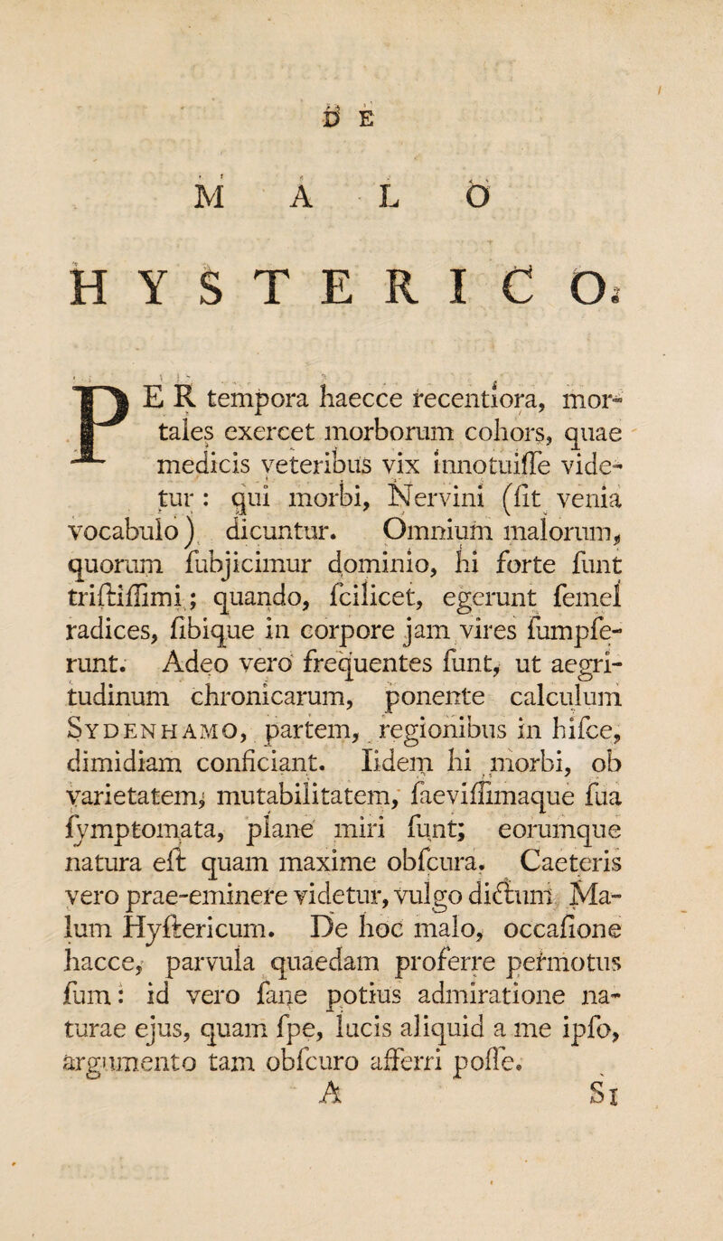 M D E A L O HYSTERICO, PE R tempora haecce recentiora, mor¬ tales exercet morborum cohors, quae medicis veteribus vix mnotuiffe vide- . « T '3' , ;; tur : qui morbi, Nervini (fit venia vocabulo) dicuntur. Omnium malorum, quorum fubjicimur dominio, hi forte funt triftiffimi; quando, fcilicet, egerunt femel radices, fibique in corpore jam vires fumpfe- runt. Adeo vero frequentes funt, ut aegri¬ tudinum chronicarum, ponente calculum Sydenhamo, partem, regionibus in hifce, dimidiam conficiant. Xidem hi morbi, ob varietatem; mutabilitatem, faeviflimaque fua fvmp tornata, plane miri funt; eorumque natura eit quam maxime obfcura. Caeteris vero prae-eminere videtur, vulgo didtuni Ma¬ lum Hyftericum. De hoc malo, occafione hacce, parvula quaedam proferre perinotus fiam: id vero fane potius admiratione na¬ turae ejus, quam fpe, lucis aliquid a me ipfo, argumento tam obfcuro afferri poffe. A Sx