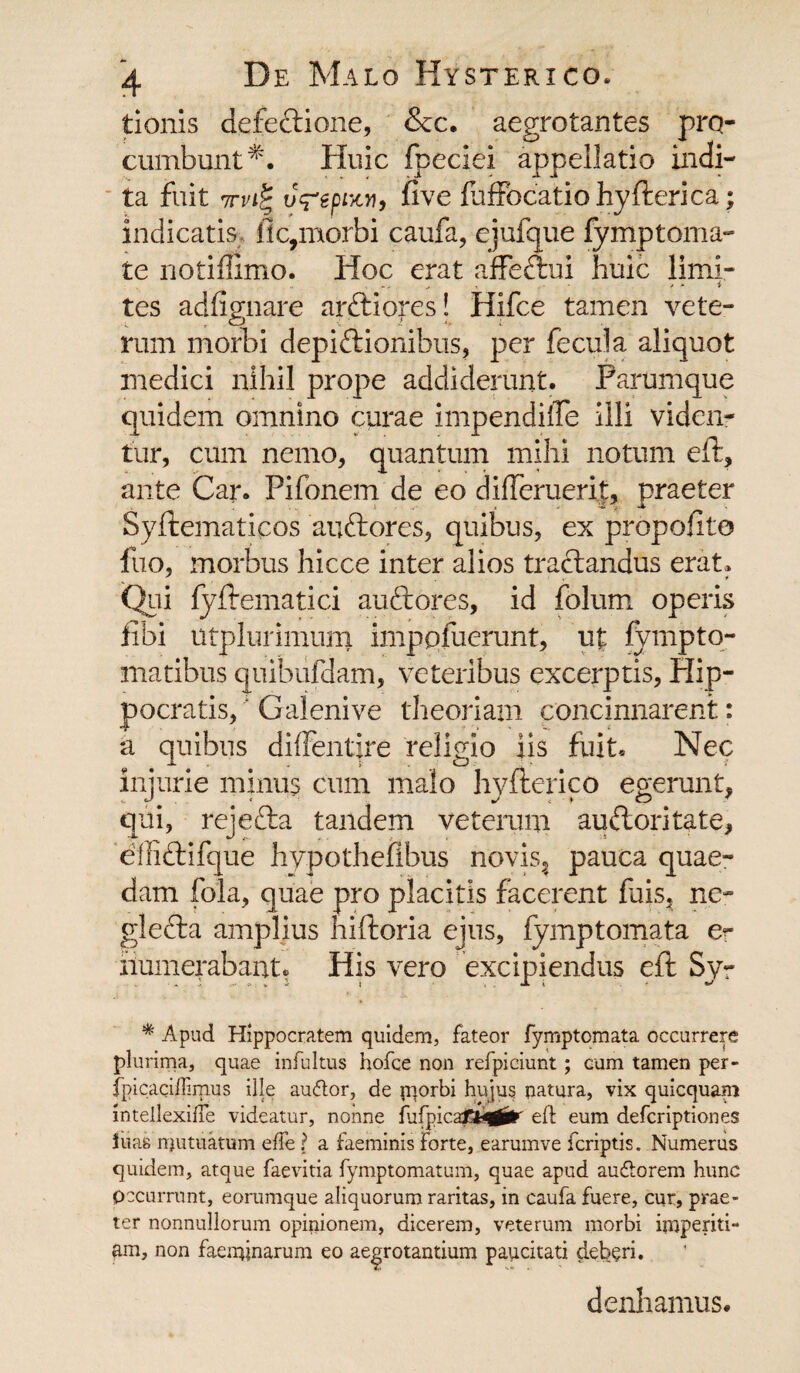 tionis defeftione, &c. aegrotantes pro¬ cumbunt^. Huic fpeciei appellatio indi¬ ta fuit 7u<repixv, five luffocatiohyAerica; indicatis fle,morbi caufa, ejufque fymptoma- te notiflimo. Hoc erat affeftui huic limi¬ tes adfignare arftiores! Hifce tamen vete¬ rum morbi depi&ionibns, per fecula aliquot medici nihil prope addiderunt. Parumque quidem omnino curae impendifle illi viden¬ tur, cum nemo, quantum mihi notum e A:, ante Car. Pifonem de eo difleruerit, praeter SyAematicos anftores, quibus, ex propoflto fuo, morbus hicce inter alios tractandus erat» Qiii fyAematici auftores, id folum operis fibi utplurimum imppfuerunt, ut fympto¬ rna tibus quibufdam, veteribus excerptis, Hip- pocratis,' Galenive theoriam concinnarent: a quibus diffentire religio iis fuit. Nec injurie minus cum malo lryAerico egerunt, qui, rejefta tandem veterum auftoritate, effiftifque hypothefibus novis3 pauca quae¬ dam fola, quae pro placitis facerent fuis, ne- glefta amplius hiAoria ejus, fymptomata & iiumerabant. His vero excipiendus e A Syr * Apud Hippocratem quidem, fateor fymptomata occurrere plurima, quae infultus hofce non refpiciunt; cum tamen per- fpicaciffimus ille au&or, de fqorbi hujus natura, vix quicquam intellexihe videatur, nonne fufpica£*q^r eft eum deferiptiones iuas mutuatum effe ? a faeminis forte, earumve feriptis. Numerus quidem, atque faevitia fymptomatum, quae apud au&orem hunc Occurrunt, eorumque aliquorum raritas, in caufa fuere, cur, prae¬ ter nonnullorum opinionem, dicerem, veterum morbi imperiti¬ am, non faeminarum eo aegrotantium paucitati deberi. denhamus.