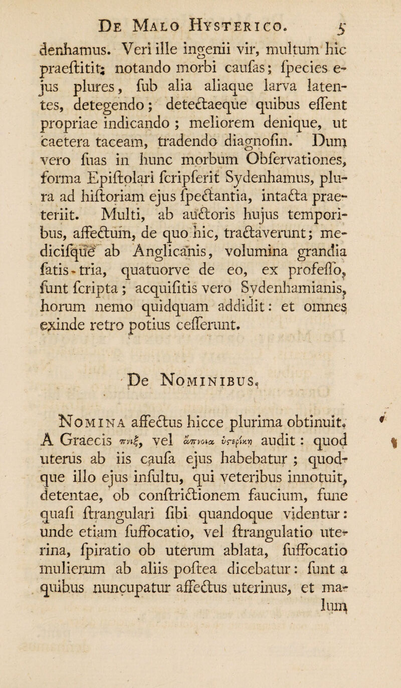 denhamus. Veri ille ingenii vir, multum hic praeftitit; notando morbi caufas; Ipecies e- jus plures, fub alia aliaque larva laten¬ tes, detegendo; dete&aeque quibus effent propriae indicando ; meliorem denique, ut caetera taceam, tradendo diagnofin. Dum vero fuas in hunc morbum Obfervationes, forma Epiftplari fcripferit Sydenhamus, plu¬ ra ad hiftoriam ejus fpe&antia, intafta prae¬ teriit. Multi, ab au&oris hujus tempori¬ bus, affeftumj de quo hic, tra&averunt; me- dicifqiid ab Anglicanis, volumina grandia fatis*tria, quatuorve de eo, ex profeffo? finit fcripta; acquifitis vero Sydenhamianis? horum nemo quidquam addidit: et omnes exinde retro potius cefferunt. •De Nominibus, Nomina affectus hicce plurima obtinuit, A Graecis *mf, vel a,7niota. vrsfwv) audit: quod uterus ab iis c^ufa ejus habebatur ; quod¬ que illo ejus infultu, qui veteribus innotuit, detentae, ob conftriftionem faucium, fune quali ftrangulari libi quandoque videntur: unde etiam fuffocatio, vel ftrangulatio uter rina, fpiratio ob uterum ablata, fuffocatio mulierum ab aliis poftea dicebatur: funt a quibus nuncupatur affeftus uterinus, et ma¬ lum