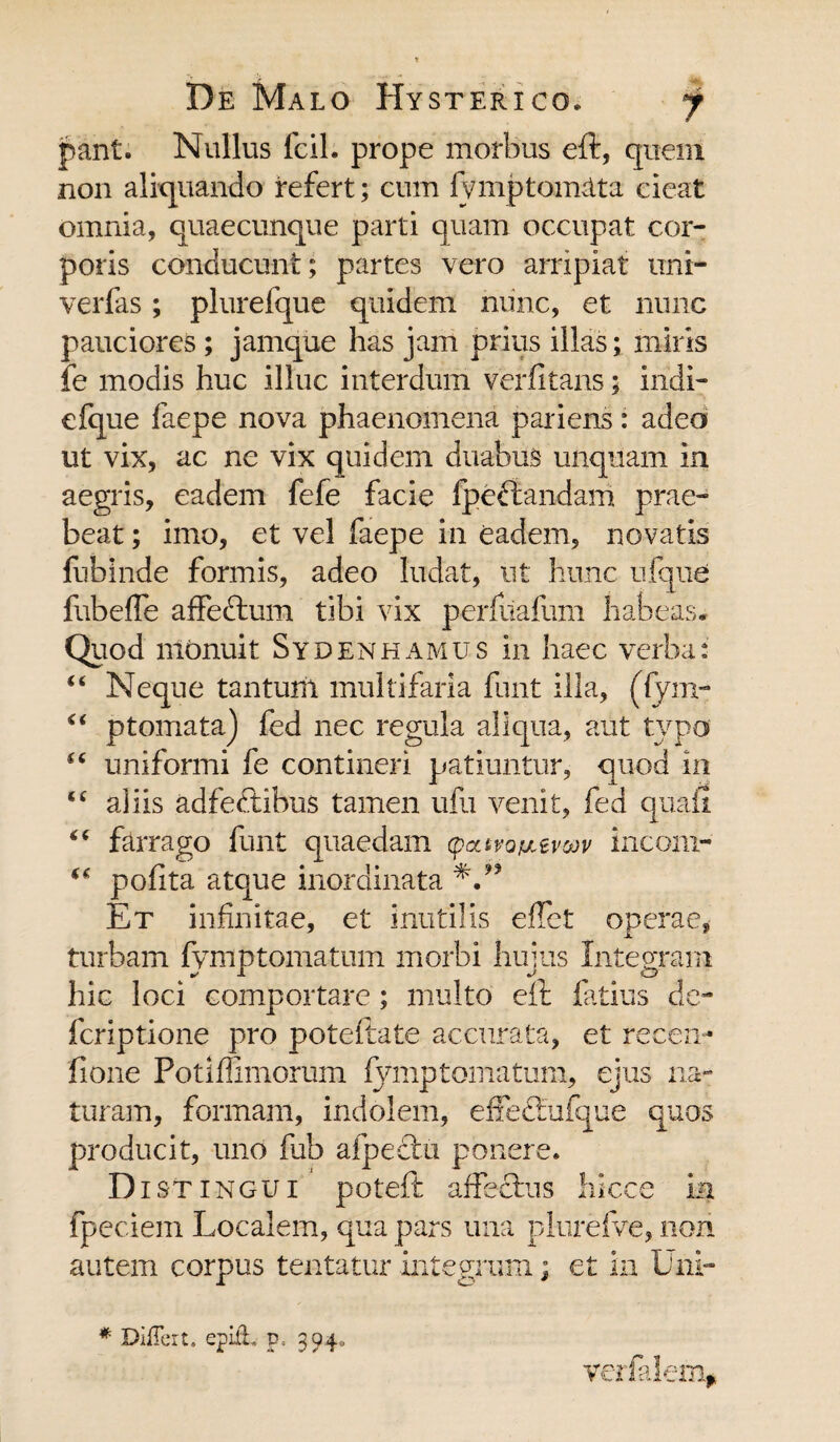 pant. Nullus fcil. prope morbus eft, quem non aliquando refert; cum fymptomata cieat omnia, quaecunque parti quam occupat cor¬ poris conducunt; partes vero arripiat uni- verfas; plurelque quidem nunc, et nunc pauciores; jamque has jam prius illas; miris fe modis huc illuc interdum verfitans; indi- efque faepe nova phaenomena pariens: adeo ut vix, ac ne vix quidem duabus unquam in aegris, eadem fefe facie fpeftandam prae¬ beat ; imo, et vel faepe in eadem, novatis fubinde formis, adeo ludat, ut hunc ufque fubeffe affectum tibi vix perfuafum habeas* Quod monuit Syden hamus in haec verba: Neque tantum multifaria funt illa, (fym- ptornata) fed nec regula aliqua, aut tvpo uniformi fe contineri patiuntur, quod in aliis adfectibus tamen ufu venit, fed quail farrago funt quaedam (p<ztvoij,ewv incom- pofita atque inordinata Et infinitae, et inutilis effct operae, turbam fymptornatum morbi hujus Integram hic loci comportare; multo eft fatius de- fcriptione pro poteftate accurata, et recen- fione Potiflimorum fymptomatum, ejus na¬ turam, formam, indolem, effeftufque quos producit, uno fub afpectu ponere. Distingui poteft affectus hicce in fpeciem Localem, qua pars una plurefve, non autem corpus tentatur integrum; et in Uni¬ ce €( $C te te te verfalem. * Differt, epiih p. 304,