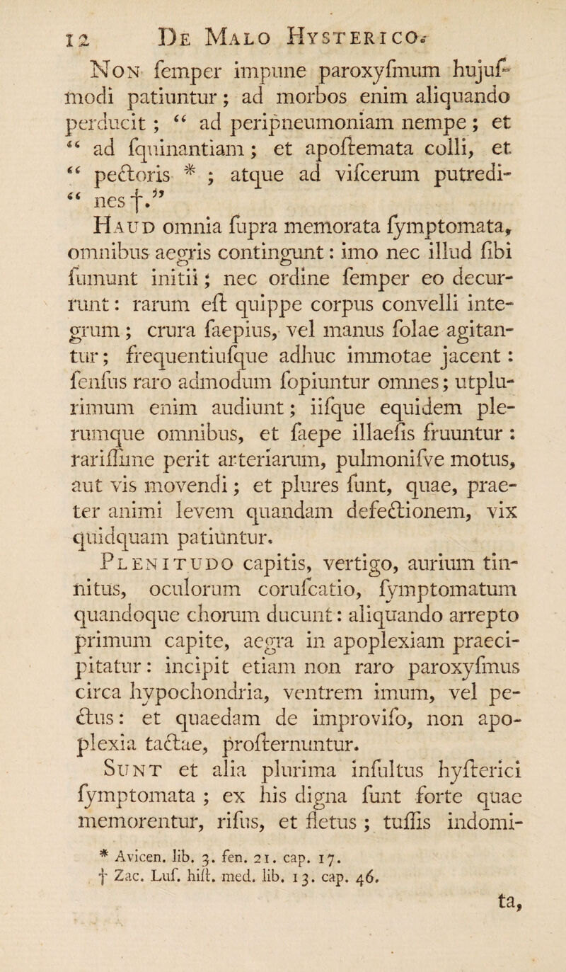 Non femper impune paroxyfmum hujuf* modi patiuntur; ad morbos enim aliquando perducit; “ ad peripneumoniam nempe ; et 46 ad fquinantiam; et apoftemata colli, et 44 pectoris * ; atque ad vifcerum putredi- 64 nesfP’ Haud omnia fupra memorata fymptomata, omnibus aegris contingunt: imo nec illud fibi fumunt initii; nec ordine femper eo decur¬ runt : rarum eft quippe corpus convelli inte¬ grum ; crura faepius, vel manus folae agitan¬ tur ; frequentiufque adhuc innnotae jacent: fenfus raro admodum fopiuntur omnes; utplu- rimum enim audiunt; iifque equidem ple¬ rumque omnibus, et faepe illaefis fruuntur : rariffime perit arteriarum, pulmonifve motus, aut vis movendi; et plures funt, quae, prae¬ ter animi levem quandam defeftionem, vix quidquam patiuntur. Plenitudo capitis, vertigo, aurium tin¬ nitus, oculorum corufcatio, fymptomatum quandoque chorum ducunt: aliquando arrepto primum capite, aegra in apoplexiam praeci¬ pitatur : incipit etiam non raro paroxyfmus circa hypochondria, ventrem imum, vel pe¬ ctus : et quaedam de improvifo, non apo¬ plexia taftae, profternuntur. Sunt et alia plurima infui tus hyfterici fymptomata ; ex his digna funt forte quae memorentur, rifus, et fletus ; tuflis indomi- * Avicen. lib. 3. fen. 21. cap. 17. f Zac. Luf. hili. med. lib. 13. cap. 46. ta,