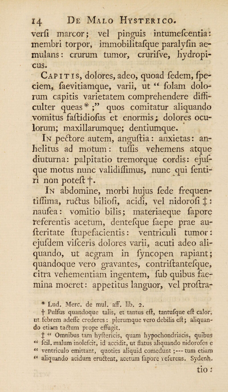 verfl marcor; vel pinguis intumefcentia: membri torpor, immobilitafque paralyfm ae¬ mulans : crurum tumor, crurifve, hydropi¬ cus. Cap itis, dolores, adeo, quoad fedem, fpe- ciem, faevitiamque, varii, ut “ folam dolo¬ rum capitis varietatem comprehendere diffi¬ culter queas * quos comitatur aliquando vomitus faftidioffis et enormis; dolores ocu¬ lorum; maxillarumque; dentiumque. In peftore autem, anguftia: anxietas: an¬ helitus ad motum: tuffis vehemens atque diuturna: palpitatio tremorque cordis: ejuf- que motus nunc validiffimus, nunc qui fenti- ri non potefi: f. In abdomine, morbi hujus fede frequen- tiffima, ruttus biliofi, acidi, vel nidorofi J: naufea: vomitio bilis; materiaeque fapore referentis acetum, dentefque faepe prae au- fteritate ftupefacientis: ventriculi tumor: ejufdem vifceris dolores varii, acuti adeo ali¬ quando, ut aegram in fyncopen rapiant; quandoque vero gravantes, contriftantefque, citra vehementiam ingentem, fub quibus fae- minamoeret: appetitus languor, velproftra- * Lud. Mere, de mul. aff. lib. 2. f Pulfus quandoque talis, et tantus eft, tantufque eft calor,, ut febrem adefie crederes : plerumque vero debilis eft; aliquan¬ do etiam ta&um prope effugit. ^ cc Omnibus tam hyftericis, quam hypochondriacis, quibus fcil. malum inolefcit, id accidit, ut flatus aliquando nidorofos e se ventriculo emittant, quoties aliquid comedunt tum etiam aliquando acidum erudent, acetum fapore referens. Sydenh. tio i