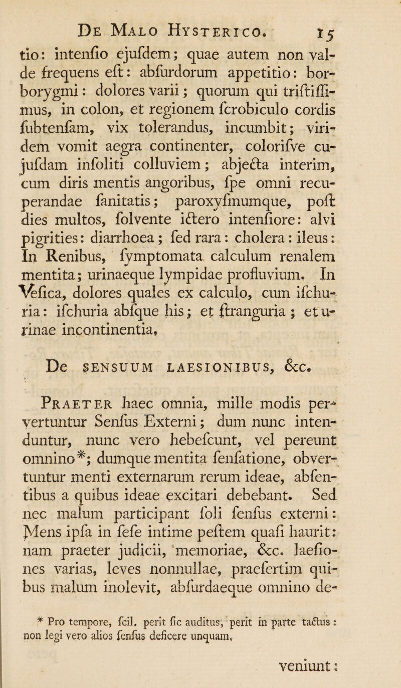 tio: intenfio ejufdem; quae autem non val¬ de frequens eft: abfurdorum appetitio: bor- borygmi: dolores varii; quorum qui triftifli- mus, in colon, et regionem fcrobiculo cordis fubtenfam, vix tolerandus, incumbit; viri¬ dem vomit aegra continenter, colorifve cu- jufdam infoliti colluviem; abjefta interim, cum diris mentis angoribus, fpe omni recu¬ perandae fanitatis; paroxyfmumque, poft dies multos, folvente iftero intenfiore: alvi pigrities: diarrhoea ; fed rara: cholera: ileus: In Renibus, fymptomata calculum renalem mentita; urinaeque lympidae profluvium. In ^fica, dolores quales ex calculo, cum ifchu- ria: ifchuria abfque his; et ftranguria ; e tu- rinae incontinentia» De SENSUUM LAESIONIBUS, &C. Praeter haec omnia, mille modis per* vertuntur Senfus Externi; dum nunc inten¬ duntur, nunc vero hebefcunt, vel pereunt omnino*; dumquementita fenfatione, obver¬ tuntur menti externarum rerum ideae, abfen- tibus a quibus ideae excitari debebant. Sed nec malum participant foli fenfus externi: Mens ipfa in fefe intime peftem quali haurit: nam praeter judicii, memoriae, &c. laefio- nes varias, leves nonnullae, praefertim qui¬ bus malum inolevit, abfurdaeque omnino de- * Pro tempore, fcil. perit fic auditus, perit in parte ta<5tus t non legi vero alios lenfus deficere unquam* veniunt: