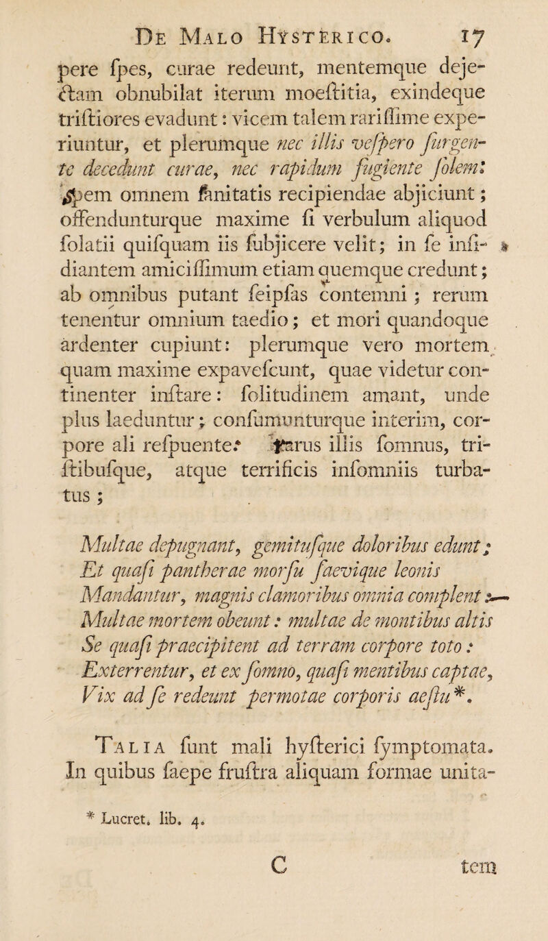 pere fpes, curae redemit, mentemque deje- ftam obnubilat iterum moeftitia, exindeque triftiores evadunt: vicem talem rariflime expe¬ riuntur, et plerumque nec illis vefpero fur gen¬ te decedunt curae, nec rapidum fugiente foleml tfpem omnem fanitatis recipiendae abjiciunt; offendunturque maxime fi verbulum aliquod folatii quifquam iis fubjicere velit; in fe inii- » diantem amiciflimum etiam quemque credunt; ab omnibus putant feipfas contemni; rerum tenentur omnium taedio; et mori quandoque ardenter cupiunt: plerumque vero mortem quam maxime expavefcunt, quae videtur con¬ tinenter inflare: folitudinem amant, unde plus laeduntur; confumunturque interim, cor¬ pore ali relpuente.* Jferus illis fomnus, tri- flibufque, atque terrificis infomniis turba¬ tus ; Aduitae depugnant, gemitufque doloribus edunt; Et quafi pantherae morfu Jaevique leonis Mandantur, magnis clamoribus omnia complent Multae mortem obeunt: multae de montibus altis Se quafi praecipitent ad terram corpore toto: Exterrentur, et ex fomno, quafi mentibus captae, Vix ad fe redeunt permotae corporis aeflu Ta lia fimt mali hyflerici lymptornata. I11 quibus faepe fruftra aliquam formae unita- * Lucret, lib. 4.