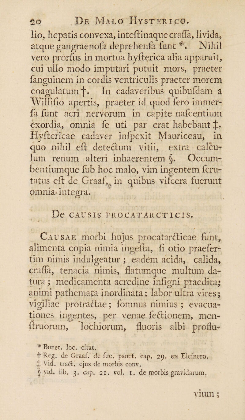 lio, hepatis convexa, inteftinaque crafTa, livida, atque gangraenofa deprehenfa funi Nihil vero prorfiis in mortua hyfterica alia apparuit, cui ullo modo imputari potuit mors, praeter fanguinem in cordis ventriculis praeter morem coagulatum j\ In cadaveribus quibufdam a Willifio apertis, praeter id quod fero immer- fa funt acri nervorum in capite nafcentium exordia, omnia fe uti par erat habebant Hyftericae cadaver infpexit Mauriceau, in quo nihil eft detectum vitii, extra calcu¬ lum renum alteri inhaerentem §. Occum- bentiumque fub hoc malo, vim ingentem fcru- tatus eft de Graaf,^ in quibus vifcera fuerunt omnia, integra. De CAUSIS PROCATARCTICIS. Causae morbi hujus procatarfticae funt, alimenta copia nimia ingefta, fi otio praefer- tim nimis indulgeatur ; eadem acida, calida, crafTa, tenacia nimis, flatumque multum da¬ tura ; medicamenta acredine infigni praedita; animi patheniata inordinata; labor ultra vires; vigiliae protraftae; fomnus nimius ; evacua¬ tiones ingentes, per venae feftionem, men- ftruorum, lochiorum, fluoris albi profla- # Bonet. loc. citat. f Reg. de Graaf. de fuc. panet. cap. 29. ex Elefnero, % Vid. tra<R. ejus de morbis conv. § yid. lib. 3. cap. 21. vol. 1. de morbis gravidarum. vium;