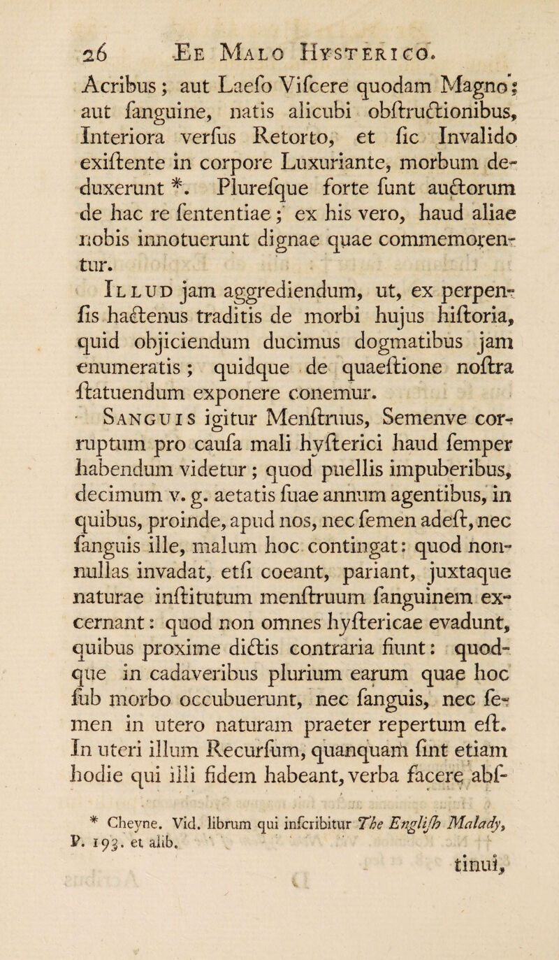 Acribus; aut Laefo Vifcere quodam Magno; aut fanguine, natis alicubi obftrucftionibus. Interiora verfus Retorto, et fic Invalido exiftente in corpore Luxuriante, morbum de¬ duxerunt *. Plurefque forte funt auftorum de hac re fententiae; ex his vero, haud aliae nobis innotuerunt dignae quae commemoren¬ tur. Illud jam aggrediendum, ut, ex perpen- fis ha£tenus traditis de morbi hujus hiftoria, quid objiciendum ducimus dogmatibus jam enumeratis; quidque de quaeftione noftra ftatuendum exponere conemur. Sanguis igitur Menftruus, Semenve cor¬ ruptum pro caufa mali hvfterici haud femper habendum videtur; quod puellis impuberibus, decimum v. g. aetatis fuae annum agentibus, in quibus, proinde, apud nos, nec femen adeft, nec fanguis ille, malum hoc contingat: quod non¬ nullas invadat, etfi coeant, pariant, juxtaque naturae inftitutum menftruum fanguinem ex¬ cernant : quod non omnes hyftericae evadunt, quibus proxime diftis contraria fiunt: quod¬ que in cadaveribus plurium earum quae hoc fub morbo occubuerunt, nec fanguis, nec fe¬ men in utero naturam praeter repertum efh In uteri illum Recurfum, quanquam fint etiam hodie qui illi fidem habeant, verba facere abf- t * Cheyne. Vid. librum qui infcribitur The Englifh Malady, P. 193. et alib. titiui.