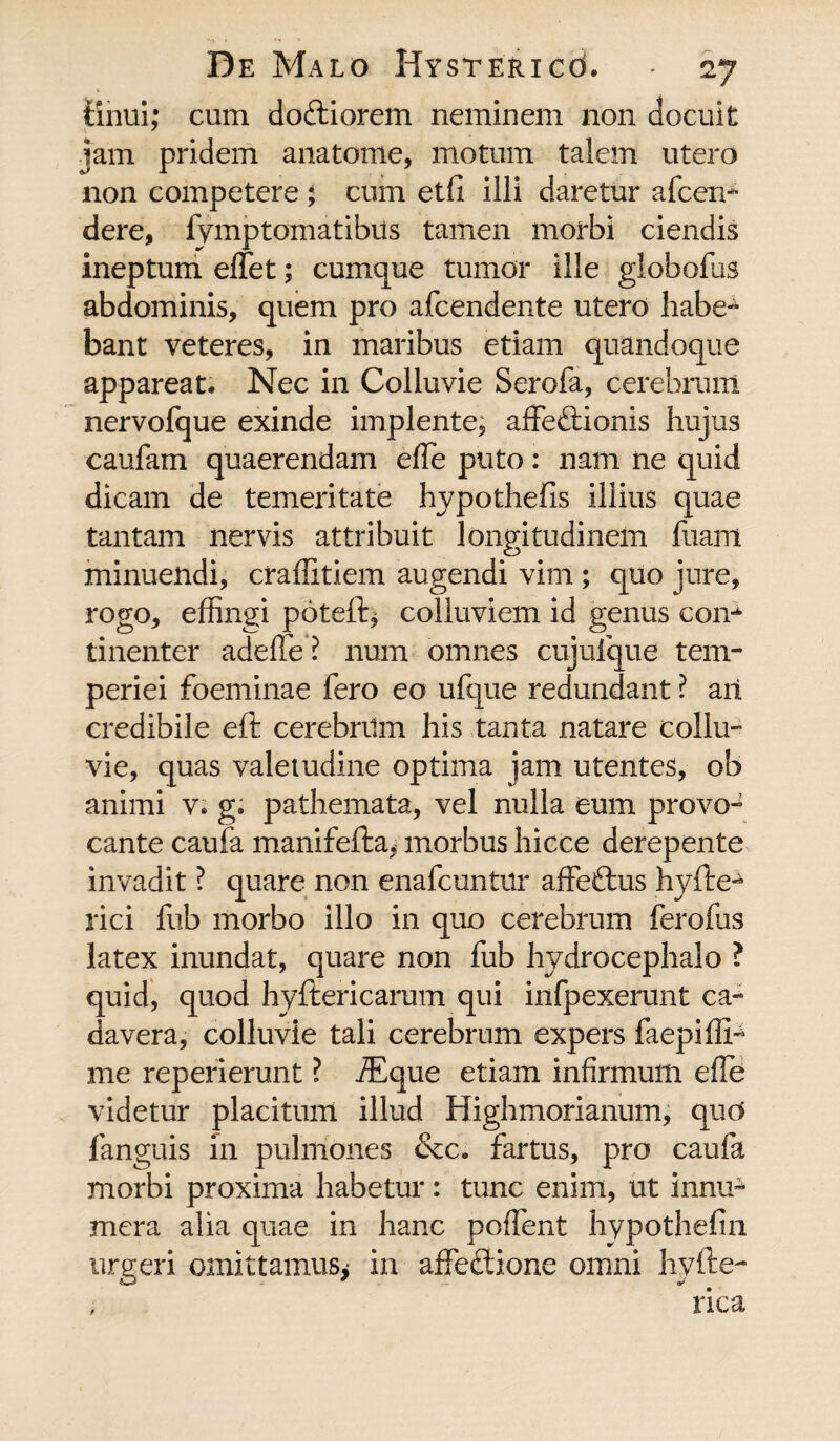 finui; cum doftiorem neminem non docuit jam pridem anatome, motum talem utero non competere ; cum etfi illi daretur afcem dere, fymptomatibits tamen morbi ciendis ineptum effet; cumque tumor ille giobofus abdominis, quem pro afcendente utero habe¬ bant veteres, in maribus etiam quandoque appareat. Nec in Colluvie Serofa, cerebrum nervofque exinde implente, affeftionis hujus caufam quaerendam effe puto: nam ne quid dicam de temeritate hypothefis illius quae tantam nervis attribuit longitudinem fuam minuendi, craffitiem augendi vim ; quo jure, rogo, effingi poteft* colluviem id genus con-4 tinenter adeffe? num omnes cujuique tem¬ periei foeminae fero eo ufque redundant ? ari credibile eft cerebrum his tanta natare collu¬ vie, quas valetudine optima jam utentes, ob animi v. g; pathemata, vel nulla eum provo¬ cante caufa manifefta* morbus hicce derepente invadit ? quare non enafcuntrir affeftus hyfte- rici fub morbo illo in quo cerebrum ferofus latex inundat, quare non fub hydrocephalo ? quid, quod hyftericarum qui infpexerunt ca¬ davera, colluvie tali cerebrum expers faepiffp me reperierunt ? iEque etiam infirmum effe videtur placitum illud Highmorianum, qud fanguis in pulmones &c. fartus, pro caufa morbi proxima habetur: tunc enim, ut innu^ mera alia quae in hanc poffent hypothefin urgeri omittamus* in affectione omni hylte-