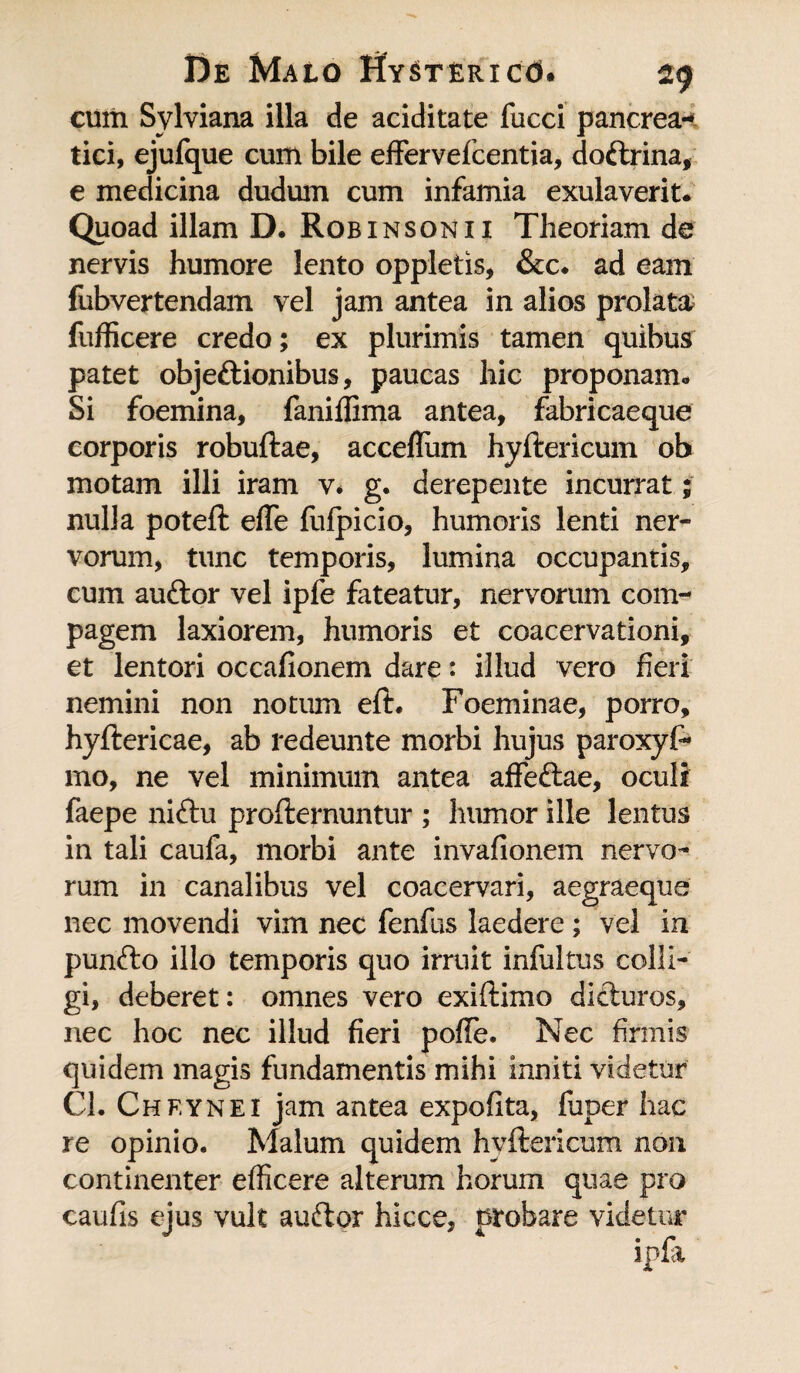 cum Sylviana illa de aciditate fucci pancrea¬ tici, ejufque cum bile effervefcentia, doftrina, e medicina dudum cum infamia exulaverit. Quoad illam D. Robinsonii Theoriam de nervis humore lento oppletis, &c* ad eam fubvertendam vel jam antea in alios prolata fufficere credo; ex plurimis tamen quibus patet objeftionibus, paucas hic proponam* Si foemina, faniffima antea, fabricaeque corporis robuftae, acceflum hyftericum ob motam illi iram v* g. derepente incurrat; nulla poteft elfe fufpicio, humoris lenti ner¬ vorum, tunc temporis, lumina occupantis, cum auftor vel ipfe fateatur, nervorum com¬ pagem laxiorem, humoris et coacervationi, et lentori occafionem dare: illud vero fieri nemini non notum eft. Foeminae, porro, hyftericae, ab redeunte morbi hujus paroxyF* mo, ne vel minimum antea affeftae, oculi faepe niftu profternuntur ; humor ille lentus in tali caufa, morbi ante invafionem nervo¬ rum in canalibus vel coacervari, aegraeque nec movendi vim nec fenfus laedere ; vel in puncfto illo temporis quo irruit infultus colli¬ gi, deberet: omnes vero exiftimo difturos, nec hoc nec illud fieri pofTe. Nec firmis quidem magis fundamentis mihi inniti videtur Cl. Cheynei jam antea expolita, fuper hac re opinio. Malum quidem hyftericum non continenter efficere alterum horum quae pro caufis ejus vult auftor hicce, probare videtur